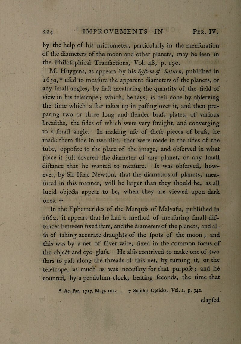 by the help of his micrometer, particularly in the menfuration of the diameters of the moon and other planets, may be feen in the Philofophical Tranfadtions, Vol. 48, p. 190. M. Huygens, as appears by his Syjiem of Saturn, published in 1659,* ufed to meafure the apparent diameters of the planets, or any fmall angles, by firft meafuring the quantity of the field of view in his telefcope; which, he fays, is belt done by obferving the time which a ftar takes up in palling over it, and then pre¬ paring two or three long and flender brafs plates, of various breadths, the fides of which were very ftraight, and converging to a fmall angle. In making ufe of thefe pieces of brafs, he made them Hide in two flits, that were made in the fides of the tube, oppofite to the place of the image, and obferved in what place it juft covered the diameter of any planet, or any fmall diftance that he wanted to meafure. It was obferved, how- ever, by Sir Ifaac Newton, that the diameters of planets, mea- fured in this manner, will be larger than they fhould be, as all lucid objects appear to be, when they are viewed upon dark ones, -f- In the Ephemerides of the Marquis of Malvafia, publifhed in 1662, it appears that he had a method of meafuring fmall dis¬ tances between fixed ftars, and the diameters of the planets, and al- fo of taking accurate draughts of the fpots of the moon ; and this was by a net of filver wire, fixed in the common focus of the object and eye glafs. He alfo contrived to make one of two ftars to pafs along the threads of this net, by turning it, or the telefcope, as much as was neceftary for that purpofe; and he counted, by a pendulum clock, beating feconds, the time that * Ac. Par. 1717, M.p. ioi. f Smith’s Opticks, Vol. 2, p. 34Z. elapfed