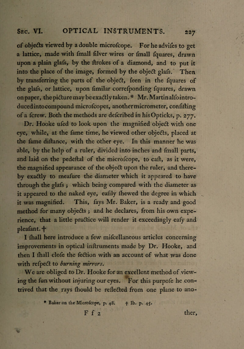 22 7 of objedts viewed by a double microfcope. For he advifes to get a lattice, made with fmall filver wires or fmall fquares, drawn upon a plain glafs, by the drokes of a diamond, and to put it into the place of the image, formed by the object glafs. Then by transferring the parts of the objedt, feen in the fquares of the glafs, or lattice, upon fimilar correfponding fquares, drawn on paper, the pidture may be exadtly taken.* Mr.Martinalfointro- duced into compound microfcopes, another micrometer, confiding of a fcrew. Both the methods are defcribed in hisOpticks, p. 277. Dr. Hooke ufed to look upon the magnified objedt with one eye, while, at the fame time, he viewed other objedts, placed at the fame diftance, with the other eye. In this manner he was able, by the help of a ruler, divided into inches and fmall parts, and laid on the pededal of the microfcope, to cad, as it were, the magnified appearance of the object upon the ruler, and there¬ by exadtly to meafure the diameter which it appeared to have through the glafs ; which being compared with the diameter as it appeared to the naked eye, eafily fhewed the degree in which it was magnified. This, fays Mr. Baker, is a ready and good method for many objedts and he declares, from his own expe¬ rience, that a little pradtice will render it exceedingly eafy and pleafant. ^ I {hall here introduce a few mifcellaneous articles concerning improvements in optical indruments made by Dr. Hooke, and then I {hall clofe the fedtion with an account of what was done with refpedt to burning mirrors. We are obliged to Dr. Hooke for an excellent method of view¬ ing the fun without injuring our eyes. For this purpofe he con¬ trived that the rays {hould be refledled from one plane to ano- * Baker on the Microfcope, p. 48. f lb. p. 45. F f 2 ther.