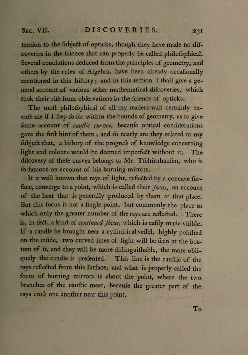 tention to the fubjedt of opticks, though they have made no dis¬ coveries in the fcience that can properly be called philofophical. Several conciufions deduced from the principles of geometry, and others by the rules of Algebra, have been already occaflonally mentioned in this hiftory; and in this fedtion I fhall give a.ge¬ neral account of various other mathematical difcoveries, which took their rife from observations in the fcience of opticks. The moft philofophical of all my readers will certainly ex- cufe me if I ftep fo far within the bounds of geometry, as to give fome account of caujiic curves, becaufe optical conliderations gave the firfl: hint of them; and fo nearly are they related to my fubjedt that, a hiftory of the progrefs of knowledge concerning light and colours would be deemed imperfedt without it. The difcovery of thefe curves belongs to Mr. Tfchirnhaufen, who is fo famous on account of his burning mirrors. It is well known that rays of light, refledted by a concave fur- face, converge to a point, which is called their focus, on account of the heat that is generally produced by them at that place. But this focus is not a fingle point, but commonly the place to which only the greater number of the rays are refledted. There is, in fadt, a kind of continued focus, which is eaflly made viflble. If a candle be brought near a cylindrical veflel, highly polifhed on the infide, two curved lines of light will be feen at the bot¬ tom of it, and they will be more diftinguifhable, the more obli¬ quely the candle is prefented. This line is the cauftic of the rays refledted from this furface, and what is properly called the focus of burning mirrors is about the point, where the two branches of the cauftic meet, becaufe the greater part of the rays crofs one another near this point. To