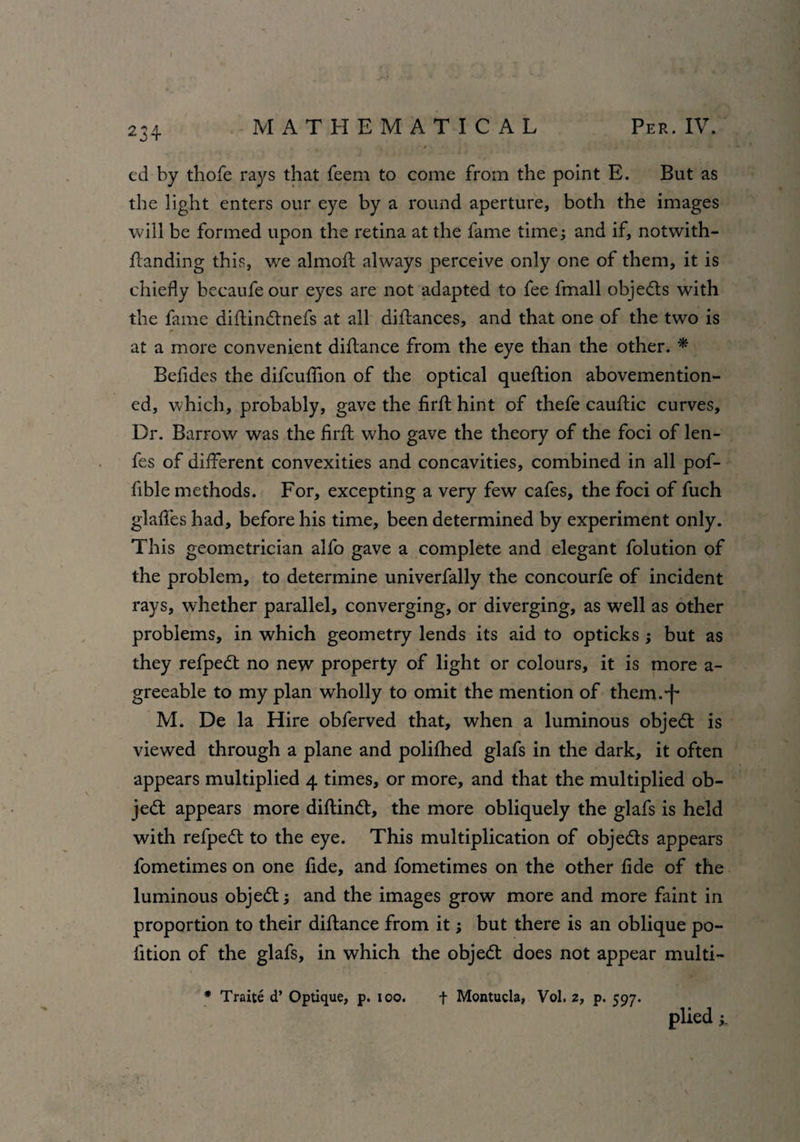 ed by thofe rays that feem to come from the point E. But as the light enters our eye by a round aperture, both the images will be formed upon the retina at the fame time ; and if, notwith- Aanding this, we almoft always perceive only one of them, it is chiefly becaufe our eyes are not adapted to fee fmall objects with the fame diflindnefs at all diflances, and that one of the two is at a more convenient diflance from the eye than the other. * Befides the difcufiion of the optical queftion abovemention- ed, which, probably, gave the firfl: hint of thefe cauftic curves. Dr. Barrow was the firfl; who gave the theory of the foci of len- fes of different convexities and concavities, combined in all pof- fible methods. For, excepting a very few cafes, the foci of fuch glafles had, before his time, been determined by experiment only. This geometrician alfo gave a complete and elegant folution of the problem, to determine univerfally the concourfe of incident rays, whether parallel, converging, or diverging, as well as other problems, in which geometry lends its aid to opticks ; but as they refped no new property of light or colours, it is more a- greeable to my plan wholly to omit the mention of them.-f* M. De la Hire obferved that, when a luminous objed is viewed through a plane and polifhed glafs in the dark, it often appears multiplied 4 times, or more, and that the multiplied ob¬ ject appears more diftind, the more obliquely the glafs is held with refped to the eye. This multiplication of objeds appears fometimes on one fide, and fometimes on the other fide of the luminous objed; and the images grow more and more faint in proportion to their diflance from it; but there is an oblique po- fition of the glafs, in which the objed does not appear multi- * Traite d’ Optique, p. 100. f Montucla, Vol. z, p. 597. plied ;