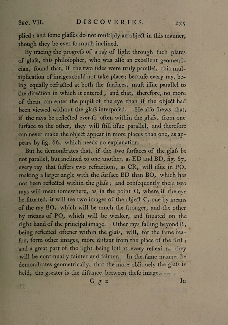 plied ; and fome glafles do not multiply an objedt in this manner, though they be ever fo much inclined. By tracing the progrefs of a ray of light through fuch plates of glafs, this philofopher, who was alfo an excellent geometri¬ cian, found that, if the two fides were truly parallel, this mul¬ tiplication of images could not take place; becaufe every ray, be¬ ing equally refradted at both the furfaces, muft iflue parallel to the diredtion in which it entered; and that, therefore, no more of them can enter the pupil'of the eye than if the objedt had been viewed without the glafs interpofed. He alfo (hews that, if the rays be refledted ever fo often within the glafs, from one furface to the other, they will ftill iflue parallel, and therefore can never make the objedt appear in more places than one, as ap¬ pears by fig. 66, which needs no explanation. But he demonftrates that, if the two furfaces of the glafs be not parallel, but inclined to one another, as ED and BD, fig. 67, every ray that fuffers two refradtions, as CR, will iflue in PO, making a larger angle with the furface BD than BO, which has not been reflected within the glafs ; and confequently thele two rays will meet fomewhere, as in the point O, where if the eye be fituated, it will fee two images of the objedt C, one by means of the ray BO, which will be much the ftronger, and the other by means of PO, which will be weaker, and fituated on the right hand of the principal image. Other rays falling beyond Pv, being refledted oftener within the glafs, will, for the fame rea- fon, form other images, more diftant from the place of the firffc; and a great part of the light being loft at every reflexion, they will be continually fainter and fainter. In the fame manner he demonftrates geometrically, that the more obliquely the glafs is held, the greater is the diftance between thefe images. G g 2 In