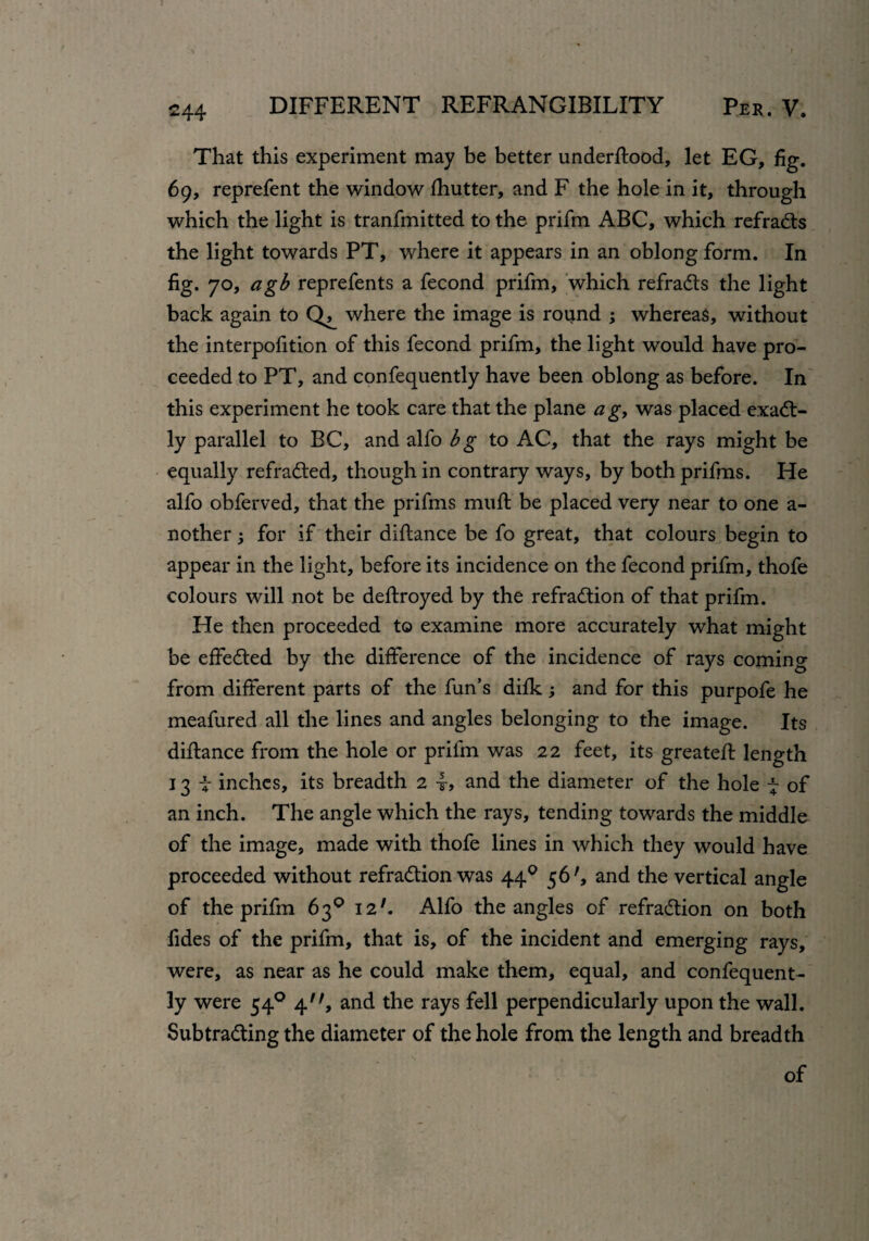 That this experiment may be better understood, let EG, fig. 69, reprefent the window Shutter, and F the hole in it, through which the light is tranfmitted to the prifm ABC, which refrads the light towards PT, where it appears in an oblong form. In fig. 70, agb reprefents a fecond prifm, which refrads the light back again to where the image is round ; whereas, without the interpofition of this fecond prifm, the light would have pro¬ ceeded to PT, and confequently have been oblong as before. In this experiment he took care that the plane a g, was placed exact¬ ly parallel to BC, and alfo bg to AC, that the rays might be equally refraded, though in contrary ways, by both prifms. He alfo obferved, that the prifms muft be placed very near to one a- nother $ for if their distance be fo great, that colours begin to appear in the light, before its incidence on the fecond prifm, thofe colours will not be deftroyed by the refradion of that prifm. He then proceeded to examine more accurately what might be effeded by the difference of the incidence of rays coming from different parts of the fun’s difk and for this purpofe he meafured all the lines and angles belonging to the image. Its distance from the hole or prifm was 22 feet, its greateft length 13 i inches, its breadth 2 and the diameter of the hole ~ of an inch. The angle which the rays, tending towards the middle of the image, made with thofe lines in which they would have proceeded without refradion was 44 0 56', and the vertical angle of the prifm 63° I27. Alfo the angles of refradion on both fides of the prifm, that is, of the incident and emerging rays, were, as near as he could make them, equal, and confequent¬ ly were 540 4'', and the rays fell perpendicularly upon the wall. Subtrading the diameter of the hole from the length and breadth of