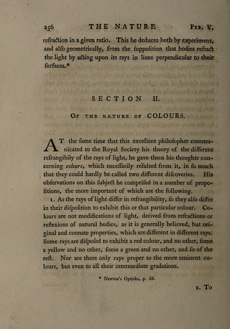 refraction in a given ratio. This he deduces both by experiment, and alfo geometrically, from the fuppofition that bodies refraCl the light by aCting upon its rays in lines perpendicular to their furfaces.* SECTION II. Of the nature of COLOURS. AT the fame time that this excellent philofopher commu¬ nicated to the Royal Society his theory of the different refrangibily of the rays of light, he gave them his thoughts con¬ cerning colours, which neceffarily refulted from it, in fo much that they could hardly be called two different difcQveries. His obfervations on this fubjeCt he comprifed in a number of propo¬ rtions, the more important of which are the following. 1. As the rays of light differ in refrangibility, fo they alfo differ in their difpofition to exhibit this or that particular colour. Co¬ lours are not modifications of light, derived from refractions or reflexions of natural bodies, as it is generally believed, but ori¬ ginal and connate properties, which are different in different rays. Some rays are difpofed to exhibit a red colour, and no other, fome a yellow and no other, fome a green and no other, and fo of the reft. Nor are there only rays proper to the more eminent co¬ lours, but even to all their intermediate gradations. * Newton’s Opticks, p. 68. 2. To