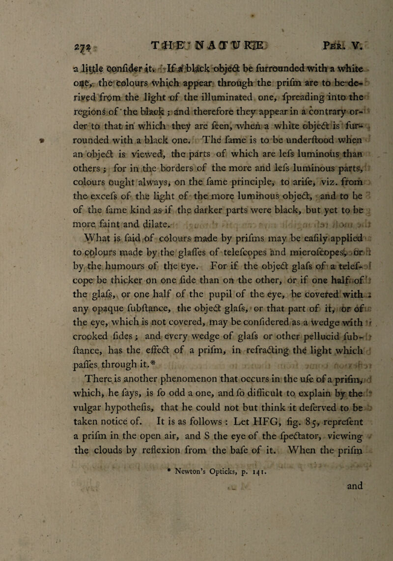 27? a little eonfider iu If a black objedt be furrounded with a white one, the colours which appear through the prifm are to be de¬ rived from the light of the illuminated one, fpreading into the regions of‘the black ; and therefore they appear in a contrary or¬ der to that in which they are feen, when a white object is fur- rounded with a black one. The fame is to be underftood when an objedt is viewed, the parts of which are lefs luminous than others for in the borders of the more and lefs luminous parts, colours ought always, on the fame principle, to arife, viz. from the excefs of the light of the more luminous objedt, and to be of the fame kind as if the darker parts were black, but yet to be more faint and dilate. > What is faid of colours made by prifms may be ealily applied to colours made by the glades of telefcopes and microfcopes?, or i by the humours of the eye. For if the objedt glafs of a telef- cope be thicker on one fide than on the other, or if one half of the glafs, or one half of the pupil of the eye, be covered with - any opaque fubftance, the objedt glafs, or that part of it, or of the eye, which is not covered, may be confidered as a wedge with * crooked fides and every wedge of glafs or other pellucid fub- * fiance, has the effedt of a prifm, in refradting the light which paffes through it..* There is another phenomenon that occurs in the ufe of a prifm, which, he fays, is fo odd a one, and fo difficult to explain by the vulgar hypothefis, that he could not but think it delerved to be taken notice of. It is as follows : Let HFG, fig. 85, reprefent a prifm in the open air, and S the eye of the fpedlator, viewing the clouds by reflexion from the bafe of it. When the prifm * Newton’s Opticks, p. 141. and