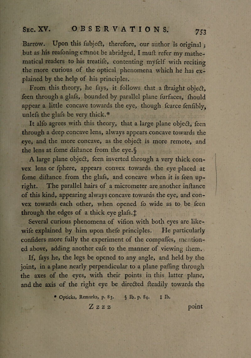 Barrow. Upon this fubjecft, therefore, our author is original 3 but as his reafoning cannot be abridged, I mull refer my mathe¬ matical readers to his treatife, contenting myfelf with reciting the more curious of the optical phenomena which he has ex¬ plained by the help of his principles. From this theory, he fays, it follows that a ftraight objedt, feen through a glafs, bounded by parallel plane furfaces, fhould appear a little concave towards the eye, though fcarce fenfibly, unlefs the glafs be very thick.'*' It alfo agrees with this theory, that a large plane object, feen through a deep concave lens, always appears concave towards the eye, and the more concave, as the object is more remote, and the lens at fome diftance from the eye.§ A large plane objedt, feen inverted through a very thick con¬ vex lens or fphere, appears convex towards the eye placed at fome diftance from the glafs, and concave when it is feen up¬ right. The parallel hairs of a micrometer are another inftance of this kind, appearing always concave towards the eye, and con¬ vex towards each other, when opened fo wide as to be feen through the edges of a thick eye glafs. J Several curious phenomena of vifton with both eyes are like- wife explained by him upon thefe principles. Fie particularly coniiders more fully the experiment of the compaftes, mention¬ ed above, adding another cafe to the manner of viewing them. If, fays he, the legs be opened to any angle, and held by the joint, in a plane nearly perpendicular to a plane paffing through the axes of the eyes, with their points in this latter plane, and the axis of the right eye be directed fteadily towards the * Opticks, Remarks, p. 83. § Ib.p. 84. J lb. Z Z Z Z point