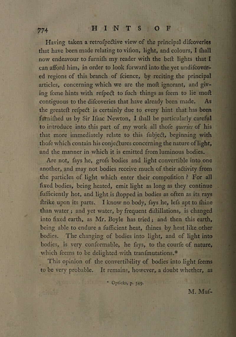 Having taken a retrofpe&ive view of the principal difcoveries that have been made relating to vifion, light, and colours, I (hall now endeavour to furnilh my reader with the bed: lights that I can afford him, in order to look forward into the yet undifcover- ed regions of this branch of fcience, by reciting the principal articles, concerning which we are the mod ignorant, and giv¬ ing fome hints with refpeCt to fuch things as feem to lie mod contiguous to the difcoveries that have already been made. As the greated refpeCt is certainly due to every hint that has been futnidied us by Sir Ifaac Newton, I diall be particularly careful to introduce into this part of my work all thofe queries of his that more immediately relate to this fubjeCt, beginning with thofe which contain his conjectures concerning the nature of light, and the manner in which it is emitted from luminous bodies. Are not, fays he, grofs bodies and light convertible into one another, and may not bodies receive much of their activity from the particles of light which enter their compofition ? For all fixed bodies, being heated, emit light as long as they continue diffidently hot, and light is dopped in bodies as often as its rays drike upon its parts. I know no body, fays he, lefs apt to fhine than water ; and yet water, by frequent didillations, is changed into fixed earth, as Mr. Boyle has tried; and then this earth, > < being able to endure a fufficient heat, fhines by heat like other bodies. The changing of bodies into light, and of light into bodies, is very conformable, he fays, to the courfe of nature, which feems to be delighted with tranfmutations.* This opinion of the convertibility of bodies into light feems to be very probable. It remains, however, a doubt whether, as * Opticks, p. 349. M. Muf-