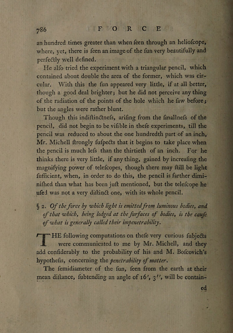 F O R C E an hundred times greater than when feen through an heliofcope, where, yet, there is feen an image of the fun very beautifully and perfectly well defined. lie alfo tried the experiment with a triangular pencil, which contained about double the area of the former, which was cir¬ cular. With this the fun appeared very little, if at all better, though a good deal brighter; but he did not perceive any thing of the radiation of the points of the hole which he faw before j but the angles were rather blunt. Though this indiftindtnefs, arifing from the fmallnefs of the pencil, did not begin to be vifible in thefe experiments, till the pencil was reduced to about the one hundredth part of an inch, Mr. Michell ftrongly fufpedts that it begins to take place when the pencil is much lefs than the thirtieth of an inch. For he thinks there is very little, if any thing, gained by increafing the magnifying power of telefcopes, though there may ftill be light fufficient, when, in order to do this, the pencil is farther dimi- nifhed than what has been juft mentioned, but the telefcope he ufed was not a very diftindt one, with its whole pencil. § 2. Of the force by which light is emittedfrom luminous bodies, and of that which, being lodged at the fnrfaces of bodies, is the caufe of what is generally called their impenetrability. THE following computations on thefe very curious fubjedts were communicated to me by Mr. Michell, and they add confiderably to the probability of his and M. Bofcovich’s hypothefis, concerning the penetrability of matter. The femidiameter of the fun, feen from the earth at their mean diftance, fubtending an angle of 16', 3, will be contain¬ ed