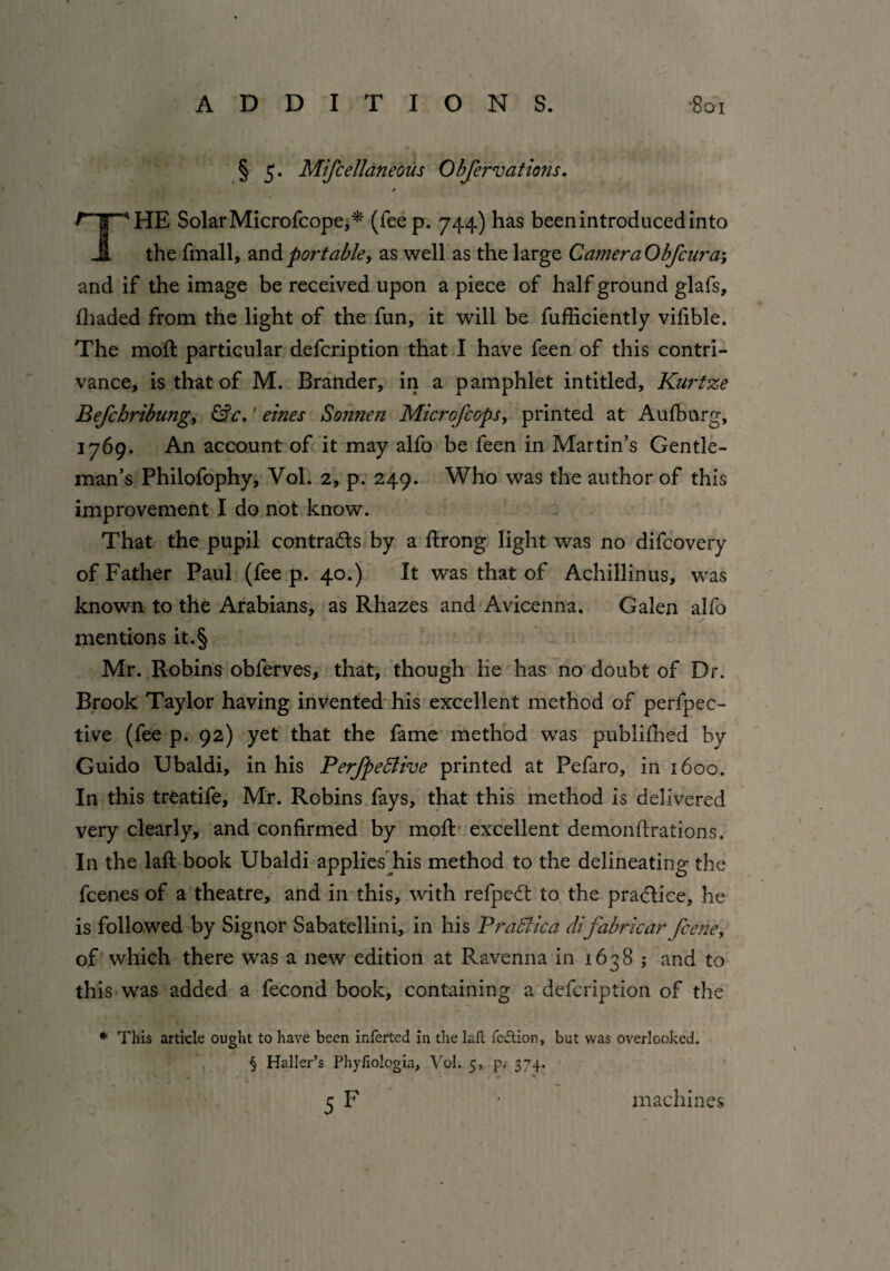 § 5. Mifcellaneous Obfervat ions. / THE SolarMicrofcope,* (leep. 744) has beenintroducedinto the fmall, andportable, as well as the large CatneraObfcura-, and if the image be received upon a piece of half ground glafs, fhaded from the light of the fun, it will be fufficiently vifible. The moft particular defcription that I have feen of this contri¬ vance, is that of M. Brander, in a pamphlet intitled, Kurtze Befchribungy &c. ernes Sonnen Microfcops, printed at Aufburg, 1769. An account of it may alfo be feen in Martin’s Gentle¬ man’s Philofophy, Vol. 2, p. 249. Who was the author of this improvement I do not know. That the pupil contrails by a ftrong light was no difcovery of Father Paul (fee p. 40.) It was that of Achillinus, was known to the Arabians, as Rhazes and Avicenna. Galen alfo mentions it.§ Mr. Robins obferves, that, though lie has no doubt of Dr. Brook Taylor having invented his excellent method of perfpec- tive (fee p. 92) yet that the fame method was publiihed by Guido Ubaldi, in his PerfpeEtive printed at Pefaro, in 1600. In this treatife, Mr. Robins fays, that this method is delivered very clearly, and confirmed by moft excellent demonfirations. In the lafi: book Ubaldi applies his method to the delineating the fcenes of a theatre, and in this, with refpedt to the practice, he is followed by Signor Sabatellini, in his PraSiica difabricar fcerie> of which there was a new edition at Ravenna in 1638 ; and to this was added a fecond book, containing a defcription of the * This article ought to have been inferted in the lafi: fe£tion, but was overlooked. § Haller’s Phyliologia, Vol. 5, p. 374. \ * . - % 5f machines