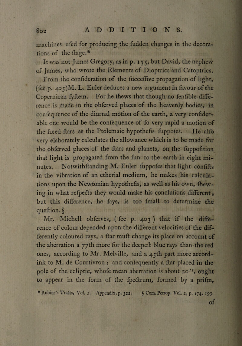 machines ufed for producing the fudden changes in the decora- • • • *■ tions of the Eage.* It was not James Gregory, as in p. 135, but David, the nephew of James, who wrote the Elements of Dioptrics and Catoptrics. From the confideration of the fucceEive propagation of light, (fee p. 405)M. L. Euler deduces a new argument in favour of the Copernican fyftem. For he fhews that though no fenfible diffe¬ rence is made in the obferved places of the heavenly bodies, in coufequence of the diurnal motion of the earth, a very confider- able one would be the confequence of fo very rapid a motion of the fixed Ears as the Ptolemaic hypothefis fuppofes. He alfo very elaborately calculates the allowance which is to be made for the obferved places of the Ears and planets, on the fuppofition that light is propagated from the fun to the earth in eight mi¬ nutes. Notwithftanding M. Euler fuppofes that light confiEs in the vibration of an etherial medium, he makes his calcula¬ tions upon the Newtonian hypothefis, as well as his own, {hew¬ ing in what refpedts they would make his conclufions different j but this difference, he fays, is too fmall to determine the queEion.§ Mr. Mich ell obferves, (fee p. 403 ) that if the diffe¬ rence of colour depended upon the different velocities of the dif¬ ferently coloured rays, a Ear muE change its place on account of the aberration a 77th more for the deepeE blue rays than the red ones, according to Mr. Melville, and a 45th part more accord- ink to M. de Courtivron ; and confequently a Ear placed in the pole of the ecliptic, w’hofe mean aberration is about 20'1, ought to appear in the form of the fpedtrum, formed by a prifm, * Robins’s Traits, Vol, j. Appendix,p. 322; § Com. Petrop. Vol. 2, p. 174, 193. of