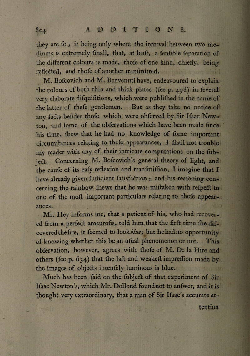 they are fo; it being only where the interval between two me¬ diums is extremely fmall, that, at lead:, a fenfible reparation of the different colours is made, thofe of one kind, chiefly, being reflected, and thofe of another tranfmitted. M. Bofcovich and M. Benvenuti have, endeavoured to explain the colours of both thin and thick plates (fee p. 498) in feveral very elaborate difquifitions, which were publifhed in the name of the latter of thefe gentlemen. But as they take no notice of any fadts befides thofe which were obferved by Sir Ifaac New¬ ton, and fome of the obfervations which have been made fince his time, fhew that he had no knowledge of fome important circumftances relating to thefe appearances, I fhall not trouble my reader with any of their intricate computations on the fub- jedt. Concerning M. Bofcovich’s general theory of light, and the caufe of its eafy reflexion and tranfmiflion, I imagine that I have already given fufflcient fatisfadtion ; and his reafoning con¬ cerning the rainbow fliews that he was miftaken with refpedt to one of the mofl important particulars relating to thefe appear¬ ances. Mr. Hey informs me, that a patient of his, who had recover¬ ed from a perfedt amaurofis, told him that the firfl: time fhe dis¬ covered the fire, it feemed to look blue*, but hehadno opportunity of knowing whether this be an ufual phenomenon or not. This obfervation, however, agrees with thofe of M. De la Hire and others (fee p. 634) that the laft and weakefl: impreflion made by the images of objedts intenfely luminous is blue. Much has been faid on the fubjedt of that experiment of Sir Ifaac Newton’s, which Mr. Dollond found not to anfwer, and it is thought very extraordinary, that a man of Sir Ifaac’s accurate at¬ tention