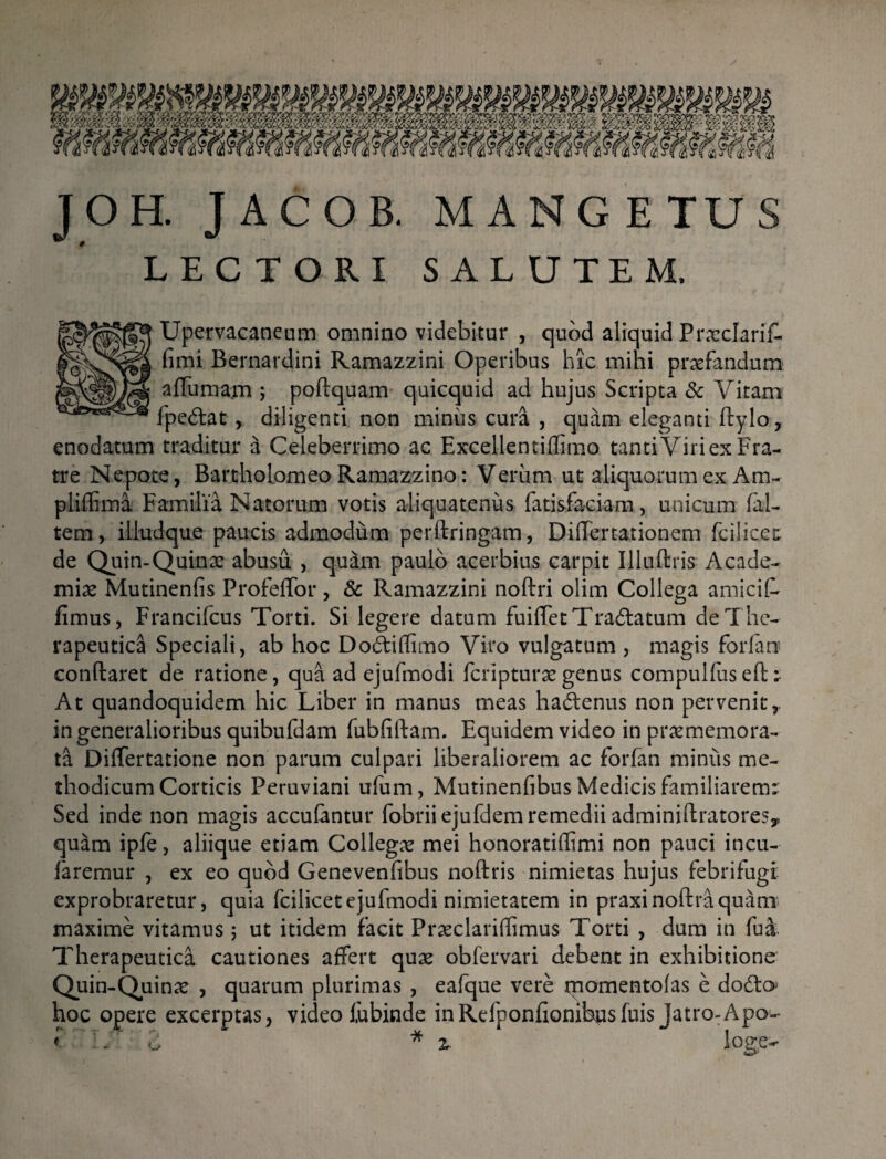 JOH. JACOB. MANGETUS LECTORI SALUTEM. Upervacaneum omnino videbitur , quod aliquid Prxclarif- fimi Bernardini Ramazzini Operibus hic mihi praefandum affumam ; poftquam quicquid ad hujus Scripta & Vitam fpe&at , diligenti non minus cura , quam eleganti ftylo, enodatum traditur a Celeberrimo ac Excellentiffimo tanti Viri ex Fra¬ tre Nepote, Bartholomeo Ramazzino: Verum ut aliquorum ex Am- pliffima Familia Natorum votis aliquatenus fatisfaciam, unicum (al¬ tem, illudque paucis admodum perftringam, Differtationem fcilicet de Quin-Quinx abusu , quam paulo acerbius carpit Illuftris Acade- mix Mutinenfis Profeffor, & Ramazzini noftri olim Collega amicit fimus, Francifcus Torti. Si legere datum fuiffetTra&atum de The¬ rapeutica Speciali, ab hoc Do6tiffimo Viro vulgatum , magis forian conflaret de ratione, qua ad ejufmodi fcripturxgenus compulfuseft: At quandoquidem hic Liber in manus meas ha&enus non pervenit,, in generalioribus quibufdam fubfiftam. Equidem video in prxmemora- ta Differtatione non parum culpari liberaliorem ac forfan miniis me¬ thodicum Corticis Peruviani ufum, Mutinenfibus Medicis familiarem:: Sed inde non magis accufantur fobrii ejufdem remedii adminillratore?,, quam ipfe, aliique etiam Collegx mei honoratiflimi non pauci incu- faremur , ex eo quod Genevenfibus noftris nimietas hujus febrifugi exprobraretur, quia fcilicetejufmodi nimietatem in praxinoftraquam maxime vitamus; ut itidem facit Prxclariflimus Torti , dum in fui Therapeutica cautiones affert qux obfervari debent in exhibitione Quin-Quinx , quarum plurimas , eafque vere rnomentofas e dodto hoc opere excerptas, video lubinde inRefponfionibusfuis Jatro-Apo- i : - i * Z- loge-