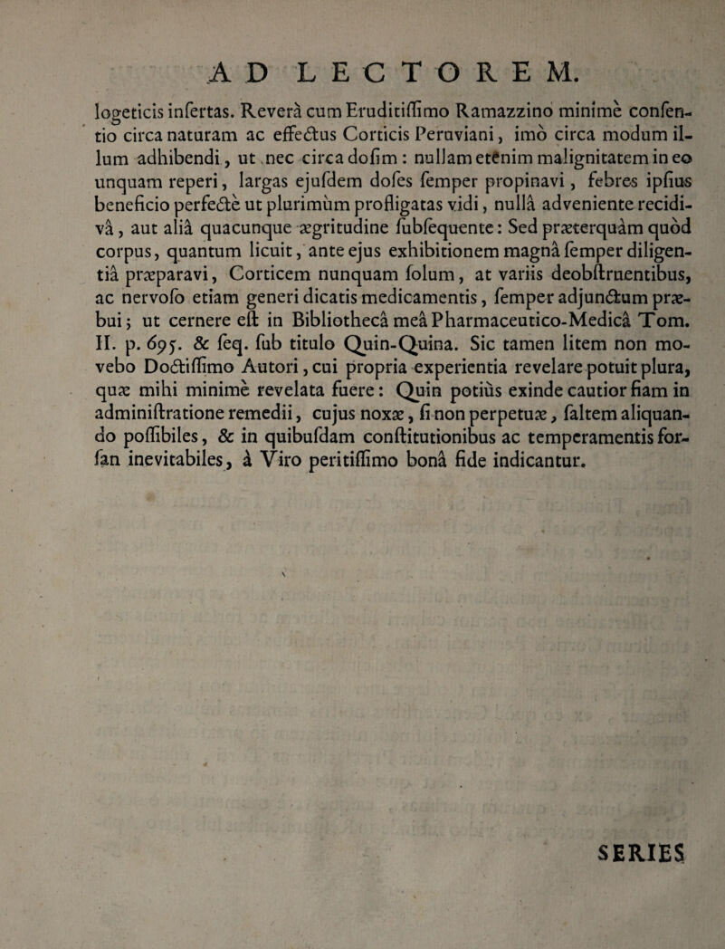 AD LECTOREM. logeticis infertas. Revera cumEruditiflimo Ramazzino minime confen- tio circa nataram ac effe&us Corticis Peraviani, imo circa modum il¬ lum adhibendi, ut,nec circadofim: nullam etenim malignitatem in eo unquam reperi, largas ejufdem dofes femper propinavi, febres ipfius beneficio perfe£te ut plurimum profligatas vidi, nulla adveniente recidi¬ va , aut alia quacunque aegritudine fubfequente: Sed praeterquam quod corpus, quantum licuit, ante ejus exhibitionem magna femper diligen¬ tia praeparavi, Corticem nunquam folum, at variis deobftruentibus, ac nervofo etiam generi dicatis medicamentis, femper adjundfcum prae¬ bui; ut cernere ett in Bibliotheca mea Pharmaceutico-Medica Tom. II. p. 695. & feq. fub titulo Quin-Quina. Sic tamen litem non mo¬ vebo Dodtiflimo Autori,cui propria experientia revelare potuit plura, quae mihi minime revelata fuere: Quin potius exinde cautior fiam in adminiftratione remedii, cujus noxae, fi non perpetuae, faltem aliquan¬ do poflibiles, & in quibufdam conftitutionibus ac temperamentis for- fan inevitabiles, a Viro peritiflimo bona fide indicantur. 4 SERIES