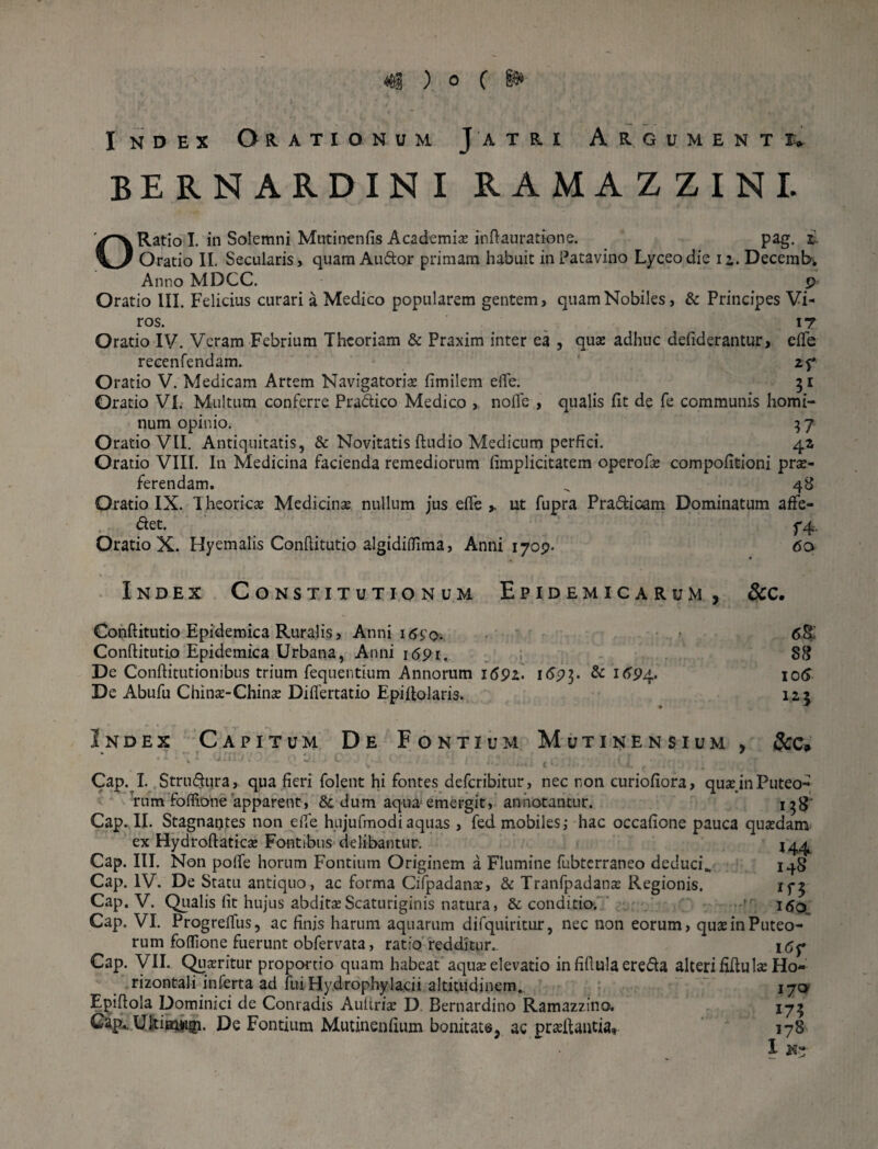 Index Orationum Jatri Argument BERNARDINI RAMAZZINI. O Ratio I. in Solemni Mntinenfis Academis infiauratione. pag. r Oratio II. Secularis, quam Audor primam habuit in Patavino Lyceodie 12. Decemb; Anno MDCC. p Oratio III. Felicius curari a Medico popularem gentem, quam Nobiles, & Principes Vi¬ ros. 17 Oratio IV. Veram Febrium Theoriam & Praxim inter ea , quae adhuc defiderantur, dTe reeenfendam. 2f Oratio V. Medicam Artem Navigatoris fimilem effe. 31 Oratio VI. Multum conferre Pradico Medico , nofle , qualis fit de fe communis homi¬ num opinio* 37 Oratio VII. Antiquitatis, & Novitatis ftudio Medicum perfici. 42 Oratio VIII. In Medicina facienda remediorum fimplicitatem operofs compofitioni prs- ferendam. „ 48 Oratio IX. Theories Medicins nullum jus efie y ut fupra Pradioam Dominatum afte- det. f4. Oratio X. Hyemalis Confiitutio algidifiima, Anni 1709. 60 Index Constitutionum Epidemicarum, &c. Confiitutio Epidemica Ruralis, Anni i6£q. Confiitutio Epidemica Urbana, Anni 1691. De Conftitutionibus trium fequentium Annorum 169z. 1693. & 1694. De Abufu Chins-Chins Difiertatio Epifiolaris. 6§ 88 106 125 Index Capitum De Fontium Mutinensium, Cap. I. Strudnra, qua fieri folent hi fontes deferibitur, nec non curiofiora, qus in Puteo¬ rum fofiione apparent, &, dum aqua emergit, annotantur. i^g- Cap. II. Stagnantes non efie hujufmodiaquas , fed mobiles; hac occafione pauca qusdam ex Hydroftatics Fontibus delibantur. 144 Cap. III. Non polle horum Fontium Originem a Flumine fubterraneo deduci., 148 Cap. IV. De Statu antiquo, ac forma Cifpadans, & Tranfpadans Regionis. Cap. V. Qualis fit hujus abditsScaturiginis natura, & conditio. ’ i<So Cap. VI. Progreffus, ac finis harum aquarum difquiritur, nec non eorum, qus in Puteo¬ rum fofiione fuerunt obfervata, ratio redditur.. i<5p Cap. VII. Qusritur proportio quam habeat aqus elevatio infifiulaereda alteri fifiuIs Ho¬ rizontali inferta ad fui Hydrophylacii altitudinem. 170 Epifiola Dominici de Conradis Auftris D Bernardino Ramazzino. 175 Ultimwgi. De Fontium Mutinenfium bonitate, ac prsfiantia» 178 I H?