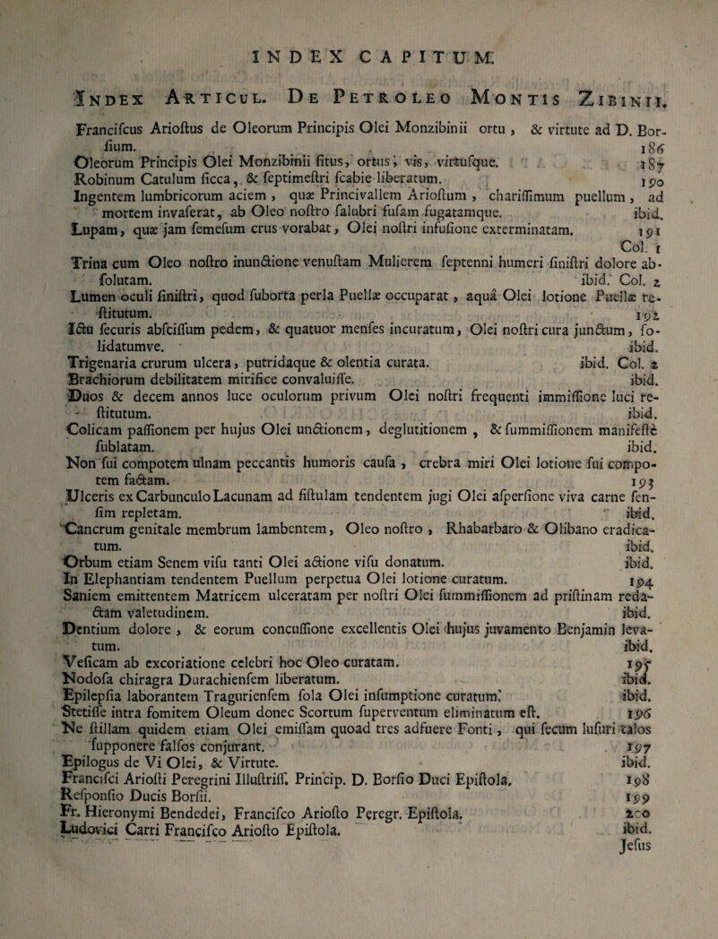 Index Articul. De Petro leo Montis Zi-binii. Francifcus Arioftus de Oleorum Principis Olei Monzibinii ortu , & virtute ad D. Bor- fium. . , 186 Oleorum Principis Olei Monzibinii fitus, ortus i vis, virtufquc. i§^ Robinum Catulum ficca, & feptimeftri fcabie liberatum. ipo Ingentem lumbricorum aciem , quas Princivallem Arioftum , chariflimum puellum , ad mortem invaferat, ab Oleo noftro falubri fufam fugatamque. ibid. Eupam, quse jam femefum crus vorabat, Olei noftri infufione exterminatam. 191 Coi. 1 Trina cum Oleo noftro inundione venuftam Mulierem feptenni humeri finiftri dolore ab- folutam. ibid.' Coi. 2 Lumen oculi liniftri, quod fuborta perla Puella occuparat, aqua Olei lotione Puelis re- ftitutum. 192, Idu fecuris abfciflum pedem, & quatuor menfes incuratum, Olei noftricura jundum, fo- lidatumve. * ibid» Trigenaria crurum ulcera, putridaque & olentia curata. ibid. Coi. z Brachiorum debilitatem mirifice convaluiiTe. ibid. Duos & decem annos luce oculorum privum Olei noftri frequenti immiffione luci re- - ftitutum. ibid. Colicam paftionem per hujus Olei undionem, deglutitionem , & fummiffionem manifeftc fublatam. ibid. Non fui compotem ulnam peccantis humoris caufa , crebra miri Olei lotione fui compo¬ tem fadam. 195 Ulceris ex Carbunculo Lacunam ad fiftulam tendentem jugi Olei afperfione viva carne fen- fim repletam. '  ibid. Cancrum genitale membrum lambentem, Oleo noftro , Rhabarbaro & Olibano eradica¬ tum. ibid. Orbum etiam Senem vifu tanti Olei adione vifu donatum. ibid. In Elephantiam tendentem Puellum perpetua Olei lotione curatum. 194 Saniem emittentem Matricem ulceratam per noftri Olei fummiflionem ad priftinam reda- dam valetudinem. ibid. Dentium dolore , & eorum concuffione excellentis Olei hujus juvamento Benjamin leva¬ tum. ibid. Veftcam ab excoriatione celebri hoc Oleo curatam. 19^ Nodofa chiragra Durachienfem liberatum. ibid. Epilepfia laborantem Tragurienfem fola Olei infumptione curatum' ibid. Stetifle intra fomitem Oleum donec Scortum fuperventum eliminatum eft. 196 Ne ftillam quidem etiam Olei emiffam quoad tres adfuere Fonti, qui fecum lufuri talos fupponere falfos conjurant. 197 Epilogus de Vi Olei, & Virtute, • ibid. Francifci Ariofti Peregrini Illuftriff. Princip. D. Borfio Duci Epiftola, 198 Refponfio Ducis Borfii. 199 Fr. Hieronymi Bendedei, Francifco Ariofto Peregr. Epiftola. ico Ludovici Carri Francifco Ariofto Epiftola. ibid. Jefus