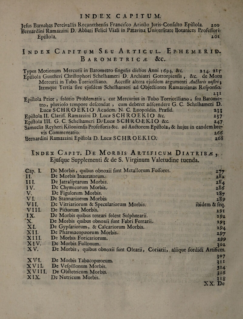 Jefus Barnabas Percivallis Recanethenfis Francifco Ariofto Juris-Confulto Epiftola. 200 Bernardini Ramazzini D. Abbati Felici Viali in Patavina Univerfttate Botanices Profeffori Epiftola. 201 Index Capitum Seu Articul. Ephemerid. BAROMETRICiE &C. Typus Motionum Mercurii in Barometro fingulis diebus Anni 16$\. &c. 214. 21 f Epiftola Guntheri Chriftophori Schelhameri D. Archiatri Gottorpienfis , &c. de Motu Mercurii in Tubo Torricelliano. Accedit altera ejufdem argumenti Auttoris noJiri‘9 Itemque Tertia (ive ejufdem Schelhameri ad Qbjediones Ramazzianas Relponfio, 23I Epiftola Prior , folutio Problematis > cur Mercurius in Tubo Torricelliano , feu Barome¬ tro , pluviofo tempore defcendat , cum deberet adfcendere G. C. Schelhameri D. Lucae SCHRO EKIO Academ. N. C. Leopoldin. Pradid. • 235 Epiftola II. Clariff. Ramazzini D. Lucae SCHROEKIO &c. 237 Epiftola III. G. C Schelhameri D.1 Lucae SCHRO EKIO &c. 247 S.amuelis Reyheri KilonienfisProfeflbris &c. ad Audorem Epiftola» & hujus in eandembre- vis Commentatio. z66 Bernardini Ramazzini Epiftola D. Lucae SCHROEKIO. 268 Index Capit. De Morbis Artificum Diatriba Gap. I. II. III. IV. V. VI. VII. VIII. IX. •X. XI. XII. XIII. XIV. XV. XVI. XVII. XVIII XIX. Ejufque Supplementi & de S. Virginum Valetudine tuenda. De Morbis, quibus obnoxii funt Metallorum Foftbres. De Morbis Inauratorum.;: De Jatraliptarum Morbis. . \ De Chymicorum Morbis*. De Figulorum Morbis. De Stannariorum Morbis: De Vitriariorum & Speculariorum Morbis. De Pidorum Morbis. De Morbis quibus tentari folent Sulphurarii. De Morbis quibus obnoxii funt Fabri Ferrarii.» De Gypfariorum., & Calcariorum Morbis. De Pharmacopaeorum Morbis.- De Morbis Foricariorum.. De Morbis Fullonum. De Morbis, quibus obnoxii funt Olearii, Coriarii,. aliique Dc Morbis Tabacopceorum. De VefpilIonum Morbis. Dc Obftetricum Morbis. De Nutricum Morbis. V 277 282 284 285 287 289 ibidem & feq. 291 292 293 294 297 299 302 fordidi Artifices. 3°7 314 316 3*8