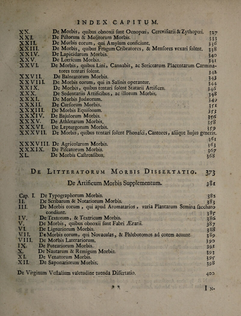 XX. De Morbis, quibus obnoxii funt Oenopcei, Cerevifiarii&Zythopcei. 32,7 XXI. De Piftorum & Molitorum Morbis. 333 XXII. De Morbis eorum, qui Amylum conficiunt. 336 XXIII. De Morbis, quibus Frugum Cribratores, & Menfores vexari folent. 358 XXI V. De Lapicidarum Morbis. 340 XXV. De Lotricum Morbis. 341 XXVI. De Morbis» quibus Lini, Cannabis, ac Sericearum Placentarum Carmina- tores tentari folent. 341 XXVII. De Balneatorum Morbis. 343 XX V111. De Morbis eorum, qui in Salinis operantur. 344 XXIX. De Morbis, quibus tentari folent Statarii Artifices. 345 XXX. De Sedentariis Artificibus, ac illorum Morbis, 348 XXXI- De Morbis Judaeorum. 349 XXXII. De Curforum Morbis. ' - 3 ft XXXIII. De Morbis Equifonum. 3 p3 XXXlV. De Bajulorum Morbis. 376 XXXV. De Athletarum Morbis. 3 y8 XXXVI. De Lepturgorum Morbis. 3 y 9 XXXVII. De Morbis, quibus tentari folent Phonafci, Cantores, aliique hujus generis. 361 XXXVIII. De Agricolarum Morbis* 363 XXXIX. De Pifcatorum Morbis. 367 XL. De Morbis Caftrenfibus. 368 De Litteratorum Morbis Dissertatio. 373 De Artificum Morbis Supplementum. 3-81 Cap. I. De Typographorum Morbis. II. De Scribarum & Notariorum Morbis. III. De Morbis eorum , qui apud Aromatarios , varia Plantarum Semina condiunt. IV. De Textorum, & Textricum Morbis. V. De Morbis, quibus obnoxii funt Fabri iErarii. VI. De Lignariorum Morbis; VII. DcMorbis eorum, qui Novaculas,, & Phlebotomos ad cotem acuunt VIII. De Mofbis Laterariorum. IX- De Puteariorum Morbis. X. De Nautarum & Remigum Morbis; XI. De Venatorum Morbis. XII. De Saponariorum Morbis. De Virginum Veflalium valetudine tuenda Diflertatio. 382 faccharo 38T 386 387 388 389 390 39* 39? ?9f 39S 400 9