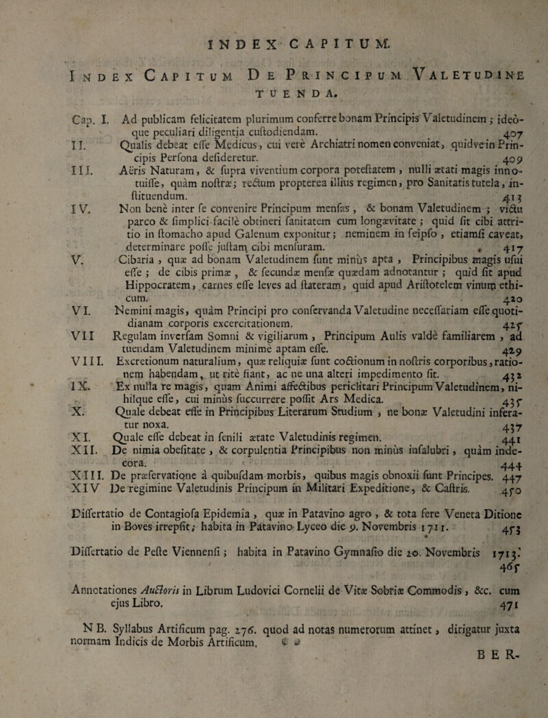 Index Capitum De Principum Valetudine TUENDA, Cap. I, Ad publicam felicitatem plurimum conferre bonam Principis Valetudinem ; ideo- que peculiari diligentia cuftodiendam. 407 II. Qualis debeat efie Medicus, cui vere Archiatrinomenconveniat, quidvein Prin¬ cipis Perfona defideretur. 409 III. Aeris Naturam, & fupra viventium corpora poteftatem , nulli aetati magis inno tuifle, quam noftrae; re&um propterea illius regimen, pro Sanitatis tutela, in- ftituendum. 415 I V. Non bene inter fe convenire Principum menfas , & bonam Valetudinem ; vidu parco & fimplici facile obtineri fanitatem cum longaevitate ; quid fit cibi attri¬ tio in ftomacho apud Galenum exponitur; neminem in feipfo , etiamfi caveat, determinare pofle jufiam cibi menfuram. , 417 V. Cibaria , quae ad bonam Valetudinem funt miniis apta , Principibus magis ufui efie ; de cibis primae , & fecundae menfae quaedam adnotantur ; quid fit apud Hippocratem, carnes efie leves ad ftateram, quid apud Ariftotelem vinum ethi¬ cum. 420 VI. Nemini magis, quam Principi pro confervanda Valetudine necefiariam efiequoti¬ dianam corporis excercitationem. ^.zy VII Regulam inverfam Somni & vigiliarum , Principum Aulis valde familiarem , ad tuendam Valetudinem minime aptam efie. 429 VIII. Excretionum naturalium, quae reliquiae funt codionum in noftris corporibus, ratio¬ nem habendam, ut rite fiant, ac ne una alteri impedimento fit. 452 IX. Ex nulla re magis, quam Animi affedibus periclitari Principum Valetudinem, ni- hilque efie, cui minus fuccurrere pofiit Ars Medica. 4^ X. Quale debeat efie in Principibus Literarum Studium , ne bonae Valetudini infera¬ tur noxa, 437 XI. Quale efie debeat in fenili aetate Valetudinis regimen. 441 XII. De nimia obefitate , & corpulentia Principibus non minus infalubri, quam inde¬ cora. ^ 444 XIII. De praefervatiqne a quibufdam morbis, quibus magis obnoxii funt Principes. 447 XIV De regimine Valetudinis Principum in Militari Expeditione, & Caftris. 470 Difiertatio de Contagiofa Epidemia , quae in Patavino agro , & tota fere Veneta Ditione in Boves irrepfit; habita in Patavino Lyceo die 9. Novembris 1711. 475 Difiertatio de Pefte Viennenfi ; habita in Patavino Gymnafio die 20. Novembris 1713.1 4*f Annotationes AuSloris in Librum Ludovici Cornelii de Vitae Sobriae Commodis , &c. cum ejus Libro. 471 N B. Syllabus Artificum pag. 276. quod ad notas numerorum attinet, dirigatur juxta normam Indicis de Morbis Artificum. C ^ B E R-