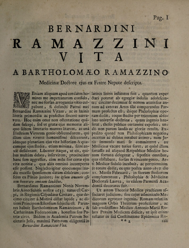 BERNARDINI R A M A Z Z I N I VITA ABAETHOLOMiO RAMAZZINO Medicinae Dodore ejus ex Fratre Nepote defcripta. *Eniam aliquam apud cordatos ho¬ mines me impetraturum confido, nec me forfan arrogantis vitio cul¬ pabunt , fi defundi Patrui mei Bernardini Ramazzini Vitam , ac in latinis literis primordia ac profedus fincere narra¬ vero. Hoc enim onus non oftentatione qua¬ dam fufcepi , fed ut gratae ejus memoris ali¬ quo faltem litterario munere litarem , ac una llluftrium Virorum genio obfecundarem, qui illum ciim viveret humaniflime dilexerunt, ideoque plenariam ejus vits hiftoriam &qus- cumque ejusftudia, etiam minima, fcirean¬ xie defiderant. Libenter itaque, ut eis, qui¬ bus multum debeo, infervirem, provinciam hanc fum aggreffus, ciim mihi fint certsejus vits notitis , qus aliis omnino incomperts eflc polfunt. Negledo igitur quocumque lau¬ dis exceffu fponfionem datam abfolvam; con- fcius ex Plinio juniore; hoc ipfum amantis ejfe non honorare amicum laudibus. Bernardinus Ramazzinus Nonis Novem¬ bris Anno Salutis noftrs 1633. natus eft Car¬ pi, in Regionis Cifpadans Civitate, qus de¬ cimo circiter a Mutina diftat lapide , ac di¬ tioni Principum Eftenfium fubjeda eft. Paren¬ tes habuit Bartholomsum Ramazzinuin , & Catharinam Federzoniam , honeftos fus Pa¬ tris cives. Ibidem in Academia Patrum So¬ cietatis Jefu, maxima Parentum diligentia in Bernardini Ramazzini Vita. latinis literis inftitutus fuit , quantum expe- dari poterat ab egregis' indolis adolefcen- te; circiter decimum & nonum statis fus an¬ num ad csteras Artes fibi comparandas Par¬ mam profedus eft , ibique Philofophis ope¬ ram dedit, eoque ftudio per triennium abfo- luto univcrfs dodrins , quam ingenio hau- ferat, thefes publico certamini expofuic, un. de non parum laudis ac gloris retulit. Ex¬ pedito quoad rem Philofophicam negotio, incertus ac dubius nutabat animo , num Ju- ris immenfo mari fe committeret , an Medicins vacare tutius foret, at quod illum fortaflis ad aliquod Reipublics Medies bo¬ num fortuna delegerat , fepofitis omnibus, qus obftabant, forfan & vincente genio. Ar¬ ti Medies fedulo incubuit, ac per triennium fe totum dedit , ex quo poftea anno 1659. die 21. Menfis Februarii, in fuorum ftudiorum complementum , Philofophis & Medicins Dodorali Laurea , in eadem Parmenfi Aca¬ demia decoratus fuit. Ut autem Theoris Medies pradicum af- fociaret judicium, fine cujus adminiculo Me¬ dicorum sgrotant ingenia, Romam veluti in magnum Orbis Theatrum proficifcitur , ac fub eruditiflimo Medico Antonio Maria Ru¬ beo Praxim Medicam didicit, ut ipfe etiam teftatur in fua Conftitutione Epidemica Ru- * * ? rali