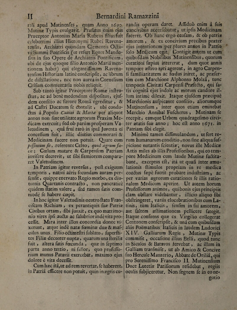 rali apud Mutinenfes , quam Anno 1690. Mutina: Typis evulgavit. Praefatus enim ejus Praeceptor* Antonius Maria Rubeus filius fuit celeberrimi illius Hieronymi Rubei Ravena- tenfis, Archiatri quondam Clementis Oda~j vi Summi Pontificis (ut refert Eques Mando-' fius in fuo Opere de Archiatris Pontificum , libi de ejus quoque filio Antonio Maria men¬ tionem habet) qui eleganti/fimam Ravena- tenfemHiftoriam latineconfcripfit, ac librum de diftillatione , nec non aurea in Cornelium Cdfum commentaria nobis reliquit. Sub tanto igitur Praeceptore Romae inftru- dus, ac ad benemedendnm difjpofitus, ejuf- dem confilio ac favore Roma egreditur , & ad Caftri Ducatum fe cbntulit , ubi condu- dus a .Populo Canini & Mar.tcs per aliquot annos non fine utilitate aegrorum Praxim Me¬ dicam exercuit; fedob parum profperam Va¬ letudinem , qua frui raro in ipsa Juventa ei conceflum fuit, illic diutius commorari & Medicinam facere non potuit. Quare cum peffimum fit, referente Celso, quod agrum fa¬ cit ; Coelum mutare & Carpenfem Patriam invifere decrevit, ut fibi firmiorem compara¬ ret Valetudinem. In Patriam igitur reverfus , poft exiguum temporis , nativi aeris fecundam auram per- fenfit, quippe enervato Regio morbo, ex diu¬ turnis Quartanis contrado , non pancratice quidem ftatim valere * fed tamen fatis com¬ mode fe habere coepit. In hoc igitur Valetudinis neutro ftatu Fran- cifcam Richiam , ex perantiquis fua? Patria: Civibus ortam, fibi junxit, ex quo matrimo¬ nio vires ipfi audee ac falubrior inde vita pro¬ cedit. Mira inter illos concordia donec vi¬ xerunt, atque inde natae foeminae duae&maf-j culus unus. Filioodimefiri fublato, fuperfti- tes Filiae decenter nuptae, quarum unafterilis fuit , altera fatis fcecunda , quae in feptimo partu anno tertio, ni fallor, quo profdfo- rium munus Patavii exercebat, maximo ejus Cum haec ita,ut ad rem revertar, fe haberent, in Patria efficere non potuit, quin in aegris cu¬ randis operam daret. Affiduo enim a fu is concivibus accerfebatur, ut ipfis Medicinam faceret. Ob hanc ergo caufam, & ob patria: amorem , & ex concivium precibus praeter ejus intentionem per plures annos in Patrio folo Medicum egit. Contigit autem ut cum quibufdam Nobilibus Mutinenfibus, quorum 1 curationi faepius intererat, dum quot annis tempore aeftivo Miri agerent, in agro Carpen- fi familiaritatem ac fcedus iniret, ac praefer- tim cum Marchione Alphonso Molza, tunc temporis Civitati Carpenfi Praffedo, qui fa¬ tis cognita ejus indole ac morum candore il¬ lum intime dilexit. Itaque ejufdem praecipue Mardliionis aufpicante confilio, aliorumque Mutinenfium , inter quos etiam eminebat Marchio Annibal Fufcherus , Mutinam fe recepit, eamque Urbem quadragefimo circi¬ ter aetatis fua: anno ; hoc eft anno 1671. in Patriam fibi elegit. Minime tamen diflimulandum , ut fert re¬ rum humanarum conditio, non fine aliqua fuf- picione nutantis fcientia:, novus ifte Medica: Artis miles ab illis Profefibribus, qui eo tem¬ pore Medicinam cum laude Mutina: fadita- bant, exceptus eft,' ita ut qua fi inter semu- lationis fiimulos propriam in re medica coadus fepe fuerit probare induftriam , ac per varias xgrorum curationes fe illis ratio¬ nalem Medicum aperire. Ut autem horum Profefforum animos, qui bonis ejus principiis clam obfiare videbantur , illicio aliquo fibi obftringcret, variis elucubrationibus cum La¬ tinis, tum Italicis , fenfim in fui amorem, aut faltem aefiimationem pellicere fategit. Itaque confuens qua: ex Virgilio collegerat Centonem confcripfit, & una cum quibufdam aliis Poematibus Italicis in Jaudem Ludovici XIV. Galliarum Regis , Mutinse Typis commifit, occafione illius Belli, quod tunc in Siculos & Batavos fervebat, ac illum in Galliam tranfmifit, ut ab Amico & Concive fuo Hercule Manzerio, Abbate de Orilia, qui Duce Lutetia: Parifiorum refidebat, regiis oculis fubjiceretur. Non fegnem fe in eo ne¬ gotio