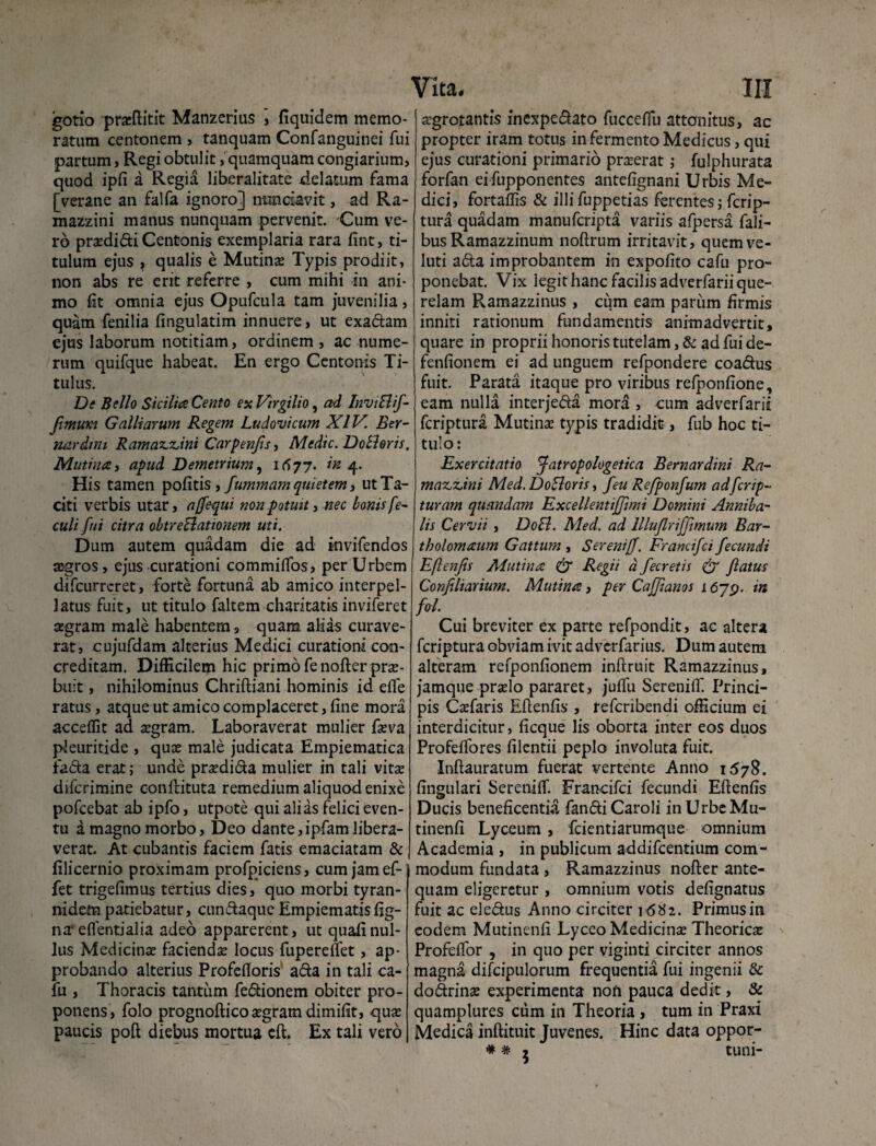 gotio praeftitit Manzerius , fiquidem memo¬ ratum centonem , tanquam Confanguinei fui partum, Regi obtulit, quamquam congiarium, quod ipfi a Regia liberalitate delatum fama [verane an falfa ignoro] nunciavit, ad Ra- mazzini manus nunquam pervenit. Cum ve¬ ro praedidi Centonis exemplaria rara fint, ti¬ tulum ejus , qualis e Mutina Typis prodiit, non abs re erit referre , cum mihi in ani¬ mo fit omnia ejus Opufcula tam juvenilia, quam fenilia fingulatim innuere, ut exadam ejus laborum notitiam, ordinem , ac nume¬ rum quifque habeat. En ergo Centonis Ti¬ tulus. De Bello Sicilia Cento ex Virgilio, ad InviElif- Jimuxi Galliarum Regem Ludovicum XIV. Ber- nardini Ramax.z,ini Carpenfis, Medie. DoSloris. Mutina, apud Demetrium, 1677. in 4. His tamen pofitis, fummam quietem, ut Ta¬ citi verbis utar, ajfequi non potuit, nec bonis fe- culi fui citra obtreSlationem uti. Dum autem quadam die ad invifendos aegros, ejus curationi commilfos, per Urbem difeurreret, forte fortuna ab amico interpel¬ latus fuit, ut titulo faltem chari tatis inviferet aegram male habentem, quam alias curave¬ rat, cujufdam alterius Medici curationi con¬ creditam. Difficilem hic primo fenofter prae¬ buit , nihilominus Chriftiani hominis id efie ratus, atque ut amico complaceret, fine mora acceffit ad aegram. Laboraverat mulier faeva pleuritide , quae male judicata Empiematica fiada erat; unde praedida mulier in tali vitae diferimine conftituta remedium aliquod enixe pofcebat ab ipfo, utpote qui alias felici even¬ tu a magno morbo, Deo dante,ipfam libera¬ verat. At cubantis faciem fatis emaciatam & filicernio proximam profpiciens, cum jam ef- fet trigefimus tertius dies, quo morbi tyran- nidempatiebatur, cundaque Empiematisfig- na* eflentialia adeo apparerent, ut quaiinul¬ lus Medicinae faciendae locus fuperetfet, ap¬ probando alterius Profefioris ada in tali ca- fu , Thoracis tantum fedionem obiter pro¬ ponens, folo prognoftico aegram dimifit, quae paucis poft diebus mortua eft. Ex tali vero Vita. III aegrotantis inexpedato fucceflu attonitus, ac propter iram totus in fermento Medicus, qui ejus curationi primario praeerat ,* fulphurata forfan ei fupponentes antefignani Urbis Me¬ dici, fortaffis & illi fuppetias ferentes j ferip¬ tura quadam manuferipta variis afpersa Tali¬ bus Ramazzinum noftrum irritavit, quemve- luti ada improbantem in expofito cafu pro¬ ponebat. Vix legit hanc facilis adverfarii que¬ relam Ramazzinus , cum eam parum firmis inniti rationum fundamentis animadvertit, quare in proprii honoris tutelam, & ad fui de- fenfionem ei ad unguem refpondere coadus fuit. Parata itaque pro viribus refponfione, eam nulla interjeda mora , cura adverfarii feriptura Mutinae typis tradidit, fub hoc ti¬ tulo: Exercitatio Jatropologetica Bernardini Ra- maz.z.ini Med. DoBoris, feu Refponfum adfcrip- turam quandam Excellentijjimi Domini Anniba- lis Cervii , DoB. Med. ad llluflrifftmum Bar~ tholomaum Gattum , SerenifJ. Francifci fecundi Eflenjis Mutina & Regii d fecretis & flatus Confiliarium. Mutina, per Caffianos 1679. in fol. Cui breviter ex parte refpondit, ac altera feriptura obviam ivit adverfarius. Dum autem alteram refponfionem inftruit Ramazzinus, jamque praelo pararet, juffu Sereniif. Princi¬ pis Caefaris Eflenfis , referibendi officium ei interdicitur, ficque lis oborta inter eos duos Profeflores filentii peplo involuta fuit. Inftauratum fuerat vertente Anno 1S7S. fingulari Sereniflf. Francifci fecundi Efienfis Ducis beneficentia fandi Caroli in Urbe Mu- tinenfi Lyceum, fcientiarumque omnium Academia , in publicum addifcentium com¬ modum fundata , Ramazzinus nofter ante¬ quam eligeretur , omnium votis defignatus fuit ac eiedus Anno circiter 16^2. Primus in eodem Mutinenfi Lycco Medicinae Theoriae Profeifor , in quo per viginti circiter annos magna difcipulorum frequentia fui ingenii & dodrinae experimenta noft pauca dedit, & quamplures cum in Theoria , tum in Praxi Medica inftituit Juvenes. Hinc data oppor-