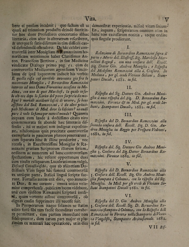 bere ei penfum incubuit; quo fadum eft ut quafi ad triennium produda deinde fuerit in¬ ter hos duos Profeflores concertatio ifthsec literaria, cum alter in alterutrum refcriberet, & uterque fe fatis difertum in tam difficili cau¬ sa defendenda oftenderet. De hac celebri con¬ troverfia inter Monigliam &Ramazzinum ho¬ norificam mentionem habet Clariffimus An- ton. Francifcus Bertinus , in (ux Medicina? vindicata? Dialogo primo pag. f i. cum de controverfiis Medicorum agens fuum Vincis- laum de ipsa loquentem inducit his verbis: E quella rijfa cofi terribile auvenuta giafra lo mentovato Moniglia , e Bernardino Ramazzini ititor no ad una Dama Fiorentina accafata in Mo- dana, con uno di quei Marchet(i , la quale info- lo olt-ore dopo lo fcarico dei pano forprefa dama- ligni e mortali accidenti lafcio di vivere, fe bene affflita dal Sud. Ramazzini, e da altri princi¬ pali Medicanti di Mod. dove lalafciate? neandd pure d volo lafamaper tutto ilmondo ? Quamvis inquam cum laude a dodiffimo citato viro commemorata fit abunde hxc litteraria dif- fenfio , ita ut majori non indigeat expolitio¬ ne» nihilominus quia praecitata? controverfia exemplaria in paucorum pluteos penetrarunt, cum feparata hinc & illinc prodierint, nec recufa in Excellentiffimi Moniglia? & Ra- mazzini gratiam Scriptorum illorum feriem, ordinem ac numerum ad hanccontroverfiam fp e dantium , hic referre opportunum duxi cum titulis reliquarum Lucubrationum vulgo, Difcorfi Cavallerefchi, qux ab aliis etiam Do- diffimis Viris fuper hac famosa controverfia ex utraque parte, Italica lingua fcripta? fue¬ runt. Fortaffis autem erit dies, quo annuen¬ te Deo, & me curante , omnia unico volu¬ mine comprehenfa, publicam lucem videbunt, una cum ejufdem Ramazzini fcriptura inedi¬ ta , quam vertente adhuc controverfia , ob dignas caufas fupprimere illi neceffe fuit. In Puerperarum itaque folamen ne ftatim edito fcetu fibi tam facile fecundinas extrahe¬ re permittant , cum partum immediate non fubfequuntur, dum earum pars major ut plu¬ rimum ex manuali hac operatione, ut in dies demonftrat experientia, mifere vitam finiunt0'1 En, inquam, fcripturarum omnium o!im in hanc rem excufTarum notitia , coque ordine quo fingula? prodierunt. I. Relatione di Bernardino Ramazzini fopra il parto e Morte deU. lllujirijf, Sig. Marchefa Mar- tellini Bagnefi , con una cenfura dei/, Eccell. Sig. Dottor Gio. Andrea Moniglia , e Rifpofla dei Medejimo Ramazzini alia d. Cenfura. In Modana , peY gl. eredi Viviani Soliani, Stam- patori Ducali, 1681. in fol. II. Rifpofla dei Sig. Dottore Gio. Andrea Moni¬ glia d una rifpojla dei Sig. D. Bernardino Ra- mazzini. Fircnze & in Mod. per gl, eredi io- liani, Stampatori Ducali, 1681. in fol. III. Rifpofla dei D. Bernardino Ramazzini alia feconda cenfura dell. Eccell. Sig. D. Gio. An¬ drea Moniglia in Reggio per Profpero Vedrotti, 1681. in fol. IV. Rifpofla dei. Sig. Dottore Gio Andrea Moni¬ glia 5. Cenfura dei Sig. Dottor Bernardino Ra¬ mazzini. Firenze 1682. in fol. V. Rifpofla dei D. Bernardino Ramazzini alia 5. Cenfura dell. Eccell. Sig. Gio Andrea Moni¬ glia flampata d Colonna, con la rifpofla dei Sig. Moniglia. In Mod. per gli eredi di Viruiano So¬ liani Stampatori Ducali 1682. in fol. VI. Rifpofla dei D. Gio. Andrea Moniglia alia 5. Cenfura dell. Eccell. Sig. D. Bernardino Ra¬ mazzini flamp at ad Colonna, con la Rifpofla dell Ramazzini in Firenze nellaStamperia diVicen- zo Vangelifli, Stampatore Arcivefcovale. 1682. in fol.