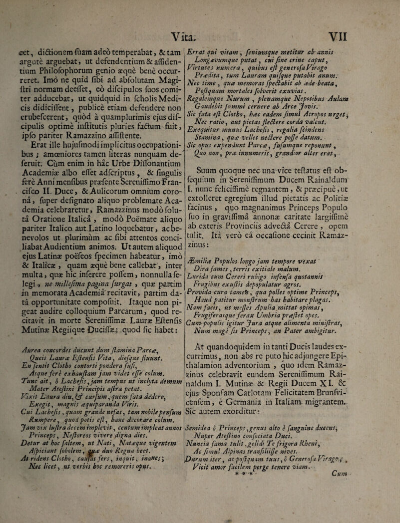 cet, di&ionemfuam adeo temperabat, &tam argute arguebat, ut defendentium & afficien¬ tium Philofophorum genio seque bene occur¬ reret» Imo ne quid (ibi ad abfolutam Magi- ftri normam deeflet, eo difcipulos fuos comi¬ ter adducebat, ut quidquid in fcholisMedi¬ cis didiciffent, publice etiam defendere non erubefcerent, quod a quamplurimis ejus dif- cipulis optime inftitutis pluries fa&um fuit, jpfo pariter Ramazzino afliftente. Erat ille hujufmodi implicitus occupationi¬ bus ; amoeniores tamen literas nunquam de-' feruit. Cum enim in hac Urbe Diflbnantium Academia; albo eflet adfcriptus , & lingulis fere Anni menfibus praefente Sereniflimo Fran- cifco II. Duce, & Aulicorum omnium coro¬ na, fuper defignato aliquo problemate Aca¬ demia celebraretur, Ramazzinus modofolu- ta Oratione Italica , modo Poemate aliquo pariter Italico aut Latino loquebatur, ac be¬ nevolos ut plurimum ac (ibi attentos conci¬ liabat Audientium animos. Ut autem aliquod ejus Latinae poefeos fpecimen habeatur, imo & Italicae , quam aeque bene callebat, inter multa, quae hic inferere poflem, nonnulla fe- legi , ne millejima fagina furgat , quae partim in memorata Academia'recitavit, partim da¬ ta opportunitate compofuit. Itaque non pi¬ geat audire colloquium Parcarum, quod re¬ citavit in morte Sereniflimae Laurae Eftenfis Mutinae Regiique Duciffse, quod (ic habet: Aurea concordes ducunt dum flamina Parca, Queis Lauree Eftenfis Vita, diefque fluunt. En jentit Clotho contorti pondera fuf, Atque fere exbauflam jam videt effe colunt. Tunc ait, 6 Lachefis, jam tempus ut inclyta demum Mater Ateflini Principis a [ira petat. Vixit Laura diu, & curfum, quem fata dedere, Exegit, magnis ce quip aranda Viris. Cui Lachefis , quam grande nefas, tam nobilepenfum Rumpere, quod potis efl, hanc decorare colum. Jam vix luflra decem implevit, centum impleat annos Princeps, Neflorcos vivere digna dies. Detur at hoc faltem, ut Nati, Natceque vigentem Afficiant fobolem, aatee duo Regna beet. At ridens Clotho, caufas fers, inquit, inanes \ Nec licet, ut verbis hoc r emor eris opus. . Errat qui vitam, feniumque metitur ab annis Longcevumque putat, cui fine crine caput, Virtutes numera , quibus efl generofa Virago Pnedita, tum Lauram quifque putabit anum. Nec time , qua memoras fpeflabit ab cede beata, Poflquam mortales folverit exuvias. Regalemque Nurum , plenamque Nepotibus Aulam Gaudebit fummi cernere ab Arce Jovis. Sic fata efl Clotho, heee eadem fimul Atropos urgete, Nec ratio, aut pietas fletlere corda valent. Exequitur munus Lachefis , regalia fcindens Stamina , quee vellet ne SI er e pofje datum. Sic opus expendunt Parca, fufumque reponunt, Quo non, pree innumeris, grandior alter erat, Suum quoque nec una vice teftatus efl: ob- fcquium in Sereniflimum Ducem Rainaldum I. nunc feliciflime regnantem , & praecipue, ut extolleret egregium illud pietatis ac Politiae facinus , quo magnanimus Princeps Populo fuo in graviflima annonae caritate largiffime ab exteris Provinciis adve&a Cerere , opem tulit. Ita vero ea occafione cecinit Ramaz¬ zinus : SEmilice Populos longo jam tempore vexat Dira fames , terris exitiale malum. Lurida cum Cereri rubigo infenfa quotannis Frugibus exuflis depopulatur agros. Provida cura tameh, qua polles optime Princeps, Haud patitur monflrum has habitare plagas. Nam facis, ut mefjes Apulia mittat opimas, Frugiferai que ferax Umbria pr ce flet opes. Cum- populis igitur Jura atque alimenta miniflras, Num mage fis Princeps, an Pater ambigitur. At quandoquidem in tanti Ducis laudes ex¬ currimus, non abs re puto hic adjungere Epi- thalamion adventorium , quo idem Ramaz¬ zinus celebravit eundem Sereniflimum Rai¬ naldum I. Mutinae 5c Regii Ducem XI. & ejus Sponfam Carlotam Felicitatem Brunfvi- cfcnfem, e Germania in Italiam- migrantem. Sic autem exorditur: Semidea 6 Princeps,genus alto e fanguine ducens, Nuper Aleflino confociata Duci. Nuncia fama tulit, geli di Te frigora Rheni, Ac fimul Alpinas tranfiliifje nives. Durum iter, at poflquam tuus ,o Generofa Viragey # Vicit amor facilem perge tenere viam. * * Cum