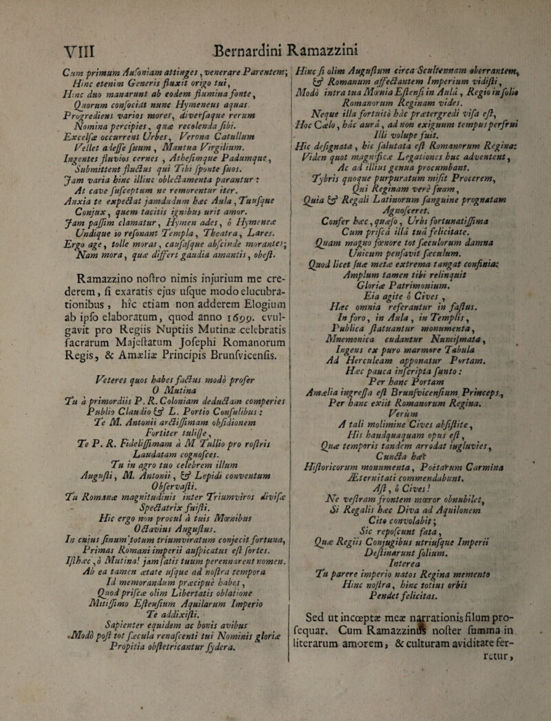 Cum primum Aufoniam attinges, venerare Parentem; Hinc etenim Generis fluxit origo tui, Hinc duo manarunt ab eodera flumina fonte, Quorum confociat nunc Hymeneus aquas Prugrediens varios morer, diverfaque rerum Nomina percipies, quce recolenda fibi. Excelfs occurrent Urbes, Herona Catullum Hellet aiejfe fuum , Mantua Hirgilium. Ingentes fluvios cernes , Atheflmque Padumque, Submittent fludus qui Tibi [ponte fuos. Jam varia hinc illinc obledamenta parantur : At cave fufceptum ne remorentur iter. Anxia te expedat jamdudum hcec Aula ,Tuufque Conjux, quem tacitis ignibus urit amor. Jam pajflm clamatur, Hymen ades, 6 Hymenece Undique io refonant ‘Templa, Theatra, Lares. Ergo age, tolle moras, caufafque abfcinde morante i; Nam mora, quce differt gaudia amantis, obefl. Ramazzino noftro nimis injurium me cre¬ derem, fi exaratis ejus ufque modoelucubra- tionibus , hic etiam non adderem Elogium ab ipfo elaboratum, quod anno evul¬ gavit pro Regiis Nuptiis Mutina? celebratis facrarum Majeftatum Jofephi Romanorum Regis, & Ama?lia? Principis Brunfvicenfis. Heteres quos habes fadus modo profer 0 Mutina Tu a, primordiis P. R. Coloniam dedudam comperies Publio Claudio & L. Portio Confulibus : Te M. Antonii ardijflmam obfidionem Fortiter tuli[]e. Te P. R. Fidelifflmam d M Tullio pro roftris Laudatam cognofces. Tu in agro tuo celebrem illum Augufli, M. Antonii, & Lepidi conventum Obfervafli. Tu Romana magnitudinis inter Triumviros divifle Spedatrix fuifti. Hic ergo non procul d tuis Moenibus Odavius Auguflus. In cuius flnum''totum triumviratum conjecit fortuna, Primas Romani imperii aufpicatus eft fortes. Iftk.ec , o Mutina! jam fatis tuum perennarent nomen. Ab ea tamen cetate ujique ad noflra tempora Id memorandum pracipue habes , Quod prifece olim Libertatis oblatione Mttffimo Ejlenjium Aquilarum Imperio Te addixifli. Sapienter equidem ac bonis avibus -Modo pofl tot fecula renafcenti tui Nominis glorice Propitia obfletricantur fydera. Hinc fi olim Auguflum circa Scultennam oberrantemv & Romanum affedantem Imperium vidifii, Modo intra tua Moenia Eflenji in Aula , Regio in folio Romanorum Reginam vides. Neque illa fortuito hac pratergredi vifa efl, Hoc Calo, hac aura, ad non exiguum tempusperfrui Illi volupe fuit. Hic defignata , hic falutata efl Romanorum Regina: Hiden quot magnflcx Legationes huc adventent, Ac ad illius genua procumbant. Tybris quoque purpuratum mifit Procerem, Qui Reginam vere fuam, Quia & Regali Latinorum [anguine prognatam Agnofceret. Confer hac, quafo, Urbs fortunatffima Cum prifcd illa tud felicitate. Quam magno foenore tot foculorum damna Unicum penfavit foculum. Quod licet fuo meto extrema tangat confinia: Amplum tamen tibi relinquit Glorio Patrimonium. Eia agite 6 Cives , Hoc omnia referantur in faflus. In foro, in Aula , in Templis, Publica flatuantur monumenta, Mnemonica cudantur Numijmata, Ingens ex puro marmore Tabula Ad Herculeam apponatur Portam. Hoc pauca infcripta funto: Per hanc Portam Amolia ingrefla eft Brunfvicenfiium Princeps, Per hanc exiit Romanorum Regina. Herum A tali molimine Cives alfiflite, His haudquaquam opus efl, Qua temporis tandem arrodat ingluvies, Cunda hat Hfloricorum monumenta, PoetaYum Carmina JLternitati commendabunt. Afl, e Cives! Ne veflram frontem moeror obnubilet, Si Regalis hac Diva ad Aquilonem Cito convolabit; Sic repofcunt fata, Qux Regiis Conjugibus utriufque Imperii Deflinarunt folium. Interea Tu parere imperio natos Regina memento Hinc noflra, hinc totius orbis Pendet felicitas. Sed ut incoepta? mea? narrationis filum pro- fequar. Cum Ramazzinift nofter fumma in literarum amorem, & culturam aviditate fer¬ retur.