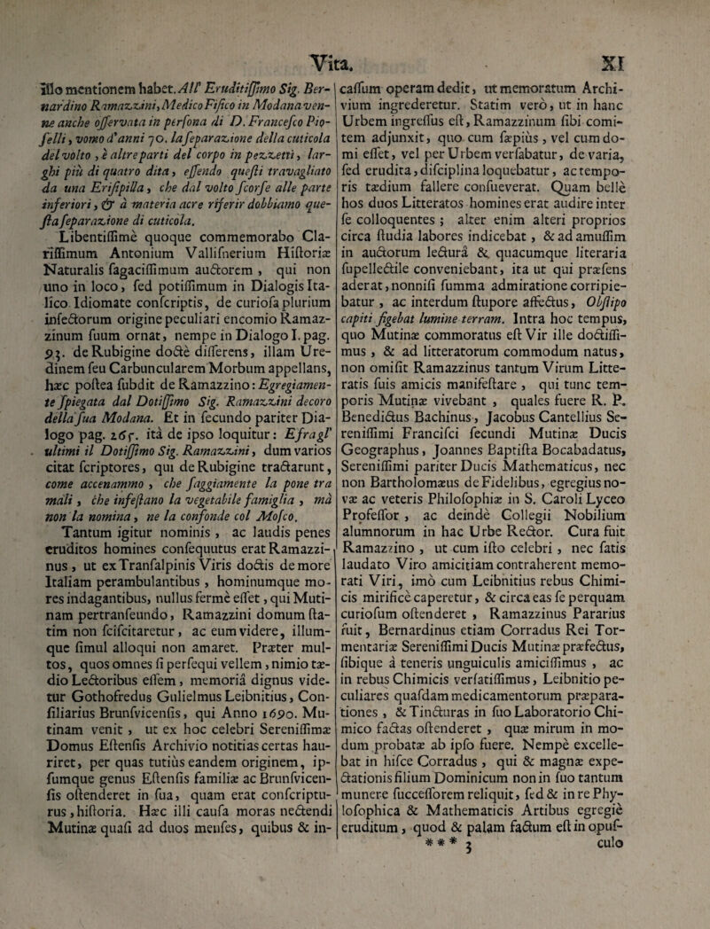 iilo mentionem habet, Eruditiffimo Sig. Ber-' nardino Ramaz,z,ini, Medico Fifico in Modanaven- ne anche ojfervata in perfona di D. Francefco Pio- felli , vomo (Panni 70. Iafeparaz.ione della cuticola dei volto , e altreparti dei corpo in pez,z.ettii lar- ghi piii di quatro dita, ejfendo quejli travagliato da una Erijipilla, che dal volto fcorfe alie parte inferiori, & a materia acre riferir dobbiamo que- fiafeparaz,ione di cuticola. Libentiffime quoque commemorabo Cla- riflimum Antonium Vallifnerium Hiftoriae Naturalis fagaciffimum audorem , qui non uno in loco, fed potiffimum in Dialogis Ita¬ lico Idiomate confcriptis, de curiofaplurium infedorum origine peculiari encomio Ramaz- zinum fuum ornat, nempe in Dialogo I.pag. de Rubigine dode differens, illam Ure¬ dinem feu Carbuncularem Morbum appellans, haec poftea fubdit de R.&m2.zzmo: Egregiamen- te fpiegata dal Dotiffimo Sig. Ramaz,z,ini decoro della 'fua Modana. Et in fecundo pariter Dia- logo pag. 25f. ita de ipso loquitur: Efragl' ultimi il Dotijjimo Sig. Ramaz>z>ini, dum varios citat feriptores, qui de Rubigine tradarunt, come accenammo , che faggiamente la pone tra mali , che infejlano la vegetabile famiglia , md non la nomina, ne la confonde coi Afofco. Tantum igitur nominis , ac laudis penes eruditos homines confequutus erat Ramazzi-« nus , ut ex Tranfalpinis Viris dodis de more Italiam perambulantibus, hominumque mo¬ res indagantibus, nullus ferme edet, qui Muti¬ nam pertranfeundo, Ramazzini domum fta- tim non feifeitaretur , ac eum videre, ilium¬ que fimul alloqui non amaret. Praeter mul¬ tos , quos omnes fi perfequi vellem, nimio tae- dio Ledoribus eiTem, memoria dignus vide¬ tur Gothofredus Gulielmus Leibnitius, Con- filiarius Brunfvicenfis, qui Anno 1690. Mu¬ tinam venit , ut ex hoc celebri Sereniffimas Domus Eftenfis Archivio notitias certas hau¬ riret, per quas tutius eandem originem, ip- fumque genus Eftenfis familiae ac Brunfvicen¬ fis oftenderet in fua, quam erat confcriptu- rus,hiftoria. Haec illi caufa moras nedendi Mutinae quafi ad duos menfes, quibus & in- caffum operam dedit, ut memoratum Archi- vium ingrederetur. Statim vero, ut in hanc Urbem ingreflus eft, Ramazzfnum fibi comi¬ tem adjunxit, quo cum faepiiis , vel cum do¬ mi elfet, vel per Urbem verfabatur, de varia, fed erudita, difciplina loquebatur, ac tempo¬ ris taedium fallere confueverat. Quam belle hos duos Litteratos homines erat audire inter fe colloquentes ; alter enim alteri proprios circa ftudia labores indicebat, & ad amuflim in audorum ledura &. quacumque literaria fupelledile conveniebant, ita ut qui praefens aderat ,nonnifi fumma admiratione corripie¬ batur , ac interdum ftupore affedus, Objlipo capiti figebat lumine terram. Intra hoc tempus, quo Mutinae commoratus eft Vir ille dodiffi- mus, & ad litteratorum commodum natus, non omifit Ramazzinus tantum Virum Litte¬ ratis fuis amicis manifeftare , qui tunc tem¬ poris Mutinae vivebant , quales fuere R. P„ Benedidus Bachinus, Jacobus Canteliius Se¬ reniffimi Francifci fecundi Mutinae Ducis Geographus, Joannes Baptifta Bocabadatus, Sereniffimi pariter Ducis Mathematicus, nec non Bartholomaeus de Fidelibus, egregius no¬ vae ac veteris Philofophiae in S. Caroli Lyceo Prpfelfor , ac deinde Collegii Nobilium alumnorum in hac Urbe Redor. Cura fuit Ramazzino , ut cum ifto celebri, nec fatis laudato Viro amicitiam contraherent memo¬ rati Viri , imo cum Leibnitius rebus Chimi- cis mirifice caperetur, & circaeas fe perquam curiofum oftenderet , Ramazzinus Pararius fuit, Bernardinus etiam Corradus Rei Tor- mentariae Sereniffimi Ducis Mutinae praafedus, fibique a teneris unguiculis amiciffimus , ac in rebus Chimicis verfatiffimus, Leibnitio pe¬ culiares quafdam medicamentorum praepara¬ tiones , &Tinduras in fuo Laboratorio Chi- mico fadas oftenderet , quae mirum in mo¬ dum probatae ab ipfo fuere. Nempe excelle¬ bat in hifce Corradus , qui & magnae expe- dationis filium Dominicum non in fuo tantum munere fuccefforem reliquit, fed& inrePhy- lofophica & Mathematicis Artibus egregie eruditum, quod & palam fadum eft in opuf- * * * 5 culo