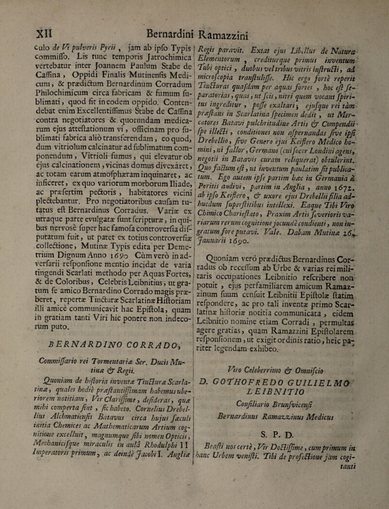 Culo de Vi pulveris Pyrii , jam ab ipfo Typis commiflo. Lis tunc temporis Jatrochimica vertebatur inter Joannem Paulum Stabe de Caffina , Oppidi Finalis Muti neniis Medi¬ cum, & praedidum Bernardinum Corradum Philochimicum circa fabricam & fumum fu- blimati, quod fit in eodem oppido. Conten¬ debat enim Excellentiffimus Stabe de Caffina contra negotiatores & quorundam medica¬ rum ejus atteftationum vi, officinam pro fu- blimati fabrica alio transferendam, eo quod, dum vitriolum calcinatur ad fublimatum com¬ ponendum , Vitrioli fumus, qui elevatur ob ejus calcinationem, vicinas domus divexaret, ac totam earum atmofphaeram inquinaret, ac inficeret, ex quo variorum morborum Iliade, ac praefertim pedoris , habitatores vicini pledebantur. Pro negotiatoribus caufam tu¬ tatus eft Bernardinus Corradus. Varix ex utraque parte evulgatas funt fcripturx, in qui¬ bus nervose fuper hac famofa controverfiadif- putatnm fuit, ut patet ex totius controverfiae colledione, Mutina; Typis edita per Deme¬ trium Dignum Anno \69o Cum vero in ad- verfarii refponfione mentio incidat de varia tingendi Scarlati methodo per Aquas Fortes, & de Coloribus, Celebris Leibnitius, ut gra¬ tum fe amico Bernardino Corrado magis prae¬ beret, reperta; Tindurae Scarlatinae Hiftoriam illi amice communicavit hac Epiftola, quam in gratiam tanti Viri hic ponere non indeco¬ rum puto. BERNARDINO CORRADO, Commi [far io rei Tormentaria Ser. Ducis Mu¬ tina & Regii. Quoniam de hi flor ia inventa TinSlura Scarla¬ tina, quales hodie praftantifjhnam habemus ube¬ riorem notitiam, Vir Clar i fime, de fi der as, qua mihi comperta fint , fic habeto. Cornelius Drebel- lius Alchmatienfis Batavus circa hujus faculi initia Chemices ac Alat h emat i carum Artium cog¬ nitione excelinit, magnumque Jibi nomen Opticis, Mechanicifque miraculis in aula Rhodulphi 11 Imperatoris primum, ac deinde Jacobil. Anglia Regis paravit. Extat ejus LibJlus de Natura Elementorum , crediturque primus inventum Tubi optici , duobus vel tribus vitris inflruEli, ad microfcopia tranfluliffe. Hic ergo forte reperit TinEluras quafdam per aquas fortes , hoc ejl fe- paratorias, quas, ut fcis, nitri quem vocant fpiri- tus ingreditur , pojfe exaltari $ ejufque rei tam prafians in Scarlatina fpecimen dedit , ut Mer¬ catores Batavi pulchritudine Artis & Compendii - fpe illeEli, conditiones non afpernandas ftve ipfi Drebellio, fve Genero ejus Keiflero Medico ho¬ mini , ni fallor, Germano (cuifocer Londini agens, negotii in Batavis curam reliquerat) obtulerint. Quo facium efi, ut inventum paulatim fu publica¬ tum. Ego autem ipfe partim hac in Germania d. Peritis audivi, partim in Anglia , anno i6qz. ab ipfo Keiflero, & uxore ejus Dr Aellu filia ad- hucdum fuperflitibus intellexi. Eaque Tibi Viro Chimico Charieftato, Praxim Artis ftverioris va¬ riarum rerum cognitione jocunde condienti, non in¬ gratum fore putavi. Vale. Dabam Mutina 2.6*. Januarii 1690. Quoniam vero prasdidus Bernardinus Cor¬ radus ob recelfum ab Urbe & varias rei mili¬ taris occupationes Leibnitio referibere non potuit , ejus perfamiliarem amicum Ramaz- zinum fuum cenfuit Leibnitii Epiftolae ftatim refpondere, ac pro tali inventae primo Scar¬ latina; hifiorix notitia communicata , eidem Leibnitio nomine etiam Corradi , permultas agere gratias, quam Ramazzini Epiftolarem refponfionem, ut exigit ordinis ratio, heic pa¬ riter legendam exhibeo. Viro Celeberrimo & Omnifcio D. GOTHOFREDO guilielmo LEIBNITIO Confiliario Brunfvicenji Bernardinus Ramazzinus Medicus S. P. D. BeafU nos certe, Vir DoSlijfme, cum primum in hanc Urbem venifti. Tibi de profiliione jam cogi¬ tanti