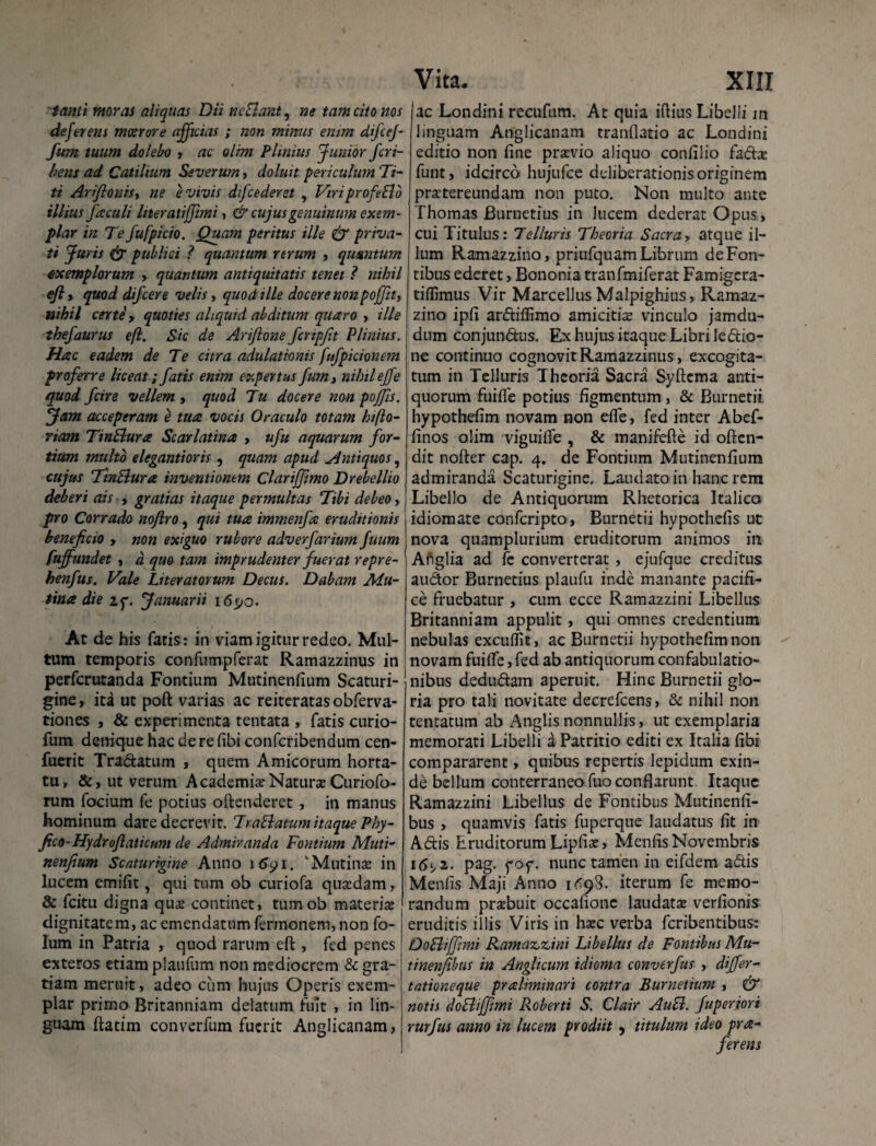 tanti moras aliquas Dii nefiant, ne tam cito nos deferens moerore afficias ; non mimis enim difcej- fum tuum dolebo , ac olim Plinius Junior fcri- bens ad Catilium Severum, doluit fericulum Ti¬ ti Ariftonis, ne e vivis difcederet , Viriprofeflo illius Jaculi liter atifjimi, & cujus genuinum exem¬ plar in Te fufpicio. Quam peritus ille & priva¬ ti Juris (j publici ? quantum rerum , quantum exemplorum -, quantum antiquitatis tenet ? nihil efly quod difcere velis, quod ille docere nonpof/it, nihil certe, quoties aliquid abditum quaro , ille thejaurus eft. Sic de Ariflone fcnpfit Plinius. Hac eadem de Te citra adulationis fufpicionem proferre liceat; fatis enim expertus fum3 nihileffe quod fcire vellem , quod Tu docere non pojfis. Jam acceperam e tua vocis Oraculo totam hi flo¬ riam Tinflura Scarlatina , ufu aquarum for¬ tium multo elegantioris, quam apud ^Antiquos, cujus Tinflura inventionem Clariffimo Drebellio deberi ais , gratias itaque permultas Tibi debeo, pro Corrado noflro, qui tua immenfa eruditionis beneficio , non exiguo rubore adverfarium fuum fujfundet , d quo tam imprudenter fuerat repre- henfus. Vale Literatorum Decus. Dabam Mu¬ tina die zf. Januarii 1690. At de his fatis: in viam igitur redeo. Mul¬ tum temporis confumpferat Ramazzinus in perfcrutanda Fontium Mutinenfium Scaturi¬ gine, ita ut poft varias ac reiteratasobferva- tiones , & experimenta tentata , fatis curio- fum denique hac de re fibi confcribendum cen- fuerit Tra&atum , quem Amicorum horta¬ tu, &, ut verum Academiae NaturaeCuriofo- rum focium fe potius oftenderet, in manus hominum dare decrevit. Tr a flatum itaque Phy- fico-Hydrojlaticum de Admiranda Fontium Muti¬ nenfium Scaturigine Anno 1691. 'Mutinae in lucem emifit, qui tum ob curiofa quxdam, & fcitu digna qua? continet, tumob materia: dignitatem, ac emendatum fermonem, non fo- lum in Patria , quod rarum eft , fed penes exteros etiam plaufum non mediocrem & gra¬ tiam meruit, adeo cum hujus Operis exem¬ plar primo Britanniam delatum fuit , in lin¬ guam ftatim converfum fuerit Anglicanam, Vita. XIII ac Londini recufum. At quia iftius Libelli in linguam Anglicanam tranllatio ac Londini editio non fine prsvio aliquo confilio fadae funt, idcirco hujufce deliberationis originem praetereundam non puto. Non multo ante Thomas Burnetius in lucem dederat Opus, cui Titulus: Telluris Theoria Sacra> atque il¬ lum Ramazzino, priufquam Librum de Fon¬ tibus ederet, Bononia tranfmiferat Famigcra- tiflimus Vir Marcellus Malpighius, Ramaz¬ zino ipfi ardiffimo amicitia: vinculo jamdu- dum conjundus. Ex hujus itaque Libri ledio- ne continuo cognovit Ramazzinus, excogita¬ tum in Telluris Theoria Sacra Syftema anti¬ quorum fuiffe potius figmentum , & Burnetii hypothefim novam non effe, fed inter Abef- finos olim viguiife , & manifefte id often- dit nofter cap. 4. de Fontium Mutinenfium admiranda Scaturigine. Laudato in hanc rem Libello de Antiquorum Rhetorica Italico idiomate confcripto, Burnetii hypothefis ut nova quamplurium eruditorum animos in Anglia ad fc converterat , ejufque creditus audor Burnetius plaufu inde manante pacifi¬ ce fruebatur , cum ecce Ramazzini Libellus Britanniam appulit, qui omnes credentium nebulas excuffit, ac Burnetii hypothefim non novam fuiffe, fed ab antiquorum confabulatio¬ nibus dedudam aperuit. Hinc Burnetii glo¬ ria pro tali novitate decrefcens, & nihil non tentatum ab Anglisnonnullis, ut exemplaria memorati Libelli a Patritio editi ex Italia fibi compararent, quibus repertis lepidum exin¬ de bellum conterraneo fuo conflarunt Itaque Ramazzini Libellus de Fontibus Mutinenfi- bus, quamvis fatis fuperque laudatus fit in Adis Eruditorum Lipfiae, Menfis Novembris 16«, 2. pag. fof. nunc tamen in eifdem adis Menfis Maji Anno K59S. iterum fe memo¬ randum praebuit occafione laudatae verfionis eruditis illis Viris in haec verba feribentibus: Dofliffimi Ramaz,z,ini Libellus de Fontibus Mu- tinenjibus in Anglicum tdioma converfus , differ- tationeque praliminari contra Burnetium , & notis dofliffimi Roberti S. Clair Aufl. fuperiort rurfus anno in lucem prodiit, titulum ideo pra- ferens