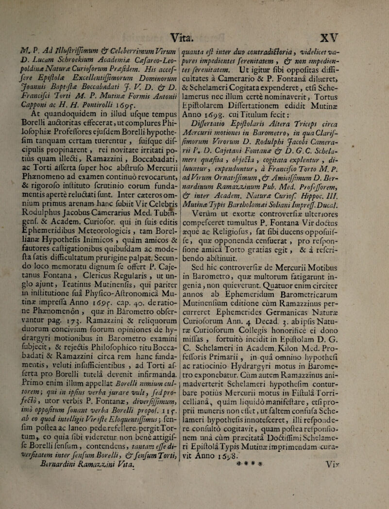 M. P. Ad lllufirijfimum & Celeberrimum Virum D. Lucam Schroektum Academia Cafareo-Leo- poldina Natura Cur toforum Prajidem. His accef- fere Epiflola Excellentiffimorum Dominorum Joannis Baptfia Boccabadati J. V. D. & D. Francifci Forti M. P. Mutina Formis Antonii Capponi ac H. H. Pontirolli 169f. At quandoquidem in illud ufque tempus Borelli au&oritas effecerat, ut complures Phi- lofophiae Profeffores ejufdem Borelli hypothe- fim tanquam certam tuerentur, fuifque dif- cipulis propinarent, rei novitate irritati po¬ tius quam illedi, Ramazzini, Boccabadati, ac Torti alferta fuper hoc abftrufo Mercurii Phaenomeno ad examen continuo revocarunt, & rigorofo inllituto ferutinio eorum funda¬ mentis aperte reludati funt. Inter caeteros om¬ nium primus arenam hanc fubiit Vir Celebris Rodulphus Jacobus Camerarius Med, Tubin- genf. & Academ. Curiofor. qui in fuis editis Ephemeridibus Meteorologicis, tam Borel- liana; Hypothefis Inimicos , quam amicos & fautores caftigationibus quibufdam ac mode- ftafatis difficultatumpruriginepalpat.Secun¬ do loco memoratu dignum fe offert P. Caje- tanus Fontana , Clericus Regularis , ut un- glo ajunt, Teatinus Mutinenfis, qui pariter in inditutione fua Phyfico-Afironomica Mu¬ tina; impreifa Anno 169 f- cap. 40. de ratio¬ ne Phamomenon , qua? in Barometro obfer- vantur pag. 173. Ramazzini & reliquorum duorum concivium fuorum opiniones de hy- drargyri motionibus in Barometro examini fuhjecit, & rejedis Philofophico ritu Bocca¬ badati St Ramazzini circa rem hanc funda¬ mentis, veluti infufficientibus , ad Torti af- ferta pro Borelli tutela devenit infirmanda. Primo enim illum appellat Borelli nimium cul¬ torem, qui in ipfius verba jurare vult, fedpro- fetlo, utor verbis P. Fontanse, diverfijjimum, imo oppojitum fonant verba Borelli propol. 11 f. ab eo quod intelligit Vir ifie Rloquenti[fimus; fen- fim pofteaac laneo pede.refellere pergit Tor¬ tum,. eo quia fibi videretur non beneattigif- fe Borelli fenfum , contendens, tantam, ejfedi- Verjitatem inter fenfum Borelli, & fenfum Torti, Bernardini Ramazzini Vita. quanta efi inter duo contradiEloria, videlicet va¬ pores impedientes ferenitatem > & non impedien¬ tes ferenitatem. Ut igitur fibi oppofitas diffi¬ cultates a Camerario & P. Fontana dilueret, & Schelameri Cogitata expenderet, etfi Sche- lamerus nec illum certe nominaverit, Tortus Epiftolarem Differtationem edidit Mutina; Anno itfcjg. cui Titulum fecit: Differtatio Epifiolaris Altera Triceps circa Mercurii motiones in Barometro, in quaClarif- fimorum Virorum D. Rodulphi facobi Camera¬ rii P, D. Cajet ani Fontana & D.G.C. Schela¬ meri quafita , objeEla , cogitata explentur , di¬ luuntur , expenduntur, d Francifco Torto M. P. ad Virum Or nati f fimum, & Amiciffimum D. Ber- nardinum Ramaz,zinum Pub. Med. Proftfforem, & inter Academ. Natura Curiofi Htppoc. III. Mutina Typis Bartholomai Soliani Imprejf.Ducal. Verum ut exorta; controverfia; ulteriores compefceret tumultus P. Fontana Virdodus seque ac Religiofus, fat fibi ducens oppofuifi¬ le , qua; opponenda cenfuerat , pro refpon- fione amica Torto gratias egit, & a referi- bendo abilinuit. Sed hic controverfia; de Mercurii Motibus in Barometro, qua? multorum fatigarunt in¬ genia , non quieverunt. Quatuor enim circiter annos ab Ephemeridum Barometricarum Mutinenfium editione cum Ramazzinus per¬ curreret Ephemerides Germanicas Naturae Curiofiorum Ann. 4 Decad, 3. ab ipfis Natu¬ ra; Curioforum Collegis honorifice ei dono miflas , fortuito incidit in Epiftolam D. G. C. Schelameri in Academ. Kilon Med. Pro- felforis Primarii , in qua omnino hypothefi ac ratiocinio Hydrargyri motus in Barome¬ tro exponebatur. Cum autem Ramazzinus ani¬ madverterit Schelameri hypothefim contur¬ bare potius Mercurii motus in Fiftula Torri- celliana, quam liquido manifeftare, etfi pro¬ prii muneris non dfiet, ut faltem confufia Sche¬ lameri hypothefisinnotefeeret, illi refponde- re confiulto cogitavit, quam poftea rei ponlio- nem una cum praecitata Dodiffimi Schelame¬ ri Epiftola Typis Mutina; imprimendam cura¬ vit Anno 1598. vix