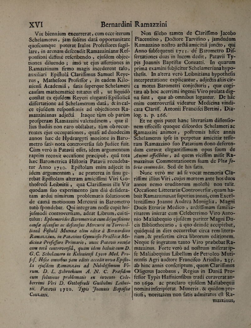 Vix biennium excurrerat, cumecceiterum Schelamerus, jam folitus data opportunitate quofcumque poterat Italos Profeffores fugil- lare, in arenam defceadit Ramazzinianas Ref- ponlioni diffuse refcribendo , ejufdem objec¬ tiones diluendo ; imo ut ejus affertiones in Ramazzinum firmo magis incederent talo, auxiliari Epiftola Clariffimus Samuel Reye- rus, Mathefeos Profeffor , in eadem Kilo- nienfi Academia , fatis fuperque Schelameri caufam mathematice tutatus eft , ut liquido condat ex ejufdem Reyeri eleganti Epiftolica differtatione ad Schelamerum data, & in cal¬ ce ejufdem refponfionis ad objediones Ra- mazzinianas adjeda. Itaque tum ob parum profperam Ramazzini valetudinem , quae ii lius (ludiis non raro obftabat, tum ob recur¬ rentes ejus occupationes, quafi ad duodecim annos haec de Hydrargyri motione in Baro- metro fatis nota controverfia fub Judice fuit. | Cum vero is Patavii e(fet, idem argumentum raptim recoxit ©ccafione praecipue, qua tota I haec Barometrica Hiftoria Patavii recudeba- tur Anno 1710. Epiftolam enim adjecit in idem argumentum , ac praeterea in finu ge¬ rebat Epiftolam alteram amiciffimi Viri Go- thofredi Leibnitii , qua Clariffimus ille Vir quodam fuo experimento jam diu defidera- tam ardui nimirum problematis folutionem de causa motionum Mercurii in Barometro tuto fpondebat. Qui integram noffe cupit hu- jufmodi controverliam, adeat Librum, cui ti¬ tulus : Ephemerides Barometrica cum difquftione catifa afcenfus ac defcenjus Mercurii m 'Tornccl- liand Fifula Mutina olim edita d Bernardino Ramaz,z,ino, in Patavino Gymuafo PraBica Me¬ dicina Profejfore Primario , nunc Patavii recuja cum tota, controverfia., quam idem habuit cum D. G. C. Schelamero in Kilonienfi Lyceo Med. Pro- ftf. Hrfce omnibus jam editis accedit nova Epfo- la ejufdem Ramaz,z,ini ad Nobilijfmum Vi¬ rum. D. L. Schroekium A. N. C. Prafidem cum folutione problematis ex invento Cele¬ berrimi Viri D. Gothofredi Guiltelmi Leibni-' tii. Patavii 1710. ‘Typis Joannis Baptifta Conzatti. Non filebo tamen de Clariffimo Jacobo Placentino , Dodore Tarvifino , jamdudum Ramazzino noftro arda amicitia jundo, qui Anno fubfequenti 1711. de* Barometro Dif- fertationes duas in lucem dedit, Patavii Ty¬ pis Joannis Baptifta Conzatti. In quarum prima examini fubjicitur Schelamerianahypo- thefis. In altera vero Leibnitiana hypothefis interpretatione explicantur, adjedis aliis cir¬ ca motus Barometri conjeduris , quae cogi¬ tata ab hoc acerrimi ingenii Viro prolata dig¬ na funt, quse ab omnibus legantur. De hac enim controverfia videatur Medicina vindi¬ cata Clariff. Antonii FrancifciBertini, Dia- log. 2. p. 2(55. Et ne quis putet hanc literariam diftenfio- nem effeciffe quoque difcordes Schelameri ac Ramazzini animos, poftremis hifce annis Schelamerus ipfe in perpetuas amicitiae tefte- | ram Ramazzino fuo Patavium dono deferen¬ dum curavit elegantiffimum opus fuum de i Animi affeBibus, ad quem viciffim mifit Ra- mazzinus Commentationem fuam de Vita fo- bria commodis. Sed de his fatis. Nunc vero me ad fe vocat memoria Cla- riffimi illius Viri, cujus mortem ante hos duos annos nemo eruditorum molefte non tulit. Occafione Litterarias Controverfia, quam ha¬ buit Ramazzinus,ut fuperius innui, cum Excel- lentiffimo Joanne Andrea Moniglia, Magni Ducis Etruria Medico , ardiffimam familia¬ ritatem inierat cum Celeberrimo Viro Anto¬ nio Maliabequio ejufdem pariter Magni Du¬ cis Bibliothecario , a quo deinde accipiebat, quidquid in dies occurrebat circa rem litera¬ riam praefertim circa librorum editionem. Neque fe ingratum tanto Viro praebebat Ra- mazzinus. Forte vero ad noftrum miferat ip- fe Maliabequius Libellum dePetroleo Muti- nenfis Agri audore Francifco Ariofto, ab hinc annis confcriptum, quem Clariffimus Oligerus facobseus , Regius in Dania Pro- feflor Typis Haffnienfibus tradi curaverat an¬ no 1690. ac praeclaro ejufdem Maliabequii nomini infcripferat. Muneris , & quidem pre- tioff, novitatem non fatis admiratus eft Ra- mazzinus,