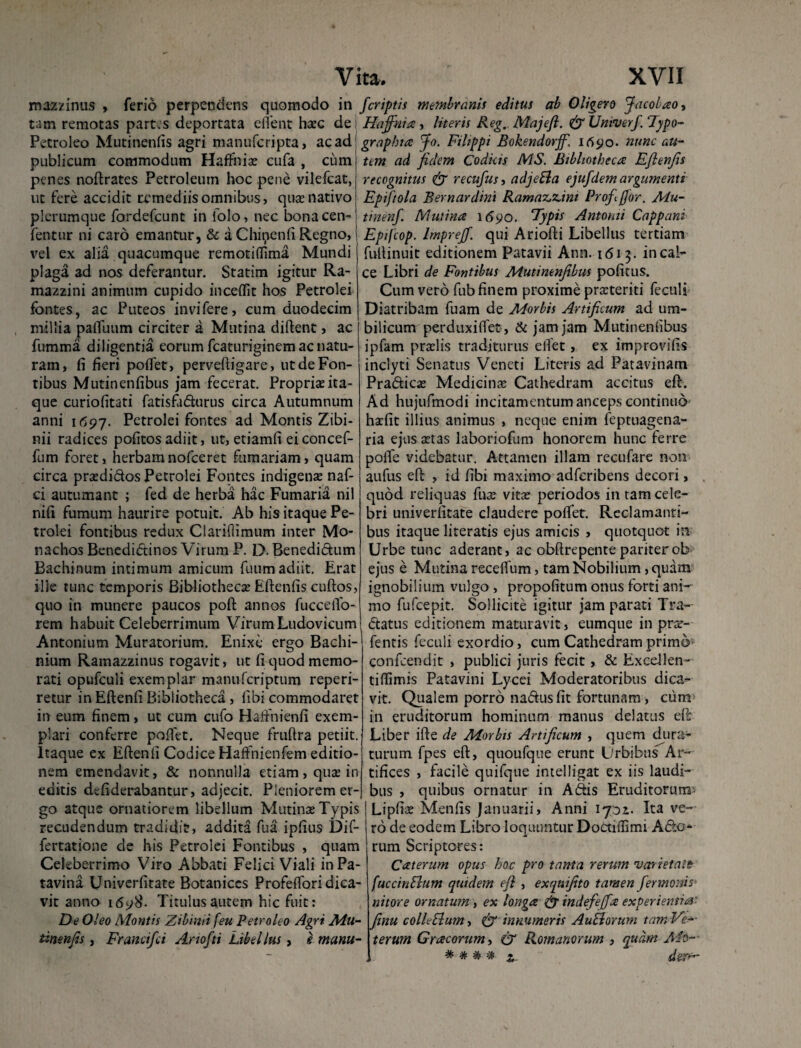 roazzinus , ferio perpendens quomodo in tam remotas partes deportata elfent haec de Petroleo Mutinenfis agri manufcripta, ac ad publicum commodum Haffnis cufa , cum penes noftrates Petroleum hoc pene vilefcat, ut fere accidit remediis omnibus, qua? nativo plerumque fordefeunt in folo, nec bonacen- fentur ni caro emantur, & a Chinenfi Regno, vel ex alia quacumque remotiflima Mundi plaga ad nos deferantur. Statim igitur Ra- mazzini animum cupido incelfit hos Petrolei fontes, ac Puteos invifere, cum duodecim millia pafluum circiter a Mutina diffcent, ac fumma diligentia eorum fcaturiginem ac natu¬ ram, fi fieri poflet, perveftigare, ut de Fon¬ tibus Mutinenfibus jam fecerat. Propria?ita¬ que curiofitati fatisfadurus circa Autumnum anni 1(597. Fettolei fontes ad Montis Zibi- nii radices politos adiit, ut, etiamfi eiconcef- fum foret, herbamnofceret furnariam, quam circa prsdidos Petrolei Fontes indigens naf- ci autumant ; fed de herba hac Fumaria nil nili fumum haurire potuit. Ab his itaque Pe¬ trolei fontibus redux Clariflimum inter Mo¬ nachos Benedidinos Virum P. D- Benedidum Bachinum intimum amicum fuum adiit. Erat ille tunc temporis Bibliotheca? Eftenfis cuftos, quo in munere paucos poft annos fuccelTo- rem habuit Celeberrimum Virum Ludovicum Antonium Mutatorium. Enixe ergo Bachi- nium Rainazzinus rogavit, ut fi quod memo¬ rati opufculi exemplar manuferiptum reperi- retur in Eftenfi Bibliotheca, libi commodaret in eum finem, ut cum cufo Hafinienfi exem¬ plari conferre pollet. Neque fruftra petiit. Itaque ex Eftenfi Codice Haffnienfem editio¬ nem emendavit, & nonnulla etiam, qua? in editis defiderabantur, adjecit. Pleniorem er¬ go atque ornatiorem libellum Mutinae Typis recudendum tradidit, addita fua ipfius Dif- fertatione de his Petrolei Fontibus , qnam Celeberrimo Viro Abbati Felici Viali in Pa¬ tavina Univerfitate Botaniccs Profefloridica- vit anno 1698. Titulus autem hic fuit: De Oleo Montis Zibinii feu Petroleo Agri Mu¬ tinenfis , Francifci Ariofti Libellus , e manu ita. XVII fcriptis membranis editus ab 0liger0 Jacolao, Haffnia , literis Reg, Majefl. & Univerfi Typo- graphia fo. Fi lippi Bokendorjf. 1690. nunc au¬ tem ad fidem Codkis AIS. Bibliotheca Efienfis recognitus & recufus, adjeEla ejufdem argumenti Epiftola Bernardint Ramaz,z.ini Proffior. Mu- tinenf. Mutina 1690. Typis Antonii Cappani Epifcop. Imprejf. qui Ariofti Libellus tertiam fullinuit editionem Patavii Ann. 1613. in cal¬ ce Libri de Fontibus Mutinenfibus politus. Cum vero fub finem proxime prsteriti feculi Diatribam fuam de Morbis Artificum ad um¬ bilicum perduxilfet , & jam jam Mutinenfibus ipfam prslis traditurus eiiet, ex improvifis inclyti Senatus Veneti Literis ad Patavinam Pradics Medicina? Cathedram accitus eft. Ad hujufmodi incitamentum anceps continuo haefit illius animus , neque enim feptuagena- ria ejus stas laboriofum honorem hunc ferre polfe videbatur. Attamen illam recufare non aufus eft , id libi maximo adferibens decori, quod reliquas fus vits periodos in tam cele¬ bri univerfitate claudere polfet. Reclamanti¬ bus it3que literatis ejus amicis , quotquot in Urbe tunc aderant, ac obftrepente pariter ob ejus e Mutina recelfum, tam Nobilium, quam ignobilium vulgo, propofitum onus forti ani¬ mo fufeepit. Sollicite igitur jam parati Tra- datus editionem maturavit, eumque in prs- fentis feculi exordio, cum Cathedram primo- confeendit , publici juris fecit, & Excellen- tiftimis Patavini Lycei Moderatoribus dica¬ vit. Qualem porro nadus fit fortunam, cum in eruditorum hominum manus delatus eft Liber ifte de Morbis Artificum , quem dura¬ turum fpes eft, quoufque erunt Urbibus Ar¬ tifices , facile quifque intelligat ex iis laudi¬ bus , quibus ornatur in Adis Eruditorum- Lipfis Menfis Januarii, Anni 1701. Ita ve¬ ro de eodem Libro loquuntur Doctilfimi Ado¬ rum Scriptores: Caterum opus hoc pro tanta rerum varietate fuccinBum quidem efi , exquifito tamen fermonis nitore ornatum , ex longa & indefejfa experientia- finu colleElum, & innumeris AuElorum tam Ve¬ terum Gracorum, (J Romanorum , quam Mv— # # # #