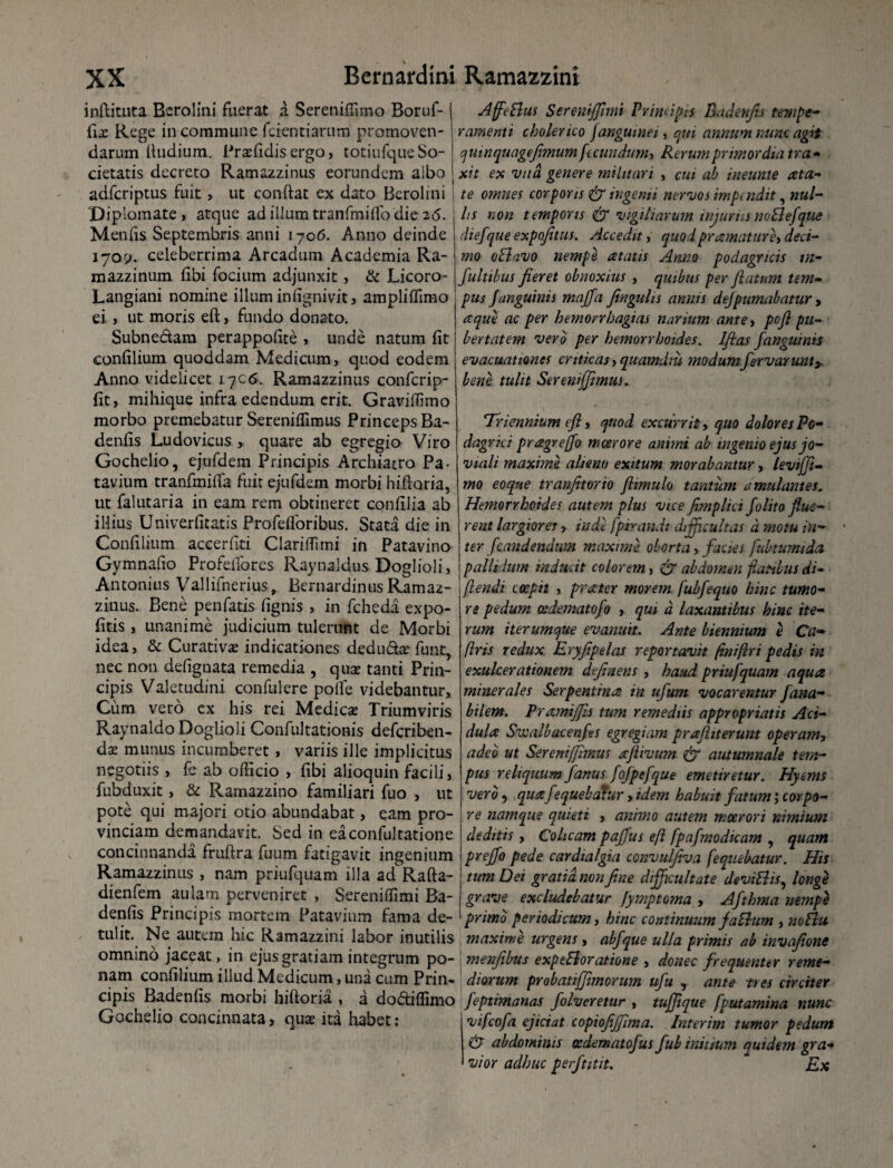 inftitnta Bcrolini fuerat a Sereniffimo Boruf- dx Rege in commune ferent i arum promoven¬ darum ftudium. Praefidis ergo, totiufque So¬ cietatis decreto Ramazzinus eorundem albo adferiptus fuit, ut conftac ex dato Berolini Diplomate, atque adillumtranfmifibdie2<5. M en fis Septembris anni 1706. Anno deinde 170?. celeberrima Arcadum Academia Ra- mazzinum fibi focium adjunxit, & Licoro- Langiani nomine illum infignivit, ampliffimo ei , ut moris eft, fundo donato. Subnedam perappofite , unde natum fit confilium quoddam Medicum, quod eodem Anno videlicet 17c<s. Ramazzinus confcrip- fit, mihique infra edendum erit. Graviffimo morbo premebatur Sereniffimus Princeps Ba- denfis Ludovicus , quare ab egregio Viro Gochelio, ejufdem Principis Archiatro Pa¬ tavium tranfmifta fuit ejufdem morbi hiftoria, ut falutaria in eam rem obtineret confilia ab illius Univerfitatis Profefloribus. Stata die in Confilium accerfiti Clariffimi in Patavino Gymnafio Profefibres Raynaldus Doglioli, Antonius Vallifnerius, BernardinusRamaz¬ zinus. Bene penfatis fignis , in fcheda expo- fitis, unanime judicium tulerunt de Morbi idea, & Curativae indicationes dedudae funt, nec non defignata remedia , qua? tanti Prin¬ cipis Valetudini confulcre polle videbantur. Cum vero cx his rei Medicas Triumviris Raynaldo Doglioli Confultationis deferiben- dae munus incumberet, variis ille implicitus negotiis , fe ab officio , fibi alioquin facili, fubduxit, & Ramazzino familiari fuo , ut pote qui majori otio abundabat, eam pro¬ vinciam demandavit. Sed in eaconfultatione concinnanda fruftra fuum fatigavit ingenium Ramazzinus , nam priufquam illa ad Rafta- dienfem aulam perveniret , Sereniffimi Ba- denfis Principis mortem Patavium fama de¬ tulit. Ne autem hic Ramazzini labor inutilis omnino jaceat, in ejus gratiam integrum po¬ nam confilium illud Medicum, una cum Prin¬ cipis Badenfis morbi hiftoria , a dodiffimo Gochelio concinnata, quae ita habet: Affe&us Sereniffimi Principis Radcnfis tempe¬ ramenti cholerico janguine 1, qui annum nunc agit quinqu age(imum fecundum, Rerum primordia tra¬ xit ex vud genere militari , cui ab ineunte ata- te omnes corporis & ingemi nervos impendit, nul¬ lis non temporis & vigiliarum injurus no B efque dief'que expojitus. Accedit, quod pr amatur e, deci¬ mo oBavo nempe atatis Anno podagricis in¬ fui ttbus fieret obnoxius , quibus per flatum tem¬ pus Janguinis majfa fingulis annis dejpumabatur , re que ac per hemorrhagias nanum antey pofi pu¬ bertatem vero per hemorrboides. Jfias /anguinis evacuationes criticas, quamdm modum fervar unty bene, tulit Sereniffimus. Triennium efi, quod excurrit, quo dolores Po¬ dagrici pragrejfo moerore animi ab ingenio ejus jo¬ viali maximi alieno exitum morabantur, leviffi- mo eoqne tranfitorio flimulo tantum amulantes. Hemorrhoides autem plus vice fimplici folito flue¬ rent largiores, inde fpirandi difficultas d motu in¬ ter [candendum maxime oborta, facies fubtumida pallidum inducit colorem, dr abdomen flatibus di- (lendi coepit , prater morem fubfequo bine tumo¬ re pedum osdematofo , qui d laxantibus hinc ite¬ rum iterumque evanuit. Ante biennium e Ca¬ biris redux Eryfipelas reportavit fini (Iri pedis in exulcerationem dfinens , haud priufquam aqua minerales Serpentina in ufum vocarentur fana- bilem. Pramiffis tum remediis appropriatis Aci¬ dula Swalbacenfes egregiam prafliterunt operam, adeo ut Sereniffimus aflivum & autumnale tem¬ pus reliquum fanus fofpefque emetiretur. Hyems vero, quafequebatur, idem habuit fatum; corpo¬ re namque quieti , animo autem moerori nimium deditis, Colicam paffus eft fpafmodicam , quam preffo pede cardialgia convulfiva fequebatur. His tum Dei gratia, non fine difficultate deviBis, longe grave excludebatur fymptoma , Afthma nempe primo periodicum y hinc continuum faBum , noBit maxime urgens , abfque ulla primis ab invafione menfibus exptBoratione , donec frequenter reme¬ diorum probatiffmcrum ufu y ante ti es circiter Jeptimanas folveretur , tuffique [putamina nunc vifeofa ejiciat copiofiffima. Interim tumor pedum & abdominis cedematofus fub initium quidem gra¬ vior adhuc perftitit. Ex