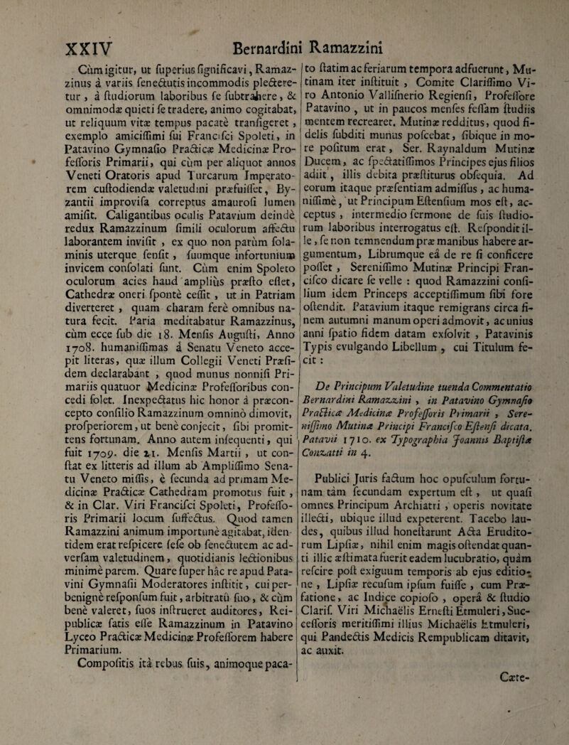 Cum igitur, ut fuperius fignificavi, Ramaz- zinus a variis fenedutisincommodis pledere- tur, a ftudiorum laboribus fe fubtrihere , & omnimodas quieti fe tradere, animo cogitabat, ut reliquum vitae tempus pacate tranfigeret , exemplo amiciffimi fui Francifci Spoleti, in Patavino Gymnafio Pradicas Medicinae Pro- fefforis Primarii, qui cum per aliquot annos Veneti Oratoris apud Turearum Imperato¬ rem cuftodiendas valetudini prasfuiffet, By¬ zantii improvifa correptus amauroli lumen amifit. Caligantibus oculis Patavium deinde redux Ramazzinum fimili oculorum affedu laborantem invifit , ex quo non pariim fola- minis uterque fenfit , fuumque infortunium invicem confolati funt. Cum enim Spoleto oculorum acies haud amplius prasfto eflet, Cathedrae oneri fponte cedit , ut in Patriam diverteret , quam charam fere omnibus na¬ tura fecit. Paria meditabatur Ramazzinus, cum ecce fub die 18. Mcnfis Augudi, Anno 1708. humanidimas a Senatu Veneto acce¬ pit literas, quas illum Collegii Veneti Prasfi- dem declarabant , quod munus nonnifi Pri¬ mariis quatuor Medicinae Profefforibus con¬ cedi folet. Inexpedatus hic honor a prsecon- cepto confilio Ramazzinum omnino dimovit, profperiorem, ut bene conjecit, libi promit¬ tens fortunam. Anno autem infequenti, qui fuit 1709- die 11. Menfis Martii , ut con¬ flat ex litteris ad illum ab Amplidimo Sena¬ tu Veneto miilis, e fecunda ad primam Me¬ dicinae Pradicas Cathedram promotus fuit , & in Clar. Viri Francifci Spoleti, Profeffo- ris Primarii Jocum fuffedus. Quod tamen Ramazzini animum importune agitabat, iden¬ tidem erat refpicere fefe ob fenedutem ac ad- verfam valetudinem, quotidianis lectionibus minime parem. Quare fuper hac re apud Pata¬ vini Gymnafii Moderatores inftitit, cui per¬ benigne refponfum fuit, arbitratu fuo, & cum bene valeret, fuos indrueret auditores, Rei- publicas fatis elfe Ramazzinum in Patavino Lyceo Pradicas Medicinae Profefforem habere Primarium. Compofitis ita rebus fuis, animoque paca¬ to flatim ac feriarum tempora adfuerunt, Mu¬ tinam iter inftituit , Comite Claridimo Vi¬ ro Antonio Vallifnerio Regienfi, Profeffore Patavino , ut in paucos menfes fdfam iludiis mentem recrearet. Mutinas redditus, quod fi¬ delis fubditi munus pofcebat, fibique in mo¬ re politum erat, Ser. Raynaldum Mutinas Ducem, ac fpedatidimos Principesejusfilios adiit, illis debita prasfliturus obfequia. Ad eorum itaque prasfentiam admiffus , ac huma- nilfime, 'ut Principum Edendum mos cfl, ac¬ ceptus , intermedio fermone de fuis {ludio¬ rum laboribus interrogatus ell. Refponditil¬ le, fe non temnendum pras manibus habere ar¬ gumentum, Librumque ea de re fi conficere pollet , Serenillimo Mutinas Principi Fran- cifco dicare fe velle : quod Ramazzini confi- lium idem Princeps acceptidimum fibi fore odendit. Patavium itaque remigrans circa fi¬ nem autumni manum operi admovit, ac unius anni {patio fidem datam exfolvit , Patavinis Typis evulgando Libellum , cui Titulum fe¬ cit : De Principum Valetudine tuenda Commentatio Bernardini Ramaz,z,ini , in Patavino Gymnafio PraElica Medicina Profejforis Primarii , Sere¬ nt [fimo Mutina Principi Francifco Efienf dicata. Patavii 1710. ex Typographia Joanms Baptifa Conz,atti in 4. Publici Juris fadum hoc opufculum fortu¬ nam tam fecundam expertum ed , ut quafi omnes Principum Archiatri , operis novitate illedi, ubique illud expeterent. Tacebo lau¬ des, quibus illud honedarunt A da Erudito¬ rum Lipfias, nihil enim magis odendat quan¬ ti illic asftimata fuerit eadem lucubratio, quam refeire pod exiguum temporis ab ejus editio¬ ne , Lipfias recufum ipfum fuifle , cum Pras- fatione, ac Indice copiofo , opera & dudio Clarif. Viri Michaelis Ernefti Etmuleri, Suc- cefforis meritidimi illius Michaelis Etmuleri, qui Pandedfis Medicis Rempublicam ditavit, ac auxit. Caste-