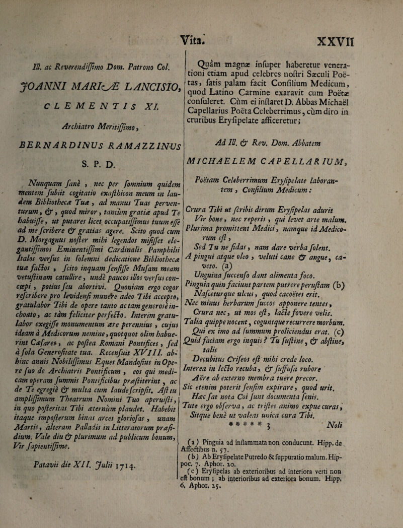 23. ac Reverendijfimo Dom. Patrono Coi. JOANNI MARIz^E LANCI SIO, CLEMENTIS XI. Archiatro Meritiffimo, BERNARDINUS RAMAZZ1NUS S. P. D. Nunquam fine , nec per [omnium quidem mentem fubiit cogitatio exajlhicon meum tn lau¬ dem Bibliotheca Tua , ad manus Tuas perven¬ turum 9 (tr, quod miror, tantum gratia apud Te habuiJJe> ut putares licet occupatijftmus tuum ejfe j ad me fcribere & gratias agere. Scito quod cum D. Morgagnus nofler mihi legendos mififfet ele- gantifftmos Eminentijfimi Cardinalis Pamphilii Italos verfus in Colemni dedicatione Bibliotheca tua faSlos , /cito inquam fenfijfe Mufam meam vetuftinam catuSire, unde paucos illos verfus con- ccepi , potius feu abortivi. Quoniam ergo cogor refcribere pro levidenfi munere adeo Tibi acceptOj gratulabor Tibi de opere tanto ac tam gener os e in¬ choato i ac tdm feliciter per fello. Inter im gratu¬ labor exegiffe monumentum are perennius, cujus ideam d Medicorum nemine, quotquot olim habue¬ rint Cafares, ac poflea Romani Pontifices, fed d fola Generofitate tua. Recenfuit XVIII. ab¬ hinc annis Nobiliffimus Eques Mandofius in Ope¬ re fuo de Archiatris Pontificum , eos qui medi¬ cam operam fummis Pontificibus prafiiterint , ac de Te egregie & multa cum laudefcripfit. Afi tu ampliffimum Theatrum Nomini Tuo aperuifli^ in quo pofteritas Tibi aternum plaudet. Habebit itaque impoflerum binas arces gloriofas , unam Martis, alteram Palladis in Litteratorum prafi- dium. Vale diu & plurimum ad publicum bonum, Vtr fapientijfime. Patavii die XII. Julii 1714. Quam magna: infuper haberetur venera¬ tioni etiam apud celebres noftri Sseculi Poe¬ tas, fatis palam facit Confilium Medicum, quod Latino Carmine exaravit cum Poetse confuleret. Ciim ei inftaret D. Abbas Michael Capellarius Poeta Celeberrimus, cum diro in cruribus Eryfipelate afficeretur; Ad IU. dr Rev. Dom. Abbatem MlCHAELEM CAPELLARIUM, Poetam Celeberrimum Eryfipelate laboran¬ tem , Confilium Medicum: Crura Tibi ut fcribis dirum Eryfipelas adurit Vir bone, nec reperis , qui levet arte malum„ Plurima promittent Medici, namque id Medico¬ rum efi, Sed Iu ne fidas, nam dare verba folent. A pingui atque oho , veluti cane & angue, ca¬ veto. (a) Unguina fuccenfo dant alimenta foco. Pinguia quin faciunt partem putrere perufiam (d) Nafceturque ulcus, quod cacoetes erit. Nec minus herbarum fuccos apponere tentes, Crura nec, ut mos efi, lacie fovere velis. Talia quippe nocent, coguntque recurrere morbum. Qui ex imo ad fummum proliciendus erat, (c) Quid faciam ergo inquis ? Tu fuftine, & abfiine, talis Decubitus Crifeos efi mihi crede loco. Interea in lello recuba, fuffufa rubore Aere ab externo membra tuere precor. Sic etenim poterit fenfim expirare, quod urit. Hac fat nota Coi Junt documenta fenis. Tute ergo obferva, ac trifies animo expue curas, Sitque bene ut valeas unica cura Tibi. # ^ ^ Noli (a) Pinguia ad inflammata non conducunt. Hipp.de Affe&ibus n. 57. (b) Ab Eryfipelate Putredo & fuppuratio malum. Hip- poc. 7. Aphor. zo. (c) Eryfipelas ab exterioribus ad interiora verti non eft bonum ; ab interioribus ad exteriora bonum. Hipp, 6. Aphor. Z5.