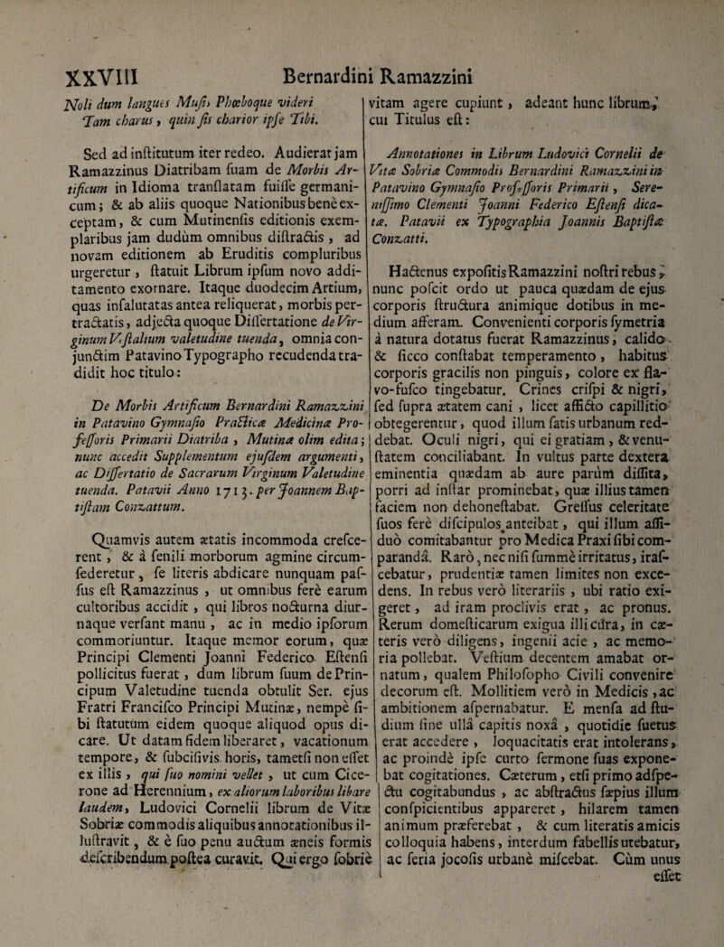 JSfoli dum langues Mufn Pbccboque videri Tam charus, quin Jis charior ipfe Tibi. Sed adinftitutum iter redeo. Audierat jam Ramazzinus Diatribam fuam de Morbis Ar¬ tificum in Idioma tranflatam fuifie germani- cum; & ab aliis quoque Nationibus bene ex¬ ceptam, & cum Mutinenfis editionis exem¬ plaribus jam dudum omnibus diftradis , ad novam editionem ab Eruditis compluribus urgeretur , ftatuit Librum ipfum novo addi¬ tamento exornare. Itaque duodecim Artium, quas infalutatas antea reliquerat, morbis per¬ trahatis, adjeda quoque Dilfertatione de Vir¬ ginum Vi fi alium valetudine tuenda, omnia con- jundim Patavino Typographo recudenda tra¬ didit hoc titulo: De Morbis Artificum Bernardini Ramazzini in Patavino Gymnafio Pra&tca Medicina Pro- fefioris Primarii Diatriba , Mutina olim edita; nunc accedit Supplementum ejufdem argumenti, ac Dijfertatio de Sacrarum Virginum Valetudine tuenda. Patavii Anno 1713. per Joannem Bap- tifiam Conzattum. Quamvis autem statis incommoda crefce- rent, & a fenili morborum agmine circum- federetur , fe literis abdicare nunquam paf- fus eft Ramazzinus , ut omnibus fere earum cultoribus accidit , qui libros nodurna diur¬ naque verfant manu , ac in medio ipforum commoriuntur. Itaque memor eorum, quo Principi Clementi Joanni Federico Eftenfi pollicitus fuerat, dum librum fuum dePrin- cipum Valetudine tuenda obtulit Ser. ejus Fratri Francifco Principi Mutino, nempe Ci¬ bi ftatutum eidem quoque aliquod opus di¬ care. Ut datam fidem liberaret, vacationum tempore, & fubcifivis horis, tametfi nonelfet ex illis , qui fuo nomini vellet , ut cum Cice¬ rone ad Herennium, ex aliorum laboribus libare laudem, Ludovici Cornelii librum de Vitae Sobriae commodis aliquibus annotationibus il- luftravit, & e fuo penu audum aeneis formis 4efcribendura.poftea curavit. Qui ergo fobrie vitam agere cupiunt, adeant hunc librum-,1 cui Titulus eft: Annotationes in Librum Ludovici Cornelii de Vita Sobria Commodii Bernardini Ramazzini in Patavino Gymnafio Prof*Jforis Primarii, Sere- mjjimo Clementi Joanni Federico Efienfi dica¬ ta. Patavii ex Typographia Joannis Baptfia Conzatti. Hadcnus expofitisRamazzini noftri rebus l nunc pofeit ordo ut pauca quaedam de ejus corporis ftrudura animique dotibus in me¬ dium afferam. Convenienti corporis fymetria a natura dotatus fuerat Ramazzinus, calido - & ficco conftabat temperamento, habitus corporis gracilis non pinguis, colore ex fla¬ vo-fufeo tingebatur. Crines crifpi & nigri, fed fupra aetatem cani , licet affido capillitio obtegerentur, quod illum fatis urbanum red¬ debat. Oculi nigri, qui ei gratiam , &venu- ftatem conciliabant. In vultus parte dextera eminentia quaedam ab aure parum diflita, porri ad indar prominebat, quae illius tamen faciem non dehoneftabat. Grelfus celeritate fuos fere difcipulos anteibat, qui illum afli- duo comitabantur pro Medica Praxifibi com¬ paranda. Raro > nec ni fi fumme irritatus, iraf- cebatur, prudentiae tamen limites non exce¬ dens. In rebus vero litorariis , ubi ratio exi¬ geret , ad iram proclivis erat, ac pronus. Rerum domefticarum exigua illicdra, in co- teris vero diligens, ingenii acie , ac memo¬ ria pollebat. Veftium decentem amabat or¬ natum, qualem Philofopho Civili convenire decorum eft. Mollitiem vero in Medicis ,ac ambitionem afpernabatur. E menfa ad ftu- dium fine ulla capitis noxa , quotidie fuetus erat accedere , loquacitatis erat intolerans, ac proinde ipfe curto fermone fuas expone¬ bat cogitationes. Coterum, etfi primo adfpe- du cogitabundus , ac abftradus fopius illum confpicientibus appareret, hilarem tamen animum proferebat , & cum literatis amicis colloquia habens, interdum fabellis utebatur, ac feria jocofis urbane mifcebat. Cum unus effet