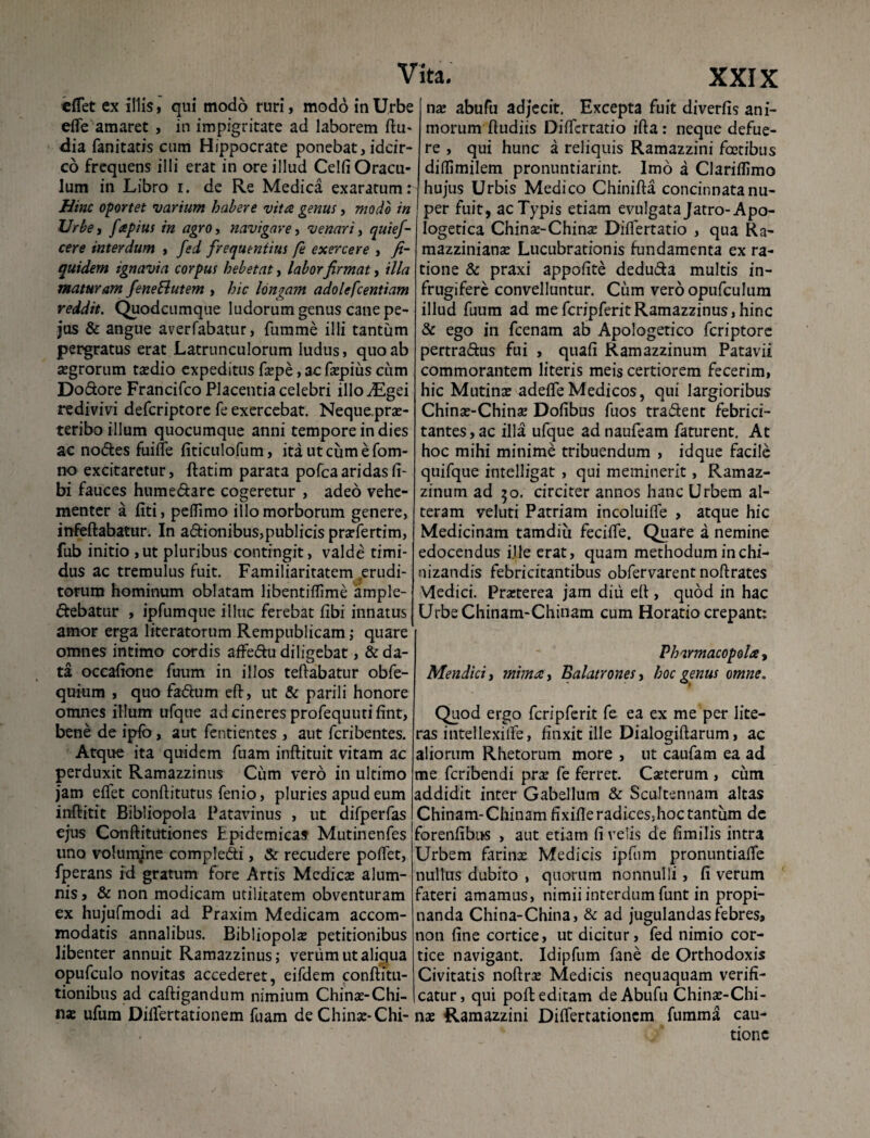 «flet ex illis» qui modo ruri, modo in Urbe eflfe amaret , in impigritate ad laborem Ru- dia fanitatis cum Hippocrate ponebat, idcir¬ co frequens illi erat in ore illud Celfi Oracu¬ lum in Libro i. de Re Medica exaratum: Hinc oportet 'varium habere vita genus, modo in Urbe, fipius in agro, navigare, venari, quief- cere interdum , fed frequentius fe exercere , fi- quidem ignavia corpus hebetat, laborfirmat, illa maturam feneftutem , hic longam adolefcentiam reddit. Quodcumque ludorum genus cane pe- jus & angue averfabatur, fumme illi tantum pergratus erat Latrunculorum ludus, quo ab «grorum taedio expeditus faepe, ac faepius cum Do&ore Francifco Placentia celebri illodEgei redivivi defcriptore fe exercebat. Neque.prae- teribo illum quocumque anni tempore in dies ac nodes fuifle fiticulofum, ita ut cum e fom- no excitaretur, ftatim parata pofcaaridas li¬ bi fauces hume dare cogeretur , adeo vehe¬ menter a fiti, pertimo illo morborum genere, infeRabatur. In adionibus,publicis pradertim, fub initio ,ut pluribus contingit, valde timi¬ dus ac tremulus fuit. Familiaritatem erudi¬ torum hominum oblatam libentiflime ample- debatur , ipfumque illuc ferebat libi innatus amor erga literatorum Rempublicam; quare omnes intimo cordis affedudiligebat, ^da¬ ta occalione fuum in illos teRabatur obfe- quium , quo fadum eff, ut & parili honore omnes illum ufque ad cineres profequutilint, bene de ipfo, aut fentientes , aut fcribentes. Atque ita quidem fuam inRituit vitam ac perduxit Ramazzinus Cum vero in ultimo jam effet conftitutus fenio, pluries apud eum inrtitit Bibliopola Patavinus , ut difperfas ejus Conftitutiones Epidemicas Mutinenfes uno volunyne compledi, & recudere portet, fperans id gratum fore Artis Medicas alum¬ nis, & non modicam utilitatem obventuram ex hujufmodi ad Praxim Medicam accom¬ modatis annalibus. Bibliopola: petitionibus libenter annuit Ramazzinus; verum ut aliqua opufculo novitas accederet, eifdem confhtu- tionibus ad caftigandum nimium Chinas-Chi- nas ufum Dirtfertationem fuam de Chinac-Chi- ita. XXIX nx abufu adjecit. Excepta fuit diverfis ani¬ morum Rudiis Dirtfcrtatio iRa: neque defue¬ re , qui hunc a reliquis Ramazzini foetibus dirtimilem pronuntiarint. Imo a Clariffimo hujus Urbis Medico ChiniRa concinnata nu¬ per fuit , ac Typis etiam evulgata Jatro-Apo¬ logetica Chinse-ChintE Diflertatio , qua Ra- mazzinianas Lucubrationis fundamenta ex ra¬ tione & praxi appolite dedu&a multis in- frugifere convelluntur. Cum veroopufculum illud fuum ad mefcripferitRamazzinus,hinc & ego in fcenam ab Apologetico fcriptorc pertra&us fui , quafi Ramazzinum Patavii commorantem literis meis certiorem fecerim, hic Mutina: adefle Medicos, qui largioribus China:-Chin3E Dofibus fuos tradent febrici- tantesjac illa ufque adnaufeam faturent. At hoc mihi minime tribuendum , idque facile quifque intelligat , qui meminerit, Ramaz¬ zinum ad 50. circiter annos hanc Urbem at¬ teram veluti Patriam incoluifle , atque hic Medicinam tamdiu fecifle. Quare a nemine edocendus ille erat, quam methodum inchi- nizandis febricitantibus obfervarent noRrates Medici. Pra:terea jam diu ert , quod in hac UrbeChinam-Chinam cum Horatio crepant: Pharmacopola, Mendici, mima, Balatrones, hoc genus omne« Quod ergo fcripferit fe ea ex me per lite- ras intellexirte, finxit ille DialogiRarum, ac aliorum Rhetorum more , ut caufam ea ad me fcribendi pra: fe ferret. Caeterum , cum addidit inter Gabellum & Scultennam altas Chinam-Chinamfixifleradicesjhoctantum de forenfibns , aut etiam fi velis de fimilis intra Urbem farina: Medicis ipfum pronuntiaRe nullus dubito , quorum nonnulli, fi verum fateri amamus, nimii interdum funt in propi¬ nanda China-China, & ad jugulandas febres, non fine cortice, ut dicitur, fed nimio cor¬ tice navigant. Idipfum fane de Orthodoxis Civitatis nortra: Medicis nequaquam verifi- catur, qui poR editam de Abufu Chinae-Chi- nae Ramazzini DiRertationcm fumma cau¬ tione