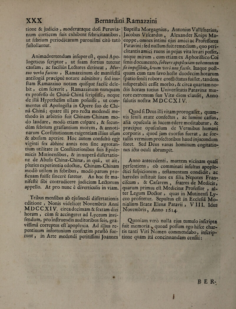 tione & judicio , moderataque dofi Peruvia- num corticem Tuis exhibent febricitantibus, ut febrium periodicarum paroxifmi cito tuto fuftollantur. Animadvertendam infupereft, quodApo- logeticus fcriptor , ut fuam fortius tutetur caufam, ac facilius Ledores detineat, Mor¬ tuo verba faciem , Ramazzinum de manifefta antilogia pracipue notare adnititur; fedinu- ftam Ramazzino notam quifque facile dele¬ bit , cum fciverit , Ramazzinum nunquam ex profeifo de China-China fcripfiife, neque de illa Hypothefim ullam pofuifle , ut com¬ mentus eft Apologifta in Opere fuo de Chi¬ na-China; quare illi pro reda medendi me¬ thodo in arbitrio fuit Chinam-Chinam mo¬ do laudare, modo etiam culpare , & fecun¬ dum febrium graflantium morem, & annoti¬ narum Corftitutionum exigentiam illius ufum & abufum aperire. Hoc autem confulto egit viginti fex abhinc annis non fine aegrotan¬ tium utilitate in Conftitutionibus fuis Epide¬ micis Mutinenfibus, & in nupera diflertatio- ne de Abufu China-China, in qua, ut ait, pluries experientia edodus, Chinam-Chinam modo utilem in febribus, modo parum pro¬ ficuam fuiffe fincere fatetur. An hoc fit ma- nifefte fibi contradicere judicium Ledorum appello. At pro nunc e diverticulis in viam. Tribus menfibus ab cjufmodi difiertationis editione , Nonis videlicet Novembris Anni M D C C XIV. circa decimam & fextam diei horam , cum fe accingeret ad Lyceum invi- fendum, pro infirueudis auditoribus fuis, gra- viffima correptus eft‘apoplexia. Ad illius re¬ pentinum infortunium confectim prafto fue¬ runt , in Arte medendi peritiflimi Joannes Baptifta Morgagnius, Antonius Vallifnerius, Jacobus Vifcardus , Alexander Knips Ma- coppe, omnes intimi ejus amici ac Profefiores Patavini: fed nullum fuit remedium; quo peri¬ clitantis amici ruens inpejus vita levari poflet, neque mirum , cum etiam ex AphorifticoCoi fenis documento, folvere apoplexiam vehementem fit impoj]ibile'y levem vero non facile. Itaque poft- quam cum tam favo hofte duodecim horarum fpatio fenili robore confiidatus fuifiet, tandem infuperabili celfit morbo, & circa quartam no¬ dis horam totius Univerfitatis Patavina moe¬ rore extremum fua Vita diem claufit, Anno falutis nofira M D C C XIV. Quod fi Deus illi vitam prorogaflet, quam¬ vis fenili atate confedus , ac lumine calfus, alia opufcula in lucem edere meditabatur, & pracipue opufculum de Vermibus humani : corporis , quod jam exorfus fuerat, ac ror- taflis vermium profedoribus haud injucundum foret. Sed Deus vanas hominum cogitatio¬ nes idu oculi abrumpit. Anno antecedenti, mortem vicinam quali perfentiens , ob comminati infultus apople- dici liifpicionem , teftamentum condidit, ac haredes inftituit fuos ex filia Nepotes Fran- cifcum , & Cafarem , fratres de Medicis, quarum primus eft Medicina Profeflbr , al¬ ter Legum Dodor , quas in Mutinenfi Ly- ceo profitetur. Sepultus eft in Ecclefia Mo- nialium Beata Elena Patavii , VIII. Idus Novembris, Anno 1514. Quoniam vero nulla ejus tumulo inferipta fuit memoria ,# quoad pofium ego hifce char¬ tis tanti Viri Nomen commendabo, inferip- tione quam ita concinnandam cenfui: B E R- -4 1