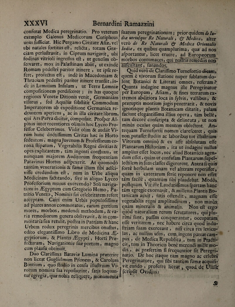 conferat Medica peregrinatio. Pro veterum exemplo Galenus Medicorum Coripheus unus fufficiat. Hic Pergamo Civitate A(ix, vel ubi natales fortitus eft, reli&a , totam Grae¬ ciam perluftravit, in Ciprum navigavit, ubi fodinas vitrioli ingreflus eft , ut genefim ob- fervaret, mox inPalasftinam abiit, utexinde Romam pedeftri pariter itinere , ut ipfe re¬ fert, profe&us eft , inde in Macedoniam & Thraciam pedeftri pariter itinere tranfiit,in¬ de in Lemnium Infulam , ut Terras Lemniae compofitionem perdifceret ; in has quoque regiones Venetas Ditionis venit, Germaniam vifurus , fed Aquiliae fubftitit Commodum Imperatorem ab expeditione Germanica re¬ deuntem aperiens , ac in illa civitate librum, qui Ars Parva dicitur, compofuit. Profper Al¬ pinus inter recentiores olimin hocLyceo Pro- feflbr Celeberrimus. Vidit olim & audiit Vi¬ rum hunc dodiflimum Civitas haec in Horto fedentem , magna Juvenum & Profeflorum co¬ rona ftipatum, Vegetabilis Regni divitias & opes explicantem , tam ingenti confluxu, ut nunquam majorem Auditorum frequentiam Patavinus Hortus adfpexerit. At quomodo tantum venerationis & fama: illum fibi adfci- vifle credendum eft , num in Urbe aliqua Medicinam faditando, five in aliquo Lyceo Profeflorium munus exercendo? Soli naviga¬ tioni in ^Egyptum cum Gregorio Hemo, Pa- tritio Veneto, Nominis fui celebritatem refert acceptam. Cairi enim Urbis populofiflima: ad piures annos commoratus, earum gentium mores, morbos, medendi methodum,&va¬ ria remediorum genera obfervavit, & in com¬ mentaria fua retulit, poftea in Patriam & hanc Urbein redux peregrinis mercibus onuftus, edito elegantiflimo Libro de Medicina JE- gyptiorum, & Plantis ^Egypti, Horti Prx- feduram, Navigationis fua:portum, magno cum plaufu obtinuit. Duo Clariflima Batavise Lumina pra:terire non liceat Guglielmum Pifonem, &Carolum Bontium , quo ftudio in cenfu illuftrium Vi¬ rorum nomina fua repofuerint, fatis loquun¬ tur egregia, qua:nobis reliquere, monumenta fuarum peregrinationum,- prior quidem delu¬ di* utriufque Re Naturali, & Medica, alter vero de Re Naturali & Medica Orientalis India, ex quibus quamplurima, qua: ad nos afportantur, licet eruere, ad Europaeorum morbos contumaces, qui nolfrisremediisnorP aujoiltant^ fanandos. Quid verodeUlariflimo Turnefortio dkam, quem e vivorum ftatione nuper fublatum do¬ lent Botanici & Literati omnes, referam? Quanta indagine magnus ifte Peregrinator per Europam, Afiam, & fines terrarum ex¬ tremos abditiora loca in fylvis, vallibus, & prajruptis montium jugis penetrarit, & novis ignotisque plantis Botanicam ditarit, palam faciunt elegantiflima illius opera , tam belle» tam decore confcripta & dclineata , ut non minus oculos quam mentem obledent. An¬ tequam Turnefortii nomen clarefceret, quis non putafletftudiis ac laboribus tot illuftrium Virorum omnino & ex afle abfolutam efle PlantarumHiftoriam , ita ut indagini nullus ampliuseflet locus, nec aliud Botanicis agen¬ dum edet, quam ut confufam Plantarum fupel- ledi lem in fuas clafles digererent. Antea fi quis forte herbulam unam vel alteram reperiflet, quam in ceterarum ferie reponere non eflet tam facile , quantum fibi plaudebat. Modo» poftquam Vir ifte Laudatiflimus fpartam hanc tam egregie exornavit, & millenis Plantis Bo¬ tanicam auxit, fatis offendit, magnam efle vegetabilis regni amplitudinem , non minus quam mineralis & animalis. Non eft ergo quod naturalium rerum ferutatores, qui plu¬ rimi funt, paflim conquerantur, occupatam efle veritatem , nec habere circa quod indu- ftriam fuam exerceant, nifi circa res levicu¬ las, ac nullius ufus, cum ingens pateat cam¬ pus , de Medica Rcpublica , tum in Pra&i- ps , tum in Theoricis bene merendi mille mo¬ dis , ac pradertim fi frequentior fit Peregri¬ natio. De hoc itaque tam magno ac celebri Peregrinatore, qui fibi tantum famae acquifi- vit eundo , proferre liceat, quod de Uliffe' fcripfit Ovidius: | * '• ‘ N * ' ' ^ - . j $