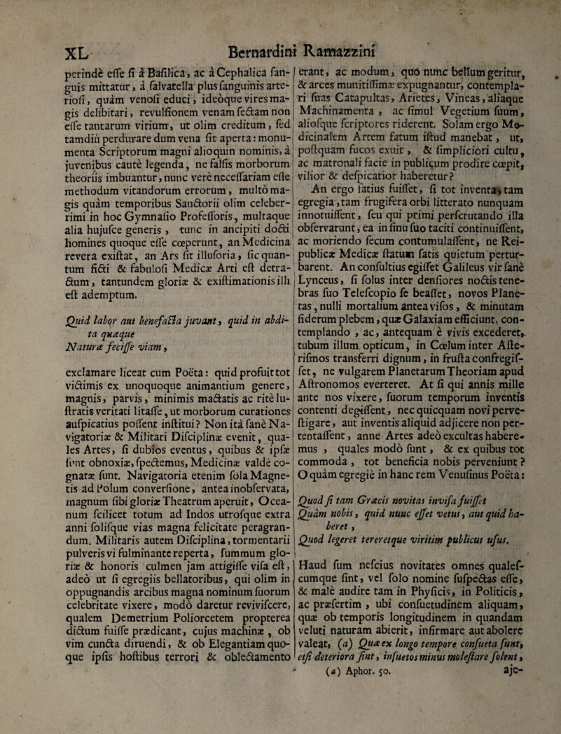 perinde efle fi a Bafilica, ac a Cephalica fan- guis mittatur, a falvatella plus (anguinis arte- riofi, quam venofi educi, ideoque vires ma¬ gis delibitari, revulfionem venam fedam non effe tantarum virium, ut olim creditum, fed tamdiii perdurare dum vena fit aperta: monu¬ menta Scriptorum magni alioquin nominis, a juvenibus caute legenda, ne falfis morborum theoriis imbuantur,nunc vereneceflariam efle methodum vitandorum errorum, multo ma¬ gis quam temporibus Sandorii olim celeber¬ rimi in hocGymnafio Profefforis, multaque alia hujufce generis , tunc in ancipiti dodi homines quoque efle coeperunt, an Medicina revera cxiftat, an Ars fit illuforia, fic quan¬ tum fidi & fabulofi Medicas Arti eft detra- dum, tantundem gloriae & exiftimationisilli eft ademptum. Quid labor aut benefa&a juvant, quid in abdi¬ ta quaque Natura fecijje viam, exclamare liceat cum Poeta: quid profuit tot vidimis ex unoquoque animantium genere, magnis, parvis, minimis madatis ac ritelu- ftratis veritati litafle, ut morborum curationes aufpicatius poflent inftitui? Non ita faneNa- vjgatorias & Militari Difciplinae evenit, qua¬ les Artes, fi dubios eventus, quibus & ipfas lhnt obnoxiae, fpedemus, Medicinae valde co¬ gnatae funt. Navigatoria etenim fola Magne¬ tis ad Polum converfione, antea inobfervata, magnum fibi gloriae Theatrum aperuit, Ocea¬ num fcilicet totum ad Indos utrofque extra anni folifque vias magna felicitate peragran¬ dum. Militaris autem Difciplina,tormentarii pulveris vi fulminante reperta, fummum glo¬ riae & honoris culmen jam attigiife vifa eft, adeo ut fi egregiis bellatoribus, qui olim in oppugnandis arcibus magna nominum fuorum celebritate vixere, modo daretur revivifeere, qualem Demetrium Poliorcetem propterea didum fuifle prasdicant, cujus machinas, ob vim eunda diruendi, & ob Elegantiam quo¬ que ipfis hoftibus terrori & obledamento erant, ac modum, quo nunc bellum geritur, & arces munitiflima: expugnantur, contempla¬ ri fuas Catapultas, Arietes, Vineas,aliaque Machinamenta, ac fimul Vegetium fuum, aliofque feriptores riderent. Solam ergo Me¬ dicinalem Artem fatum iftud manebat, ut, poftquam fucos exuit, & fimpliciori cultu, ac matronali facie in publicum prodire coepit, vilior & defpicatior haberetur? An ergo latius fuiflet, fi tot inventa, tam egregia, tam frugifera orbi litterato nunquam innotuiflent, feu qui primi perferutando illa obfervarunt, ea in finu fuo taciti continuiflent, ac moriendo fecum contumulaflent, ne Rei- publicze Medicas ftatum fatis quietum pertur¬ barent. Anconfultiusegilfet Galileus virfane Lynceus, fi folus inter denfiores nodis tene¬ bras fuo Telefcopio fe beaflet, novos Plane¬ tas, nulli mortalium antea vifos, & minutam fiderum plebem, quas Galaxiam efficiunt, con¬ templando , ac, antequam e vivis excederet,, tubum illum opticum, in Coelum inter Afte- rifmos transferri dignum, in fruftaconfregif- fet, ne vulgarem Planetarum Theoriam apud Aftronomos everteret. At fi qui annis mille ante nos vixere, fuorum temporum inventis contenti degifient, nec quicquam novi perve- ftigare, aut inventis aliquid adjicere non per- tentaflent, anne Artes adeo excultas habere¬ mus , quales modo funt, & ex quibus tot commoda , tot beneficia nobis perveniunt ? O quam egregie in hanc rem Venufinus Poeta: Quod fi tam Gracis novit ai invifa fuijftt Quam nobis i quid nunc ejfet vetus, aut quid ha¬ beret , Quod legeret tereretque viritim publicus ufus. Haud fum nefeius novitates omnes qualef- cumque fint, vel folo nomine fufpedas efle, & male audire tam in Phyficis, in Politicis, ac prasfertim , ubi confuetudinem aliquam, quas ob temporis longitudinem in quandam veluti naturam abierit, infirmare aut abolere valeat, {a) Qua ex longo tempore confueta funt, etfi deteriora finty infuetos minus molefiare /olent, * (4) Aphor. 50. aje-