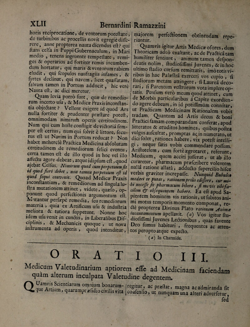 horis reciprocatione, de ventorum poteftate, de turbinibus ac procellis novit egregie difle- rere, anne propterea nauta dicendus eft? qui flans celfa in Puppi Gubernaculum , in Mari medio , tenens ingruente tempeftate , remi¬ ges & operarios ad fortiter remis incumben¬ dum hortatur, qui maris & ventorum rabiem eludit, qui fcopulos naufragiis infames , & fyrtes declinat, qui navem, licet quaffatam, falvam tamen in Portum adducit, hic vere Nauta eft, ac dici meretur. Quam levia porro funt, qua; de remedio¬ rum incerto ufu , & Medicse Praxisinconftan- tia objedant ? Vellent exigere id quod Ars nulla fortiter & prudenter pradtare poteft, omnimodam nimirum operis certitudinem. Num qui cum hofte confligit de vidoria fem- per eft certus, num qui folvit e littore, fecu- rus eft ut Navim in Portum reducat ? Non habet mehercle Pradica Medicina abfolutam certitudinem de remediorum felici eventu, certa tamen eft de illo quod in hoc vel illo aftedu agere debeat, atque idipfum eft, quod ajebat Celfus. Nimirum quod cum perpetuum Jit id quod Jieri debet , non tamen perpetuum efl id quod fequi convenit. Quoad Medica; Praxis inconftantiam, & remediorum ad fingulalu- ftra mutationem attinet , videte, quaffio, op¬ ponunt quod perfedionis argumentum eft. Mutantur peifa;pe remedia, feu remediorum materia , quia ex Artificum ufu & induftria meliora & tutiora fuppetunt. Nonne hoc idem ufu venit in eundis, in Liberalibus Dif- ciplinis , & Nlechanicis quoque , ut nova iniuumenta ad operis, quod intenditur, majorem perfe&ionem obtinendam repe- riantur. 1 Quamvis igitur Artis Medica; ofores, dum Theoricam adeo exaltant, aede Pradica tam humiliter fentiunt, animum tamen defpon- deatis nolim, ftudiofiffimi Juvenes, & in hoc ultimo ftadio curfum remittatis, imototisvi¬ ribus in hac Palaffira exerceri vos cupio , fi ftudiorum metam attingere, fi Laurea deco¬ rari, fi Parentum veftrorum vota implere op¬ tatis. Penfum vero meum quod attinet, cum de Morbis particularibus a Capite exordien¬ do agere debeam, in id potiffimiim connitar, ut Pradicam Medicinam Rationalem vobis tradam. Quantum ad Artis decus & boni Pradici famam comparandam conferat, apud litteratos & eruditos homines, quibuspoftea vulgus aufcultat, promptas ac in numerato, ut dici folet, rationes habere, vix poteft intelli- gi, neque fatis vobis commendare poffum. Ariftotelem, cum forte aegrotaret, referunt, Medicum, quem acciri jufTerat, ut ab illo curaretur, pharmacum prsefcribere volentem nulla ratione allata, addudo fuperciliohifce verbis graviter increpafle. Nunquid Bubulc$ mederi te putas, rationem prius edijjere, cur mi¬ hi neceffe Jit pharmacum bibere , fi me vis tibi fa¬ cilem & obfequentem habere. Ea eft apud Sa¬ pientem hominem vis rationis, utfubitosani¬ mi motus temporis momento componat, re- de propterea Divinus Plato rationem Animet ' incantamentum apellavit. (a) Vos igitur ftu¬ diofiffimi Juvenes Ledionibus , quas favente Deo fumus habituri , frequentes ac atten¬ tos peropto atque expedo. (*) In Charmide. ORATIO III. Medicam Valetudinarium aptiorem effe ad Medicinam faciendam quam alterum inculpata Valetudine degentem. QbTrura- «*«»■ ac praftat, magna «admiranda fit ^ ai umpr aftidio civilis vita coafenfio, ut nunquam una alteri adverfetur, fed