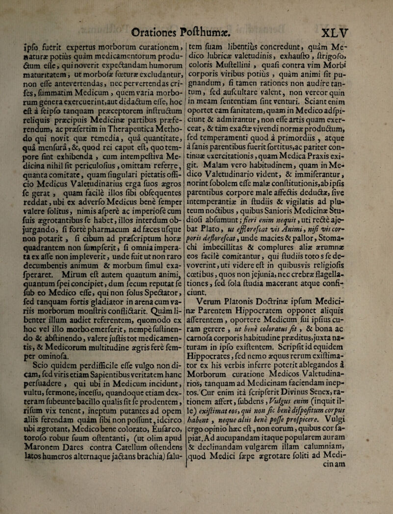 ipfo fuerit expertus morborum curationem, naturae potius quam medicamentorum produ¬ ctum efle, qui noverit expe&andam humorum maturitatem, ut morbofae faeturae excludantur, non efle antevertendas, nec pervertendas cri- fes, fummatim Medicum, quem varia morbo¬ rum genera exercuerint,aut dida&um efle, hoc eft a feipfo tanquam praeceptorem inftru&um reliquis praecipuis Medicinae partibus praefe¬ rendum, ac praefertim in Therapeutica Metho¬ do qui novit quae remedia, qua quantitate, qua menfura,&, quod rei caput eft, quo tem¬ pore fint exhibenda , cum intempeftiva Me¬ dicina nihil fit pcriculofius, omittam referre, quanta comitate, quam fingulari pietatis offi¬ cio Medicus Valetudinarius erga fuos aegros fe gerat, quam facile illos fibi obfequentes reddat, ubi ex adverfo Medicus bene femper valere folitus, nimis afpere ac imperiofe cum fuis xgrotantibus fe habet, illos interdum ob¬ jurgando, fi forte pharmacum ad faeces ufque non potarit, fi cibum ad praeferiptum horae quadrantem non fumpferit, fi omnia impera¬ ta ex afle non impleverit, unde fuit ut non raro decumbentis animum & morbum fimul exa- fperaret. Mirum eft autem quantum animi, quantum fpei concipiet, dum fecum reputat fe fub eo Medico elfe, qui non folusSpe&ator, fed tanquam fortis gladiator in arena cum va¬ riis morborum monftris confli&arit. Quam li¬ benter illum audiet referentem, quomodo ex hoc vel illo morbo emerferit, nempe fuftinen- do & abftinendo, valere juftistot medicamen¬ tis, & Medicorum multitudine aegris fere fem¬ per ominofa. Scio quidem perdifficile efle vulgo non di¬ cam, fed viris etiam Sapientibus veritatem hanc perfuadere , qui ubi in Medicum incidunt, vultu, fermone, inceflu, quandoque etiam dex¬ teram fubeunte bacillo qualis fit fe prodentem, rifum vix tenent, ineptum putantes ad opem aliis ferendam quam fibi non pofliint, idcirco ubi aegrotant, Medico bene colorato, Eufarco, torofo robur fuum oftentanti, (ut olim apud Maronem Dares contra Catellum oftendens latos humeros alternaque ja&ans brachia) falu- tem fuam libentius concredunt, quam Me¬ dico lubricae valetudinis, exhaufto , ftr/gofo, coloris Muftellini , quafi contra vim Morbi corporis viribus potius , quam animi fit pu¬ gnandum, fi tamen rationes non audire tan¬ tum, fed aufcultare valent, non vereor quin in meam fententiam fint venturi. Sciant enim oportet eam fanitatem, quam in Medico adfpi- ciunt & admirantur, non efle artis quam exer¬ ceat , & tam exa&a? vivendi normae produdhim, fed temperamenti quod a primordiis , atque a fanis parentibus fuerit fortitus,ac pariter con¬ tinuae exercitationis, quam Medica Praxis exi¬ git. Malam vero habitudinem, quam in Me¬ dico Valetudinario vident, & immiferantur, norint fobolem efle malae conftitutionis,abipfis parentibus corpore male affeftis dedu&ae, five intemperantiae in ftudiis & vigilatis ad plu¬ teum no&ibus, quibus Sanioris Medicinae Stu- diofi abfumunt ,*fieri enim nequit, uti re&e aje- bat Plato, ut efflor efcat iis Animi, nifi viscor- poris deflorefeat, unde macies & pallor, Stoma¬ chi imbecillitas & complures aliae aerumnae eos facile comitantur, qui ftudiis totos fe de¬ voverint, uti videre eft in quibusvis religiofis coetibus, quos non jejunia, nec crebrae flagella¬ tiones , fed fola ftudia macerant atque confi¬ ciunt. Verum Platonis Doftrinae ipfum Medici¬ nae Parentem Hippocratem opponet aliquis afferentem, oportere Medicum fui ipfius cu¬ ram gerere , ut bene coloratus fit, & bona ac carnofa corporis habitudine praeditus,juxta na¬ turam in ipfo exiftentem. Scripfit id equidem Hippocrates, fed nemo aequus rerum exiftima- tor ex his verbis inferre poterit ablegandos a Morborum curatione Medicos Valetudina¬ rios, tanquam ad Medicinam faciendam inep¬ tos. Cur enim ita fcripferit Divinus Senex, ra¬ tionem affert, fubdens, Vulgus enim (inquit il¬ le) exiflimateos,qui non fic bene difpofitum corpus habent , neque altis bene pofie profpicere. Vulgi ergo opinio haec eft, non eorum, quibus cor fa- piat. Ad aucupandam itaque popularem auram & declinandam vulgarem illam calumniam, quod Medici faepe segrotare foliti ad Medi- cin am