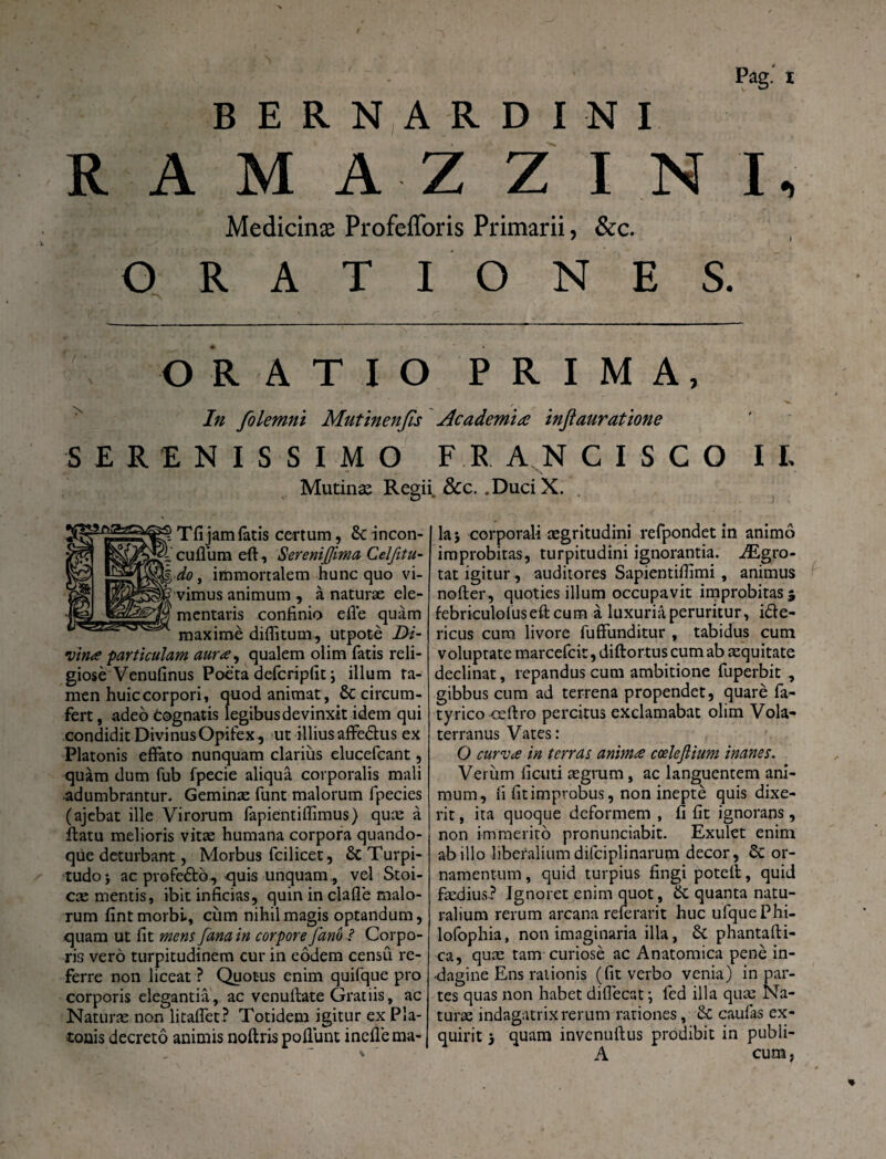 RAM A Z Z I N I, Medicinae Profefforis Primarii, &c. ORATI ONES. ORATIO PRIMA, In folemni Mutinenfis Academia injlauratione SERENISSIMO FRANCI SCO Mutina Regii &c, .DuciX. I L Tfi jam fatis certum, & incon- icuflum eft, Sereni fima Celfitu- , immortalem hunc quo vi- „!|[vimus animum , a naturse ele- mentaris confinio ede quam ^ maxime diditum, utpote Di¬ vina particulam aura, qualem olim fatis reli¬ giose Venufinus Poeta defcripfit \ illum ta¬ men huic corpori, quod animat, 6c circum¬ fert, adeo Cognatis legibus devinxit idem qui condidit Divinus Opifex, ut illius affedlus ex Platonis effato nunquam clarius elucefcant, quam dum fub fpecie aliqua corporalis mali •adumbrantur. Geminas funt malorum fpecies (ajebat ille Virorum fapientifiimus) quas a flatu melioris vitas humana corpora quando¬ que deturbant, Morbus fcilicet, & Turpi¬ tudo} ac profedto, quis unquam, vel Stoi¬ cae mentis, ibit inficias, quin in clafle malo¬ rum fint morbi, cum nihil magis optandum, quam ut fit mens fana in corpore Jano i Corpo¬ ris vero turpitudinem cur in eodem censu re¬ ferre non liceat ? Quotus enim quifque pro corporis elegantia, ac venuilate Gratiis, ac Naturas non litaffet ? Totidem igitur ex Pla¬ tonis decreto animis noftris poliunt inefle ma¬ la} corporali aegritudini refpondet in animo improbitas, turpitudini ignorantia. iEgro- tat igitur , auditores Sapientifilmi , animus noder, quoties illum occupavit improbitas} febriculofused cum a luxuria peruritur, i&e- ricus cum livore fuffunditur , tabidus cum voluptate marcefcit, didortus cum ab aequitate declinat, repandus cum ambitione fuperbit , gibbus cum ad terrena propendet, quare fa- tyrico cedro percitus exclamabat olim Vola* terranus Vates: O curva in terras anima coelefiium inanes. Verum ficuti aegrum, ac languentem ani¬ mum, fi fit improbus, non inepte quis dixe¬ rit , ita quoque deformem , fi fit ignorans, non immerito pronunciabit. Exulet enim ab illo liberalium difciplinarum decor, Sc or¬ namentum , quid turpius fingi poted, quid faedius? Ignoret enim quot, & quanta natu¬ ralium rerum arcana referant huc ulquePhi- lofophia, non imaginaria illa, Sc phantadi- ca, quas tam curiose ac Anatomica pene in¬ dagine Ens rationis (fit verbo venia) in par¬ tes quas non habet diflecat \ fed illa quas Na¬ turae indagatrix rerum rationes, & caulas ex¬ quirit 5 quam invcnudus prodibit in publi- A cum,