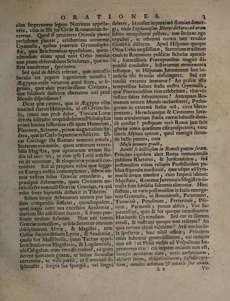 olim Imperatores legum Nutricem appella¬ vere, cum in illa Jus Civile Romanorum do¬ ceretur. Quod fi penitiores Orientis partes perluftrare placeat, celeberrima occurrent Gymnalia, quibus praeerant Gymnofophi- ftx, quos Brachmannas appellabant, quem¬ admodum etiam apud novi Orbis incolas non pauca obfervabimus Scholarum, quxno- ftras aemulentur, fpecimina. Sed quid de Africi referam, qua: anteaflis faeculis tot peperit ingeniorum monllra ? /Egyptus enim virtutum aeque ferax , ac fe- getum, quot aluit prxclariffimas Civitates, qux folidioris do<5lrinx ubertatem toti pene Mundo difpenfarunt? Dicat prae exteris, qux in ALgypto olim maxime claruit Heliopolis* id elt Civitas So¬ lis, (nunc non proh dolor, TurcicxLunx devota folitudo) exquaabditiorisPhilofophix prima lumina fufturatos efle ajunt Homerum, Platonem, Solonem, primx magnitudinis Sy- dera, qux in Coelo Sapientixrefulferint. Di¬ cat Carthago illa Romani nominis xmula, literarum non minus, quam armorum venera¬ bilis Magifira, qux optimarum artium {lu¬ diis ita incli -uit, ut cum ipfo Latio au(a fue¬ rit de armorum, & eloquentix primatu con¬ tendere. Sed ut propiora nobis qux fugge- rit Europa no lira contemplemur, fubeat ani¬ mos veftros folius Grxcix recordatio , ac prxeipue Athenarum, quam Civitatem me¬ rito dixere nonnulli Grxcix Grxciam, ex qua velut fonte Sapientia defluxit in Tiberim. Solum itaque Athenarum nomen pro lau¬ dum compendio fufficiat, quandoquidem , quxj magis inter nos excellunt Academix , multum fibi adfcifcant decoris, fi fronte prx- ferant titulum Athenxi. Non uni tamen Grxcix conceflum, ut foladiceretur omnium difciplinarum Altrix , & Magiftra , nam Gallix fua non defuere Lycea , Academix, qualis fuit Maflilienfis, quam Tacitus appel¬ lavit Studiorum Magiftram, & Lugdunenfis, ubi Caligulam aram erexifle tradunt, ad quam fierent quotannis grxcx, ac latinx facundiae certamina, ac victi poena, ut fi maxime di- fplicuifiet , feripta fua fpongia , vel lingua deleret, hi mallet in proximo flumine demer¬ gi j unde Lugdunenfem Rhetor diHurusad aram lubito occupabatur pallore, non lectis ac ego expallui , ac inhorrui coram tam erudito Confefsu ditturus. Apud Hifpanos quoque Ofcx Urbis ampliflimx, Sertorium eruditum exulem Romanum publicas Scholas aperuif- fe , fcientiffimis Prxceptoribus magno ili- pendio condu&is, hiftoriarum monumenta te flantur, ut Hifpanam Juventutem hoc be¬ neficio fibi firmius obftringeret. Sed cur tandiu externis immoror ? An prifeis illis temporibus habuit Italia nollra Gymnafia , qux Provincialibus tum celebritate, tiimve- tuftate fafces lubmitterent ? Antequam Ro¬ manum nomen Mundo inclarefceret, Pytha- goram in extrema Italix ora , circa Meto- pontum, Heracleamque Sc Crotonem Juve¬ num xmulantium (ludia ccetushabuifleabun¬ de conflat ? poftquam vero Roma jam fatis glorix armis quxfitum efleprofpiceret} tunc literis Afylum aperuit, quod contigit fecun¬ do bello punico, cum Mu/a pennato gradu, Intulit fe bellicofam in Romuli gentem feram. Primum equidem aluit Roma tantummodo publicos Rhetores, & Jurifconfultos, fed poftmodum etiam reliquis Profefloribus pu¬ blica ftipendiaconflituit, quxufque ad Sym¬ machi xvum manfere , cum Imperii labente Maje liate, RomanxJuventutisMagiftrisde- tradla funt fubfidia folemnis alimonix. Hinc fadlum, ut varia poftmodum in Italia emerge- rent Gymnafia, ut Bononienle, Patavinum, Ticinenfe , Perufinum , Ferrarienfe , Pifa- num , Parmenfe , parum abfuit, Viri Sa- pientiflimi, quin & his quoque immifeuerim Mutinenfe Gymnafium. Sed cur in illorum censu, & noftrum quoque non referam? An quia novum alicui videbitur? Atfi novitas fo¬ la fpeftetur, hxc nihil officit; Principem enim habemus generofiffimum , cui arduum non ell (ut Plinii verbis ad Vefpafinum Im¬ peratorem utar) cui inquam arcuum non ell, 'vetuftis novitatem dare , novis auctoritatem , obfcuris lucem, obfoletis nitorem, faftidit is gra¬ tiam . omnibus naturam & nat uue fu ce omnia. A 2 Ve-