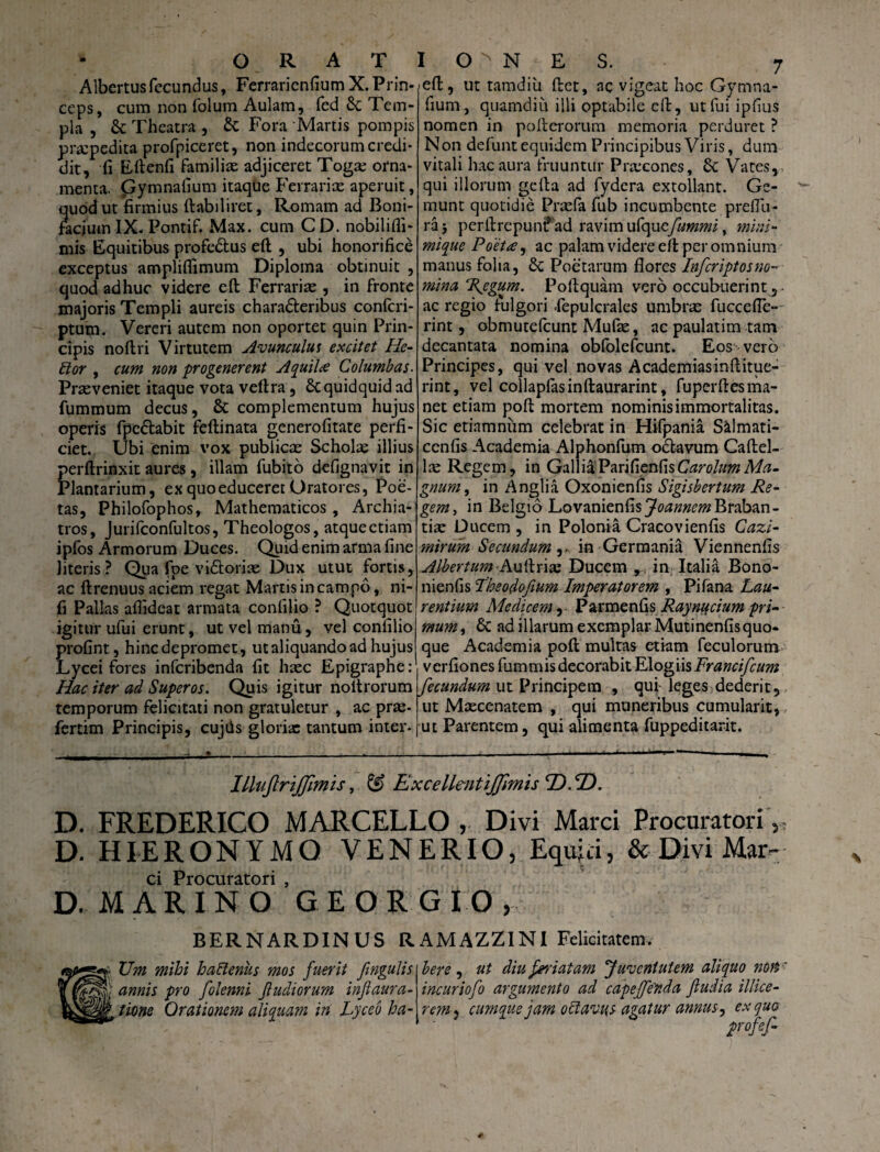 • ORAT Albertus fecundus, Ferraricnfium X. Prin¬ ceps, cum non folum Aulam, (ed Se Tem¬ pla , Se Theatra , & Fora Martis pompis praepedita profpiceret, non indecorum credi¬ dit, fi Eftenfi familiae adjiceret Togae orna¬ menta. Gymnafium itaque Ferrariae aperuit, quod ut firmius Aabiliret, Romam ad Boni- facium IX. Pontif. Max. cum CD. nobilifli- mis Equitibus profedtus eA , ubi honorifice exceptus ampliflimum Diploma obtinuit , quod adhuc videre efi: Ferrariae, in fronte majoris Templi aureis chara&eribus confcri- ptum. Vereri autem non oportet quin Prin¬ cipis noAri Virtutem Avunculut excitet He- itor , cum non progenerent Aquili Columbas. Praeveniet itaque vota veAra, St quidquid ad fummum decus, & complementum hujus operis fpe&abit feftinata generofitate perfi¬ ciet. Ubi enim vox publicae Scholae illius perftrinxit aures, illam fubito defignavit in Plantarium, ex quo educeret Oratores, Poe¬ tas, Philofophos, Mathematicos, Archia¬ tros, Jurifconfultos, Theologos, atque etiam ipfos Armorum Duces. Quid enim arma fine literis? Qua fpe vi&orise Dux utut fortis, ac Arenuus aciem regat Martis in campo, ni- fi Pallas afiideat armata confilio ? Quotquot igitur ufui erunt, ut vel manu, vel confilio profint, hinedepromet, ut aliquando ad hujus Lycei fores inferibenda fit haec Epigraphe: Hac iter ad Superos. Quis igitur noltrorum temporum felicitati non gratuletur , ac prae- fertim Principis, cujds gloriae tantum inter- I O ^ N E S. 7 >eA, ut tamdiii Act, ac vigeat hoc Gymna¬ fium, quamdiu illi optabile eA, ut fui ipfius nomen in poAerorum memoria perduret ? Non defunt equidem Principibus Viris, dum vitali hac aura fruuntur Praecones, 6c Vates, qui illorum geAa ad fydera extollant. Ge¬ munt quotidie Praefa fub incumbente preflu- raj perArepunt? ad ravim uCqucfummi, mini¬ mique Poeta, ac palam videre efi per omnium manus folia, £c Poetarum flores Infcriptosno-■ mina Regum. PoAquam vero occubuerint,- ac regio tulgori .fepulcrales umbras fuccefle- rint, obmutdeunt Mufie, ac paulatim tam decantata nomina obfolefeunt. Eos vero Principes, qui vel novas AcademiasinAitue- rint, vel collapfasinAaurarint, fuperflesma- net etiam poA mortem nominis immortalitas. Sic etiamniim celebrat in Hifpania S&Imati- cenfis Academia Alphonfum oclavum CaAel- lae Regem, in GalliaVzndznfaCarolumMa¬ gnum, in Anglia Oxonienfis Sigisbertum Re¬ gem, in Belgio LovanienfisJ^w^Braban- tiae Ducem , in Polonia Cracovienfis Cazi- mirum Secundumin Germania Viennenfis A/bertum Autlrix Ducem in Italia Bono- nienfis Theodofium Imperatorem , Pifana Lau¬ rentium Medicem, ■ Parmenfis Raynucium pri¬ mum , & ad illarum exemplar Mutinenfisquo¬ que Academia poA multas etiam feculorum verfiones fummis decorabit Elogiis Francifcum fecundum ut Principem , qui- leges dederit, ut Maecenatem , qui muneribus cumularit, ut Parentem, qui alimenta fuppeditarit. IlluJlriJJimis, & ExcellmtiJJimis CD.CD. D. FREDERICO MARCELLO, Divi Marci Procuratori,, D. HIERONYMO VENERIO, Equiri, & Divi Mar- ci Procuratori , D. MARINO GEORGIO, BERNARDINUS RAMAZZIN1 Felicitatem. Um mihi haftenus mos fuerit fngulis j annis pro fclenni f udiorum inftaura- time Orationem aliquam in Lyceo ha¬ bere , ut diu feriatam 'Juventutem aliquo non' incuriofo argumento ad capejfenda ftudia illice- rem^ cumque jam oiiav-HS agatur annus, ex quo profef