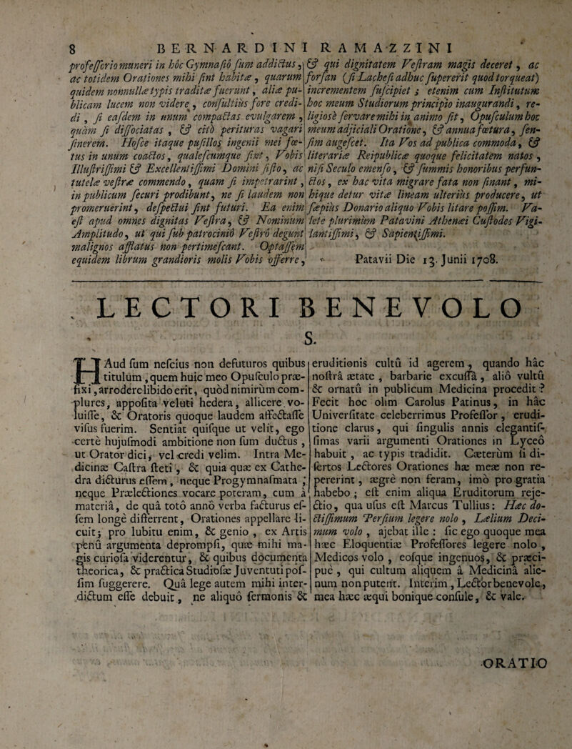 profefrio muneri in hoc Gy mna fio fum addictus, £5? qui dignitatem Feflram magis deceret, ac ac totidem Orationes mihi fint habites, quarum forfan {fi Lachefi adhuc fupererit quod torqueat) quidem nonnulla typis tradita f uerunt, alia pu- incrementem fufeipiet ; etenim cum Inftitutum blicam lucem non 'videre , confultius fore credi- hoc meum Studiorum principio inaugurandi, r*- di, yz eafdem in unum compactas evulgarem , ligiose fervar emihi in animo fit, Opufculumhoc quam fi difibeiatas , £s? «'/!> perituras vagari meum adjiciali Oratione, & annua fatura ^ fin- Jinerem. Hofie itaque pufillos ingenii mei fa- fim augefiet. Ita Fos ad publica commoda, 6? tus in unum coactos, qualefiumque fint, F obi [literari<e Reipublices quoque felicitatem natos , Illufirijfimi & Excellent i fimi Domini fiftoy ac ‘nifi Secuto emenfo, & fummis honoribus perfun- tutelce vefir* commendo, fi impetrarint, dos, hac vita migrare fata non finant, »/- in publicum fecuri prodibunt, »£ fi laudem non . hique detur vitee lineam ulterius producere, promeruerint, defpeblui fint futuri. Ea enim\fiepius Donario aliquo Fobis litare pofiim. Fa- e fi apud omnes dignitas Fefira, {5? Nominum1 /<?/e plurimum Patavini Atheneei Cufiodes Figi- Amplitudo, ut qui fub patrocinid Fefirb degunt fiant ifiimi^ & Sapienfijfimi. malignos afflatus non pertimefiant. Optafiem\ equidem librum grandioris molis Fobis vfferre, * Patavii Die ig. Junii 1708. LECTORI BENEVOLO s. HAud fum nefeius non defuturos quibus titulum, quem huic meo Opulculo prae¬ fixi , arrodere libido erit, quod nimirum com¬ plures, appofita veluti hedera, allicere.vo- luiffe, & Oratoris quoque laudem affedtaffe vifus fuerim. Sentiat quifque ut velit, ego certe hujufmodi ambitione non fum du£tus, ut Orator dici, vel credi velim. Intra Me¬ dicinae Caftra fteti , & quia quae ex Cathe¬ dra di&urus effem , neque Progymnafmata ,* neque Praele&iones vocare poteram, cum a materia, de qua toto anno verba fa&urus ef¬ fem longe differrent, Orationes appellare 4i- cuitj pro lubitu enim, & genio , ex Artis pfenu argumenta deprompfi, quae mihi ma¬ gis curiofa viderentur, & quibus documenta theorica, & pradtica Studiofac Juventuti pof- fim fuggerere. Qua lege autem mihi inter¬ dictum effe debuit , ne aliquo fermonis & eruditionis cultu id agerem , quando hac noftra setate , barbarie excuffa , alio vultu & ornatu in publicum Medicina procedit ■? Fecit hoc olirn Carolus Patinus, in hac Univerfitate celeberrimus Profeflor , erudi¬ tione clarus, qui fingulis annis elegantif- fimas varii argumenti Orationes in Lyceo habuit , ac typis tradidit. Casterum ii di- fertos LcCtores Orationes ha: meas non re- pererint, asgre non feram, imo pro gratia habebo; eff enim aliqua Eruditorum reje- Ctio, qua ufus eff Marcus Tullius: Hac do- bl i fimum Terfium legere nolo , Laelium Deci¬ mum volo , ajebat ille : fic ego quoque mea haec Eloquentias Profeffores legere nolo , Medicos volo , eofque ingenuos, &: praeci¬ pue , qui cultum aliquem & Medicina alie¬ num non putent. Interim , LeCtor benevole , mea haec aequi bonique confule, £c vale. ORATIO