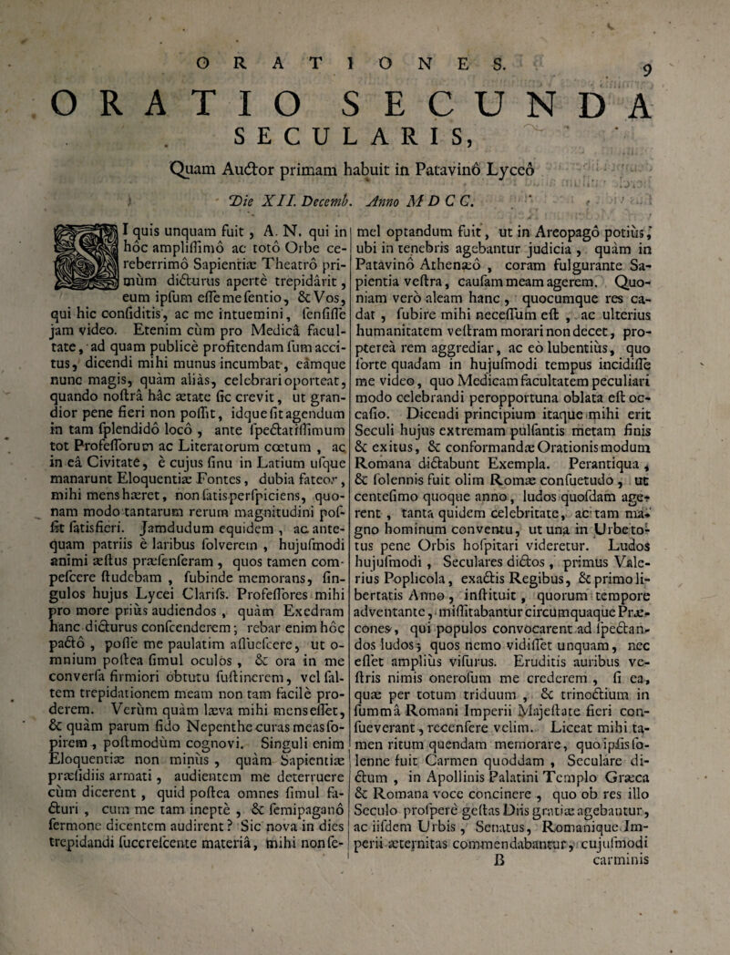 9 ORATIO SECUNDA SECULARIS, Quam Audtor primam habuit in Patavinb Lyceo T)ie XII. Decemb. Anno M D C C. I quis unquam fuit, A. N. qui in hoc amplifiimo ac toto Orbe ce- reberrimo Sapientiae Theatro pri¬ mum dibturus aperte trepidarit, eum ipfum efiemefentio, StVos, qui hic confiditis, ac me intuemini, lenfifie jam video. Etenim cum pro Medica facul¬ tate , ad quam publice profitendam fum acci¬ tus, dicendi mihi munus incumbat-, eamque nunc magis, quam alias, celebrari oporteat, quando noftra Mc aetate fic crevit, ut gran¬ dior pene fieri non pofiit, idque fit agendum in tam fplendido loco , ante fpe&atifiimum tot Profeflorum ac Literatorum coetum , ac in ea Civitate, e cujus finu in Latium ufque manarunt Eloquentiae Fontes, dubia fateor, mihi mens haeret, non fatis perfpiciens, quo¬ nam modo tantarum rerum magnitudini pof- fit (atisfieri. Jamdudum equidem , ac ante¬ quam patriis e laribus folverern , hujufmodi animi aeftus praefenferam , quos tamen com- pefcere ftudcbam , fubinde memorans, fin- gulos hujus Lycei Clarifs. Profefiores mihi pro more prius audiendos , quam Exedram hanc didburus confcenderem; rebar enim hoc pafto , pofie me paulatim afluefcere, ut o- mnium pofiea fimul oculos , 61 ora in me converfa firmiori obtutu fufiinerem, vel fal- tem trepidationem meam non tam facile pro¬ derem. Verum quam laeva mihi menseflet, & quam parum fido Nepenthe curas measfo- pirem , pofimodum cognovi. Singuli enim Eloquentiae non miniis , quam Sapientiae praefidiis armati, audientem me deterruere cum dicerent , quid pofiea omnes fimul fa- £turi , cum me tam inepte , 6c femipaganb fermone dicentem audirent? Sic nova in dies trepidandi fuccrefcente materia, knihi nonfe- mel optandum fuit, ut in Areopago potius^ ubi in tenebris agebantur judicia , quam in Patavino Athenaeo , coram fulgurante Sa¬ pientia veftra, caufam meam agerem. Quo¬ niam vero aleam hanc , quocumque res ca¬ dat , fubire mihi necefium efl: , ac ulterius humanitatem vefiram morari non decet, pro- pterea rem aggrediar, ac eo lubentius, quo forte quadam in hujufmodi tempus incidifie me video, quo Medicam facultatem peculiari modo celebrandi peropportuna oblata eftoc- cafio. Dicendi principium itaque mihi erit Seculi hujus extremam pulfantis metam finis exitus, & conformandae Orationis modum Romana di&abunt Exempla. Perantiqua , & folennis fuit olim Romae confuetudo , ut centefimo quoque anno, ludos quofdam age¬ rent , tanta quidem celebritate, ac;tam m'i* gno hominum conventu, ut una in Urbeto- tus pene Orbis hofpitari videretur. Ludos hujufmodi , Seculares didtos, primus Vale¬ rius Poplicola, exadtis Regibus, £c primo li¬ bertatis Anno , infiituit, quorum tempore adventante, mifiitabanturcircumquaquePrae¬ cone*, qui populos convocarent ad fpedtan- dos ludos3 quos nemo vidifiet unquam, nec eflet amplius vifurus. Eruditis auribus ve- ftris nimis onerofum me crederem , fi ea, quae per totum triduum , &c trinodlium in fumma Romani Imperii Majefiate fieri con- fueverant, recenfere velim. Liceat mihi ta¬ men ritum quendam memorare, quoipfisfo- lenne fuit Carmen quoddam , Seculare di- 6tum , in Apollinis Palatini Ternplo Graeca Romana voce concinere , quo ob res illo Scculo prolpere geftas Diis gratia: agebantur, ac iifdem Lrbis, Senatus, Romanique Im¬ perii aeternitas commendabantur, cujulmodi B carminis