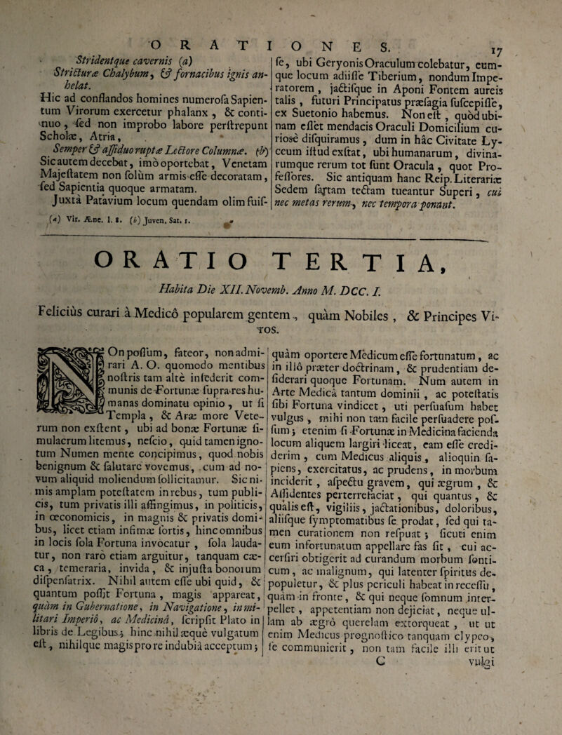 Strident que cavernis (a) StriItura Chalybum, & fornacibus ignis an¬ helat. Hic ad conflandos homines numerofaSapien- tum Virorum exercetur phalanx , & conti¬ nuo , ied non improbo labore perllrepunt Scholas, Atria, . Semper & afftduo ruptae Leltore Columna, {b) Sic autem decebat, imooportebat, Venetam Majeftatem non foliim armis efle decoratam, fed Sapientia quoque armatam. Juxta Patavium locum quendam olimfuif- O N E S. i7 fe, ubi Geryonis Oraculum colebatur, eum- que locum adiifle Tiberium, nondum Impe¬ ratorem , jadtifque in Aponi Fontem aureis talis , futuri Principatus praefagia fufeepifle, ex Suetonio habemus. Noneit, quodubi- nam eflet mendacis Oraculi Domicilium cu¬ riose difquiramus, dum in hac Civitate Ly- ccum ifludexftat, ubi humanarum, divina¬ rumque rerum tot funt Oracula , quot Pro- feflores. Sic antiquam hanc Reip.Literariit: Sedem factam tebtam tueantur Superi, cui nec metas rerum, nec tempora ponant. (<) Vir. Ane. 1. S. (£) Juven. Sat. r. ORATIO TERTIA, Habita Die XII. Novemb. Anno M. DCC. I. Felicius curari a Medico popularem gentemquam Nobiles , & Principes Vi' ros. Onpoflum, fateor, non admi¬ rari A. O. quomodo mentibus noftris tam alte infcderit com¬ munis de-Fortunae lupra res hu¬ manas dominatu opinio , ur fl Templa , di Ara; more Vete¬ rum non exftent, ubi ad bona; Fortunae fl- mulacrum litemus, nefeio, quid tamen igno¬ tum Numen mente concipimus, quod nobis benignum di falutarc vovemus, cum ad no¬ vum aliquid moliendum follicitamur. Sic ni¬ mis amplam poteftatem in rebus, tum publi¬ cis, tum privatis illi affingimus, in politicis, in oeconomicis, in magnis di privatis domi* bus, licet etiam infimae fortis, hinc omnibus in locis fola Fortuna invocatur , fola lauda¬ tur, non raro etiam arguitur, tanquam cae¬ ca , temeraria, invida, di injufla bonorum difpenfatrix. Nihil autem efle ubi quid, di ; quantum pofljt Fortuna , magis appareat,' quam in Gubernatione, in Navigatione, in mi-: litari Imperio, ac Medicina, fcripfit Plato in libris de Legibus.} hinc .nihil aeque vulgatum ei!, nihilque magis pro re indubia acceptumj quam oportere Medicum efle fortunatum, ac in ilio praeter doctrinam, di prudentiam de- fiderari quoque Fortunam. Num autem in Arte Medica tantum dominii , ac poteflatis fibi Fortuna vindicet, uti perfuafum habet vulgus , mihi non tam facile perfuadere pof- fum > etenim fi -Fortunae in Medicina facienda locum aliquem largiri liceat, eam efle credi¬ derim , cum Medicus aliquis, alioquin fa- piens, exercitatus, ac prudens, in morbum inciderit, afpebtu gravem, qui aegrum , & Allidentes perterrefaciat, qui quantus, di qualiseft, vigiliis, jactationibus, doloribus, aliifque fymptomatibus fe prodat, fed qui ta¬ men curationem non refpuat j ficuti enim eum infortunatum appellare fas fit, cui ac- cerfiri obtigerit ad curandum morbum forni¬ cum, ac malignum, qui latenter fpiritus de¬ populetur, & plus periculi habeat in receflli, quam in fronte, di qui neque fomnum inter¬ pellet , appetentiam non dejiciat, neque ul¬ lam ab iegro querelam extorqueat , ut ut enim Medicus prognoflico tanquam clypco, ie communierit, non tam facile illi erit ut G vuiat