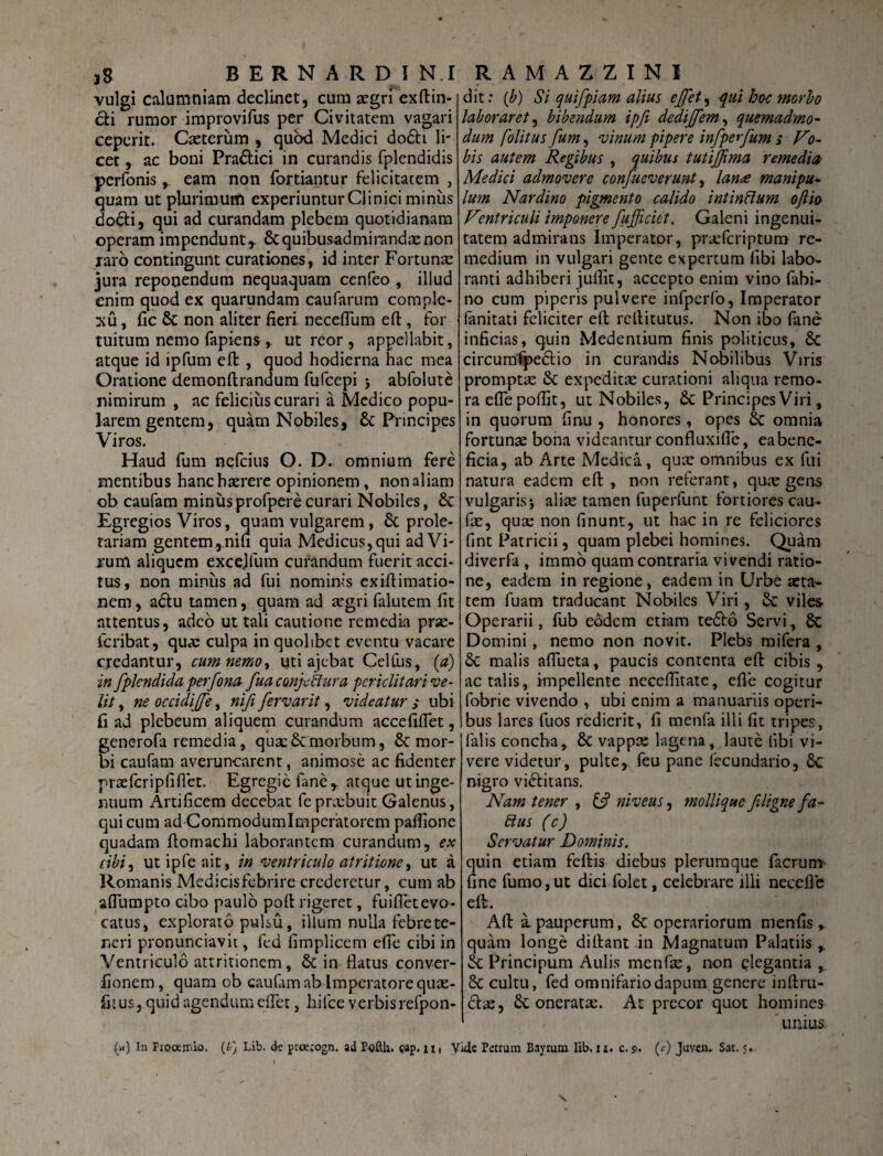 vulgi calumniam declinet, cum aegri exftin- cfci rumor improvifus per Civitatem vagari ceperit. Caeterum , quod Medici do£h li¬ cet , ac boni Pra&ici in curandis fplendidis perfonis r eam non fortiantur felicitatem , quam ut plurimum experiuntur Clinici minus docti, qui ad curandam plebem quotidianam operam impenduntr &quibusadmirandaenon raro contingunt curationes, id inter Fortunae jura reponendum nequaquam cenfeo , illud enim quod ex quarundam caufarum comple¬ xu, fic& non aliter fieri neceflum e fi:, for tuitum nemo fapiens , ut reor , appellabit, atque id ipfum efi , quod hodierna hac mea Oratione demonftrandum fufeepi ; abfolute nimirum , ac felicius curari a Medico popu¬ larem gentem, quam Nobiles, & Principes Viros. Haud fum nqfcius O. D. omnium fere mentibus hanc haerere opinionem, non aliam ob caufam miniisprofperecurari Nobiles, £c Egregios Viros, quam vulgarem , & prole¬ tariam gentem, nifi quia Medicus, qui ad Vi¬ rum aliquem excejfum curandum fuerit acci¬ tus, non miniis ad fui nominis exifiimatio- nem, adtu tamen, quam ad aegri falutem fit attentus, adeo ut tali cautione remedia prse- feribat, quae culpa in quolibet eventu vacare credantur, cum nemo, uti ajebat Celfus, (a) in fplcndida perfona fuaconjcilura periclitari ve¬ lit , ne occidijffe, riifi fervarit, videatur ,• ubi fi ad plebeum aliquem curandum accefiflet, generofa remedia, quae & morbum, 8c mor¬ bi caufam averuncarent, animose ac fidenter praefcripfifiet. Egregie fane, atque ut inge¬ nuum Artificem decebat fepnvbuit Galenus, qui cum ad Commodumlmperatorem pafiione quadam ftomachi laborantem curandum, ex cibi, utipfeait, in ventriculo atritione, ut a Romanis Medicisfebrire crederetur, cum ab aflumpto cibo paulo pofi rigeret, fuifietevo¬ catus, explorato pulsu, illum nulla febrete- neri pronunciavit, fed fimplicem efie cibi in Ventriculo attritionem, in flatus conver- iionem, quam ob caufam ab Imperatore quse- fi[ us, quid agendum eflet, hifce verbisrefpon- dit: (b) Si quifpiam alius effet, qui ho-c morbo laboraret, bibendum ipft dedijjem, quemadmo¬ dum folitus fum, vinum pipere infperfum ; Vo¬ bis autem Regibus , quibus tutijfima remedia Medici admovere confueverunt, lanee manipu¬ lum Nardino pigmento calido intinftum ojlio Ventriculi imponere fufficiet. Galeni ingenui¬ tatem admirans Imperator, prsefcriptum re¬ medium in vulgari gente expertum libi labo¬ ranti adhiberi jufiit, accepto enim vino fabi- no cum piperis pulvere infperfo, Imperator fanitati feliciter efi: refiitutus. Non ibo fane inficias, quin Medentium finis politicus, 8c circumfpedlio in curandis Nobilibus Viris promptae Sc expeditae curationi aliqua remo- raeflepofiit, ut Nobiles, & Principes Viri, in quorum finu , honores, opes & omnia fortunae bona videantur confluxifie, ea bene¬ ficia, ab Arte Medica, quae omnibus ex fui natura eadem efi, non referant, quae gens vulgaris5 aliae tamen fuperfunt fortiores cau- fae, qua: non finunt, ut hac in re feliciores fint Patricii, quam plebei homines. Quam diverfa , immo quam contraria vivendi ratio¬ ne, eadem in regione, eadem in Urbe aeta¬ tem fuam traducant Nobiles Viri, &C viles Operarii, fub eodem etiam te&o Servi, & Domini, nemo non novit. Plebs mifera , & malis afiueta, paucis contenta efi cibis , ac talis, impellente necefiitate, efie cogitur fobrie vivendo , ubi enim a manuariis operi¬ bus lares fuos redierit, fi menfa illi fit tripes, falis concha, & vappae lagena, laute libi vi¬ vere videtur, pulte, feu pane fecundario, £c nigro vinitans. Nam tener , O5 niveus, mollique filigne fa- Rus (c) Servatur Dominis. quin etiam feftis diebus plerumque facrum fine fumo,ut dici folet, celebrare illi necefle eft. Afi a. pauperum, & operariorum menfis , quam longe di fiant in Magnatum Palatiis r Sc Principum Aulis menfae, non elegantia , & cultu, fed omnifariodapum genere inftru- clae, oneratae. At precor quot homines unius («) In Prooemio. (i} Lib. cte pteetogn. ad Pofth. $ap, xxi Vkle Petrum Bayrum lib. is. c. $. (c) Juven. Sat. 5.